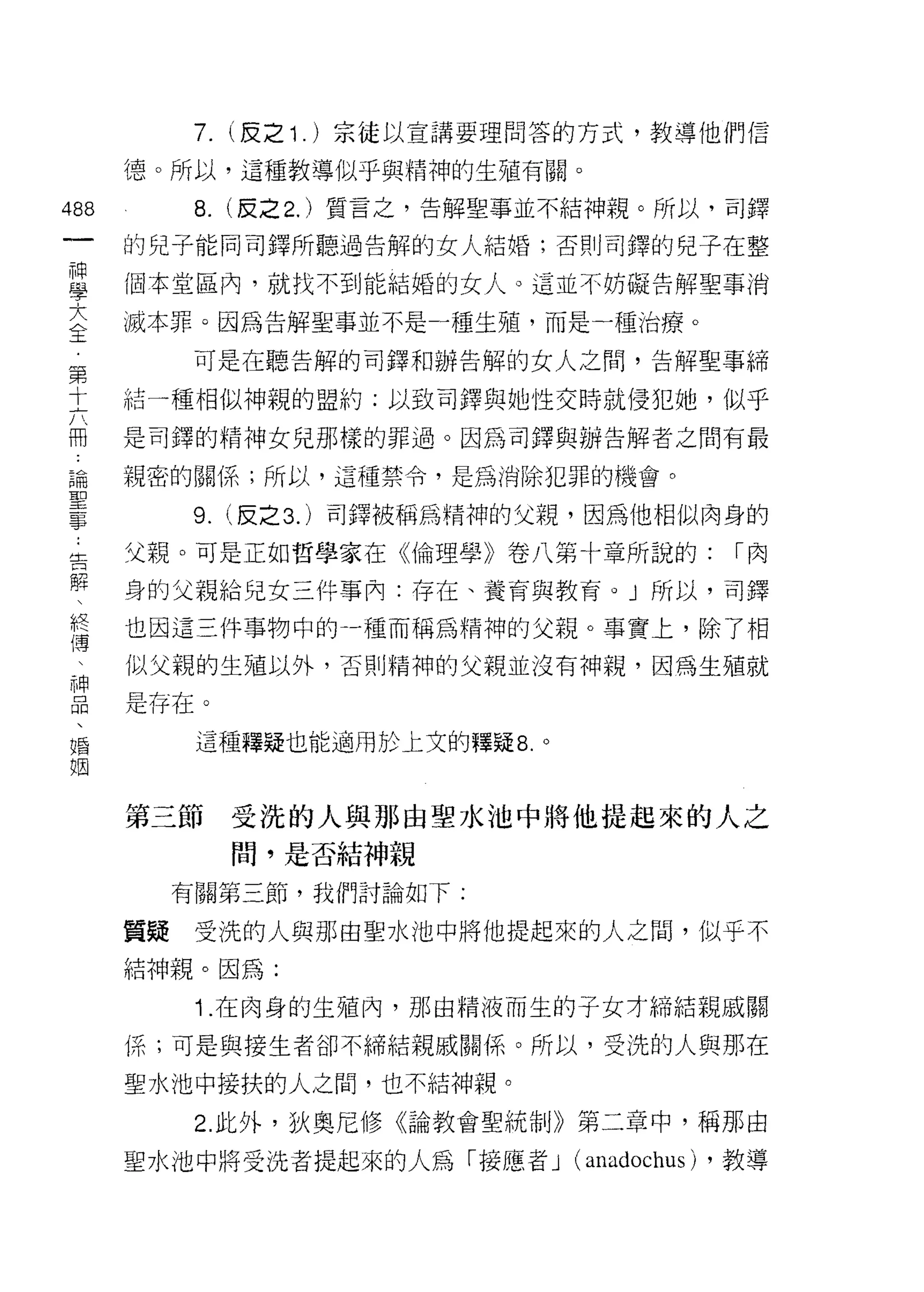 7.   (反之 1 . )宗徒以宣講要理問答的方式，教導他們信

                         憶。所以，這種教導似乎與精神的生殖有關。

488                            8.   (反之 2. )質言之，告解聖事並不結神親。所以，司鐸
 一                       的兒子能同司鐸所聽過告解的女人結婚;否則司鐸的兒子在整
 神
 學                       個本堂區內，就找不到能結婚的女人。這並不妨礙告解聖事消

 大                       滅本罪。因為告解聖事並不是一種生殖，而是一種治療。
 全                            可是在聽告解的司鐸和辦告解的女人之間，告解聖事締
 第                       結一種相似神親的盟約;以致司鐸與她性交時就侵犯她，似乎
 十
 六                       是司鐸的精神女兒那樣的罪過。因為司鐸與辦告解者之間有最

 冊                       親密的關係;所以，這種禁令，是為消除犯罪的機會。

 論                            9. (反之 3. )司鐸被稱為精神的父親，因為他相似肉身的
 聖..   告                 父親。可是正如哲學家在《倫理學》卷八第十章所說的:                  í肉
  一解
  事 、終                   身的父親給兒女三件事內:存在、養育與教育。 J 所以，司鐸
         傳               也因這三件事物中的一種而稱為精神的父親。事實上，除了相
           、
             神           似父親的生殖以外，否則精神的父親並沒有神親，因為生殖就
               品
                 、       是存在。
                   婚
                     姻         這種釋疑也能適用於上文的釋疑 8. 。



                         第三節        受洗的人與那由聖水池中將他提起來的人之
                                    間，是否結神親
                              有關第三節，我們討論如下:

                         質疑    受洗的人與那由聖水池中將他提起來的人之間，似乎不
                         結神親。因為:
                               1 .在肉身的生殖內，那由精液而生的子女才締結親戚關
                         係;可是與接生者卻不締結親戚關{系。所以，受洗的人與那在

                         聖水池中接扶的人之間，也不結神親。

                               2. 此外，狄奧尼修《論教會聖統制》第二章中，稱那由

                         聖水池中將受洗者提起來的人為「接應者 J        (anadochus)   ，教導
 