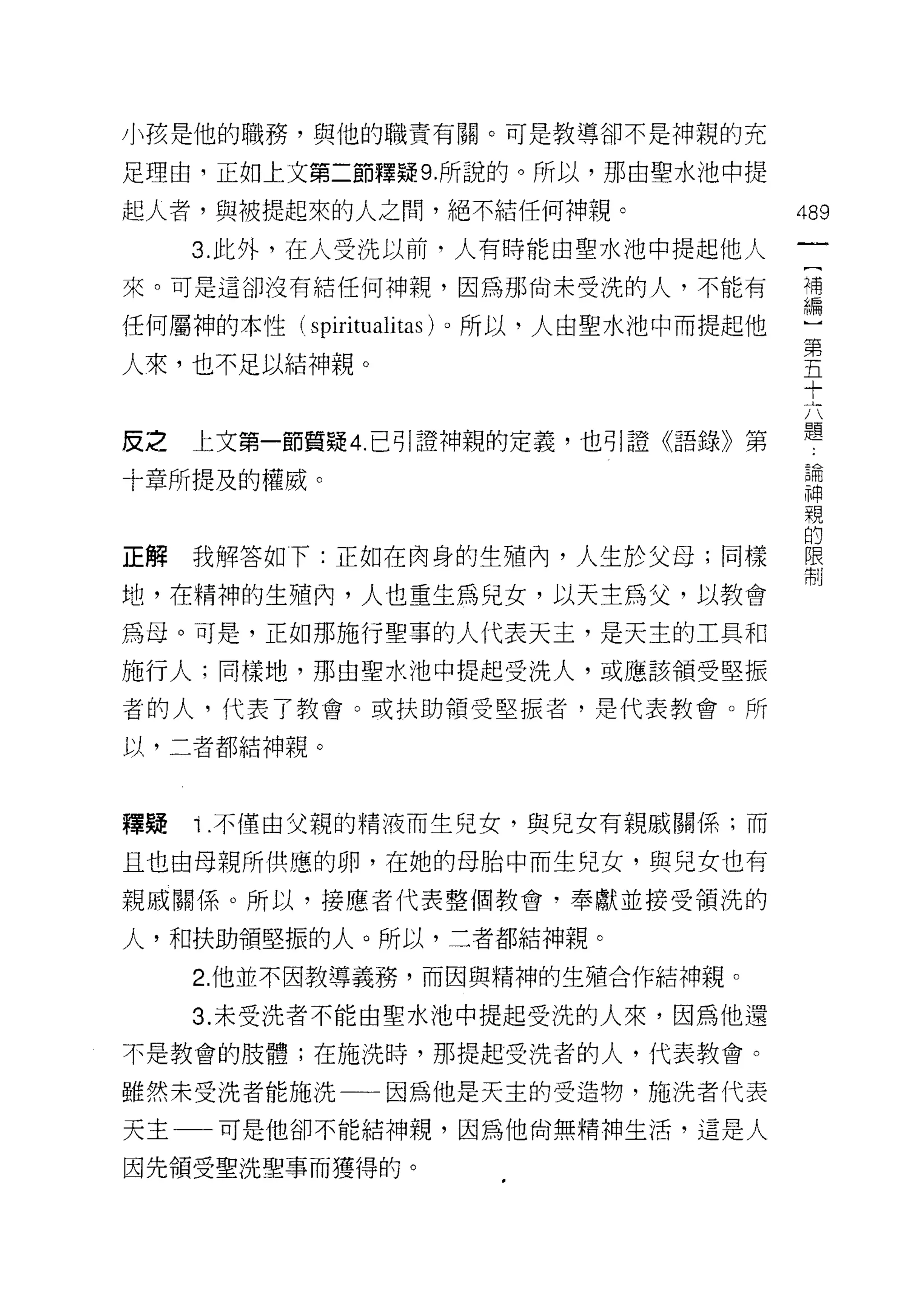 小孩是他的職務，與他的職責有關。可是教導卻不是神親的充

足理由，正如上文第二節釋疑 9. 所說的。所以，那由聖水池中提

起人者，與被提起來的人之間，絕不結任何?申親。                  489
     3. 此外，在人受洗以前，人有時能由聖水池中提起他人
來。可是這卻沒有結任何神親，因為那尚未受洗的人，不能有              提

任何屬神的本性 (spiritualitas) 。所以，人由聖水池中而提起他
                                         第
人來，也不足以結神親。                              五
                                         十

                                         題
皮之   上文第一節質疑 4. 己可|證神親的定義，也引證《語錄》第

十章所提及的權威。                                已用
                                         神
                                         親

正解我解答如下:正如在肉身的生殖內，人生於父母;同樣               信
                                         制

地，在精神的生殖內，人也重生為兒女，以天主為父，以教會

為母。可是，正如那施行聖事的人代表天主，是天主的工具和
施行人;同樣地，那由聖水池中提起受洗人，或應該領受堅振

者的人，代表了教會。或扶助領受堅振者，是代表教會。所

以，二者都結神親。



釋疑   i   .不僅由父親的精液而生兒女，與兒女有親戚關係;而

且也由母親所供應的卵，在她的母胎中而生兒女，與兒女也有
親戚關係。所以，接應者代表整個教會，奉獻並接受領洗的

人，和扶助領堅振的人。所以，二者都結神親。

     2. 他並不因教導義務，而因與精神的生殖合作結神親。

     3. 未受洗者不能由聖水池中提起受洗的人來，因為他還
不是教會的肢體;在施洗時，那提起受洗者的人，代表教會。

雖然未受洗者能施洗一一因為他是天主的受造物，施洗者代表
天主一一可是他卻不能結神親，因為他尚無精神生活，這是人

因先領受聖洗聖事而獲得的。
 