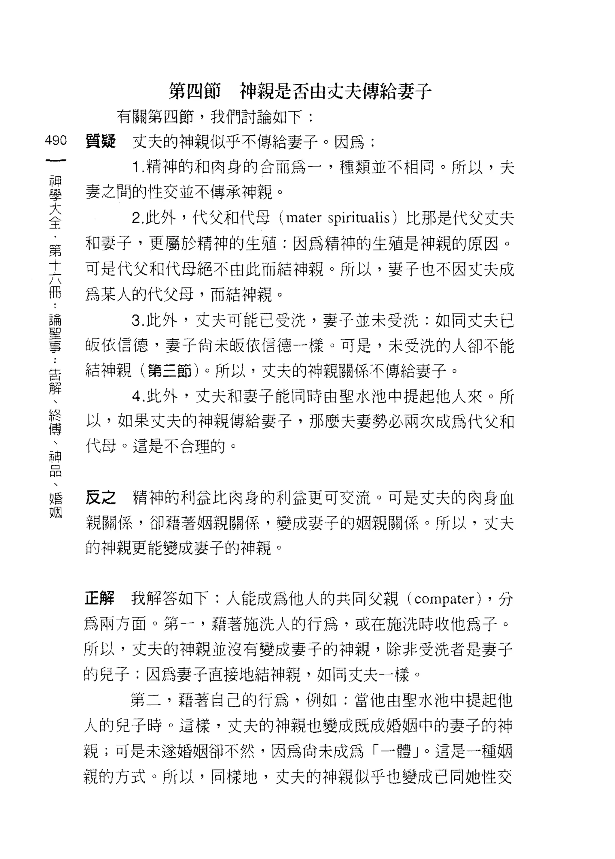 第四節神親是否由丈夫傳給妻子
         有關第四節，我們討論如下:
哪
    質疑    丈夫的神親似乎不傳給妻子。因為:
一
神         1. 精神的和肉身的合而為一，種類並不相同。所以，夫

學   妻之間的性交並不傳承神親。

大         2. 此外，代父和代母 (mater sp出tualis) 比那是代父丈夫
全   和妻子，更屬於精神的生殖:因為精神的生殖是神親的原因。
第   可是代父和代母絕不由此而結神親。所以，妻子也不因丈夫成
十
    為某人的代父母，而結神親。
六
冊         3. 此外，丈夫可能已受洗，妻子並未受洗:如同丈夫已

論   皈依信德，妻子尚未皈依信德一樣。可是，未受洗的人卻不能

聖   結神親(第三節)。所以，丈夫的神親關係不傳給妻子。
事         4. 此外，丈夫和妻子能同時由聖水池中提起他人來。所
告   以，如果丈夫的神親傳給妻子，那麼夫妻勢必兩次成為代父和
解   代母。這是不合理的。
、
終
傳   反之    精神的利益比肉身的利益更可交流。可是丈夫的肉身血

、   親關係，卻藉著姻親關係，變成妻子的姻親關係。所以，丈夫
神   的神親更能變成妻子的神親。
品
、
    正解   我解答如下:人能成為他人的共同父親( compater) ，分
婚
姻   為兩方面。第一，藉著施洗人的行為，或在施洗時收他為子。

    所以，丈夫的神親並沒有變成妻子的神親，除非受洗者是妻子
    的兒子:因為妻子直接地結神親，如同丈夫一樣。

         第二，藉著自己的行為，例如:當他由聖水池中提起他

    人的兒子時。這樣，丈夫的神親也變成既成婚姻中的妻子的神
    視;可是未遂婚姻卻不然，因為尚未成為「一體」。這是一種姻

    親的方式。所以，同樣地，丈夫的神親似乎也變成己同她性交
 