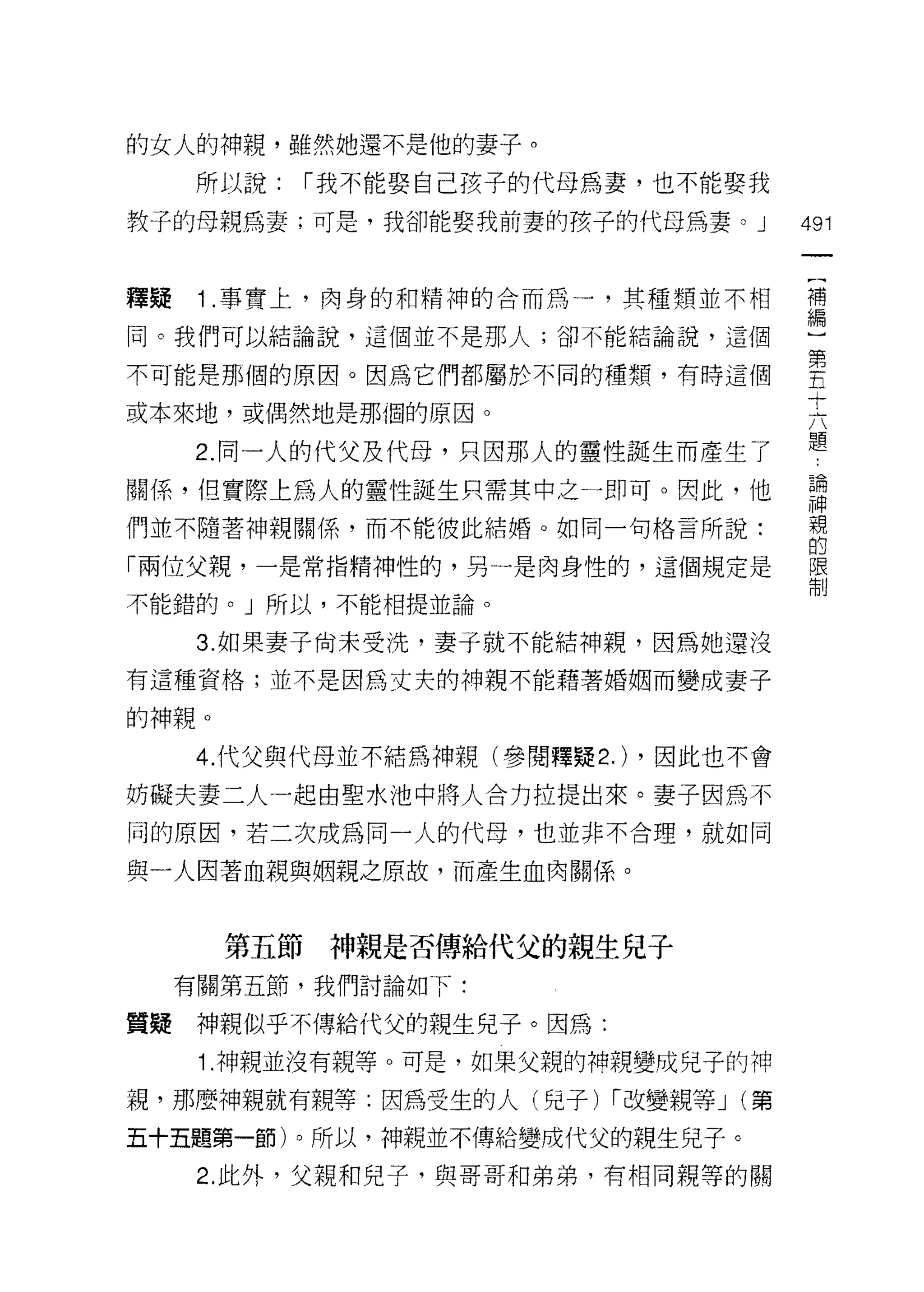 的女人的神親，雖然她還不是他的妻子。

      所以說:   1"我不能娶自己孩子的代母為妻，也不能娶我

教子的母親為妻;可是，我卻能娶我前妻的孩子的代母為妻。 J          491


釋提    1 事實上，肉身的和精神的合而為一，其種類並不相         需

同。我們可以結論說，這個並不是那人;卻不能結論說，這個

不可能是那個的原因。因為它們都屬於不同的種類，有時這個            空
                                       十
或本來地，或偶然地是那個的原因。
                                       題
      2. 同一人的代父及代母，只因那人的靈性誕生而產生了
關係，但實際上為人的靈性誕生只需其中之一即可。因此，他            請
們並不隨著神親關係，而不能彼此結婚。如同一句格言所說:            親
                                       的
「兩位父親，一是常指精神性的，另一是肉身性的，這個規定是           限
                                       制
不能錯的。」所以，不能相提並論。

      3. 如果妻子尚未受洗，妻子就不能結神親，因為她還沒
有這種資格;並不是因為丈夫的神親不能藉著婚姻而變成妻子

的神親。

      4. 代父與代母並不結為神親(參閱釋疑 2.) ，因此也不會
妨礙夫妻二人一起由聖水池中將人合力拉提出來。妻子因為不
同的原因，若二次成為同一人的代母，也並非不合理，就如同

與一人因著血親與姻親之原故，而產生血肉關係。



       第五節神親是否傳給代父的親生兒子
     有關第五節，我們討論如下:

質疑    神親似乎不傳給代父的親生兒子。因為:

      1.神親並沒有親等。可是，如果父親的神親變成兒子的神
視，那麼神親就有親等:因為受生的人(兒子) 1"改變親等 J (第
五十五題第一節)。所以，神親並不傳給變成代父的親生兒子。

      2. 此外，父親和兒子，與哥哥和弟弟，有相同親等的關
 