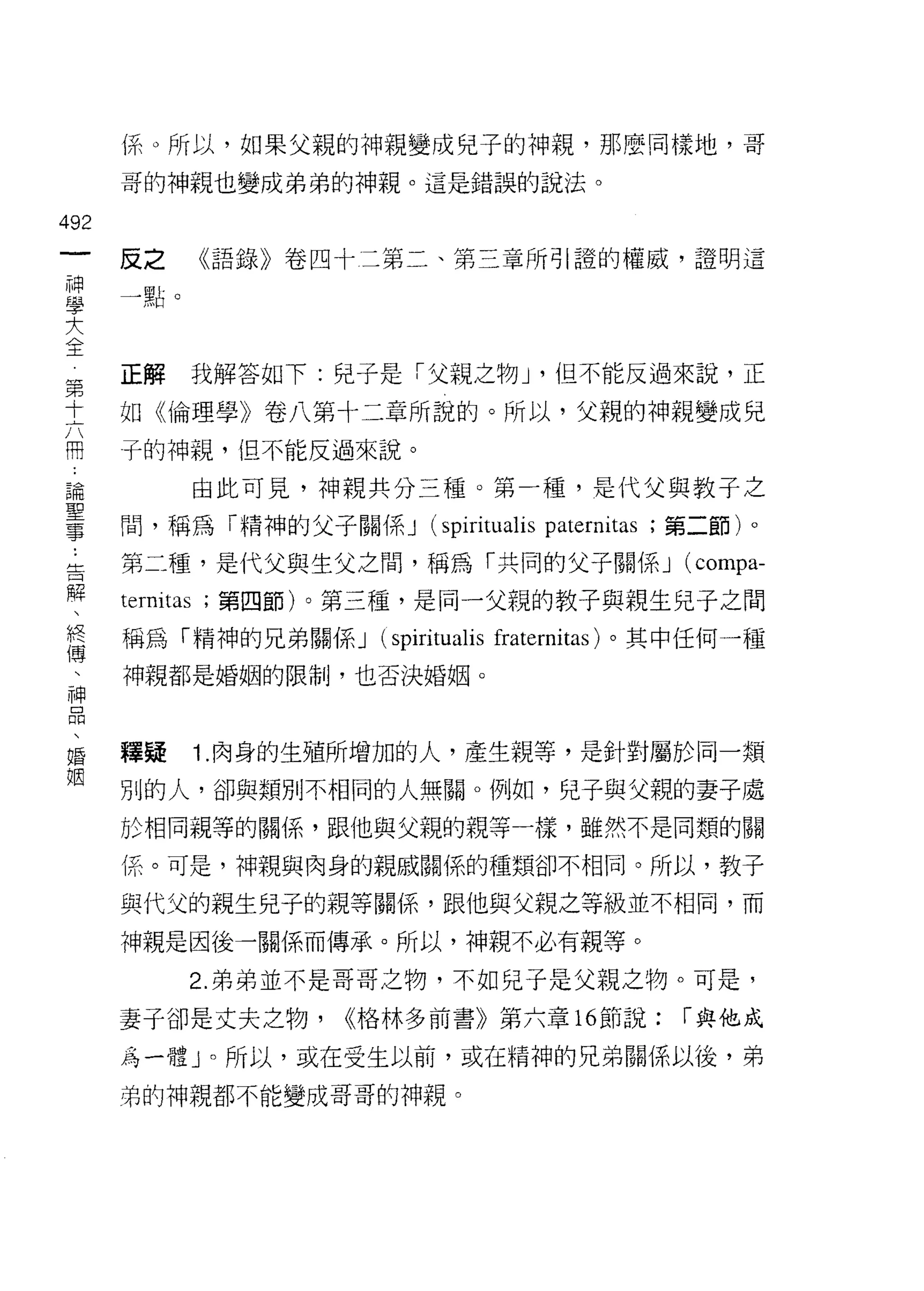 {系。所以，如果父親的神親變成兒子的神親，那麼同樣地，哥
                         哥的神親也變成弟弟的神親。這是錯誤的說法。

492
 一                                 《語錄》卷四十二第二、第三章所引證的權威，證明這
                         反之
 神
 學                       一點。

 大
 全第                      正解    我解答如下:兒子是「父親之物 J               '    i且不能反過來說，正
 十
 六                       如《倫理學》卷八第十二章所說的。所以，父親的神親變成兒
 開
 ﹒                       子的神親， 1且不能反過來說。
 論
 聖                                 由此可見，神親共分三種。第一種，是代父與教子之
 事
                         間，稱為「精神的父子關係 J (spirit叫 is               paternitas   ;第二節)。
 ..
 告                       第二種，是代父與生父之間，稱為「共同的父子關係 J                              (compa-
   解
     、                   termtas   ;第四節)。第三種，是同一父親的教子與親生兒子之間
       終
         傳               稱為「精神的兄弟關係 J       (spiritualis   fraternitas) 。其中任何一種
           、
             神           神親都是婚姻的限制，也否決婚姻。
               品
                 、
                   婚
                     姻   釋疑        1. 肉身的生殖所增加的人，產生親等，是針對屬於同一類

                         別的人，卻與類別不相同的人無關。例如，兒子與父親的妻子處

                         於相同親等的關係，跟他與父親的親等一樣，雖然不是同類的關

                         係。可是，神親與肉身的親戚關係的種類卻不相同。所以，教子

                         與代父的親生兒子的親等關係，跟他與父親之等級並不相同，而

                         神親是因後一關係而傳承。所以，神親不必有親等。

                               2. 弟弟並不是哥哥之物，不如兒子是父親之物。可是，

                         妻子卻是丈夫之物，        <<格林多前書》第六章 16 節說:                    í 與他成

                         為一體 J 0 所以，或在受生以前，或在精神的兄弟關係以後，弟

                         弟的神親都不能變成哥哥的神親。
 