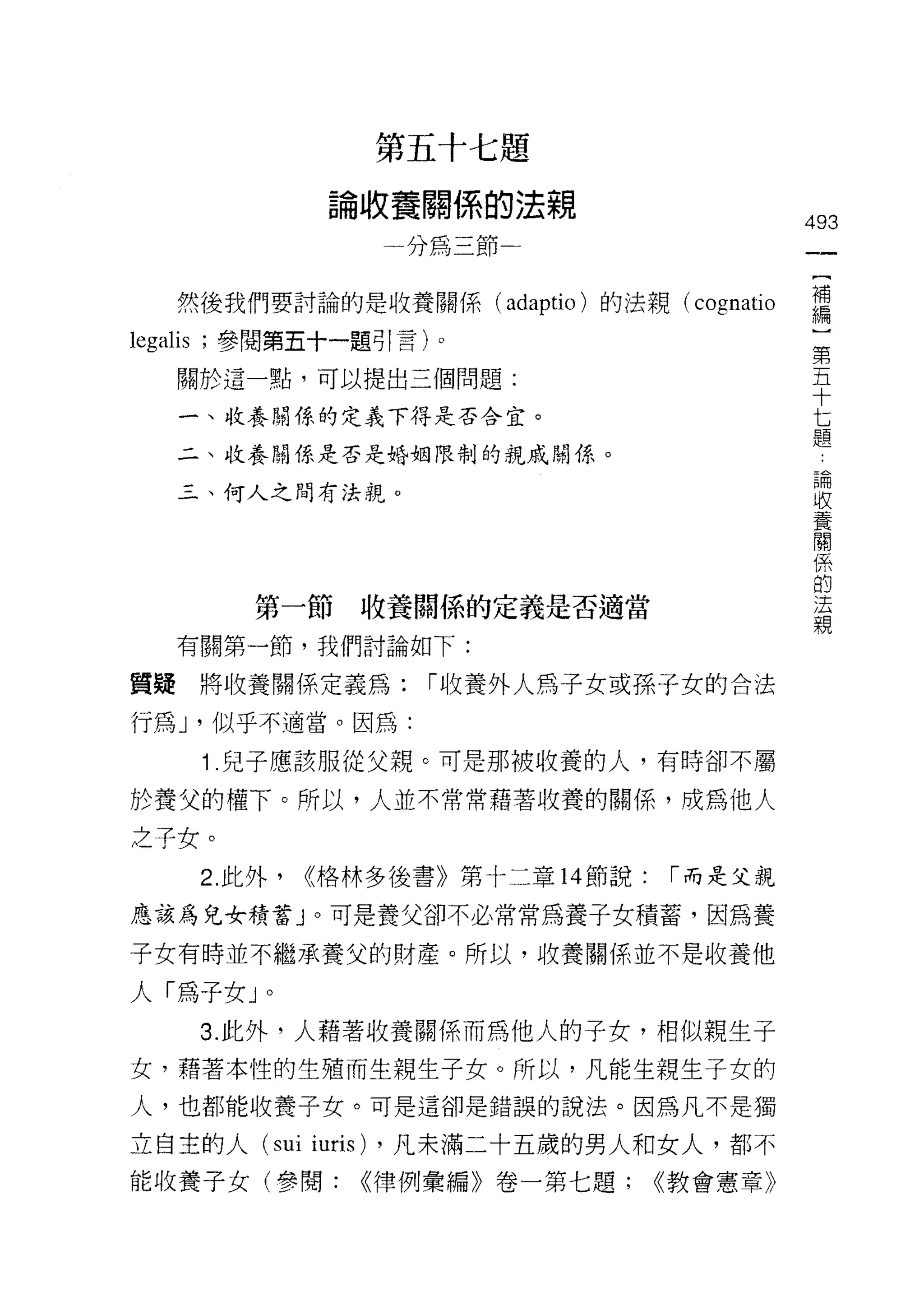 第五十七題
                    論收養關係的法親
                                                  493
                            一分為三節一


     然後我們要討論的是收養關係 (a由ptio) 的法親付ognatio           需
legalis   ;參閱第五十一題引言)。                             第
                                                   五
     關於這一點，可以提出三個問題:                               十
                                                   七
     一、收養關係的定義下得是否合宜。                              題
     二、收養關係是否是婚姻限制的親戚關係。
                                                       論
                                                       收
     三、何人之間有法親。
                                                       養
                                                       關
                                                       係
                                                       的
                                                       法
                                                       親
              第一節收養闊係的定義是否適當

     有關第一節，我們討論如下:

質疑將收養關係定義為:                   1"收養外人為子女或孫子女的合法

行為 J '似乎不適當。因為:
          1 .兒子應該服從父親。可是那被收養的人，有時卻不屬
於養父的權下。所以，人並不常常藉著收養的關係，成為他人

之子女。
          2. 此外，   ~格林多後書》第十二章 14 節說:    1"而是父親

應該為兒女積蓄」。可是養父卻不必常常為養子女積蓄，因為養

子女有時並不繼承養父的財產。所以，收養關係並不是收養他

人「為子女」。
          3. 此外，人藉著收養關係而為他人的子女，相似親生子
女，藉著本性的生殖而生親生子女。所以，凡能生親生子女的
人，也都能收養子女。可是這卻是錯誤的說法。因為凡不是獨

立自主的人 (sui         iuris)   ，凡未滿二十五歲的男人和女人，都不
能收養子女(參閱:               <<律例彙編》卷一第七題;   <<教會憲章》
 
