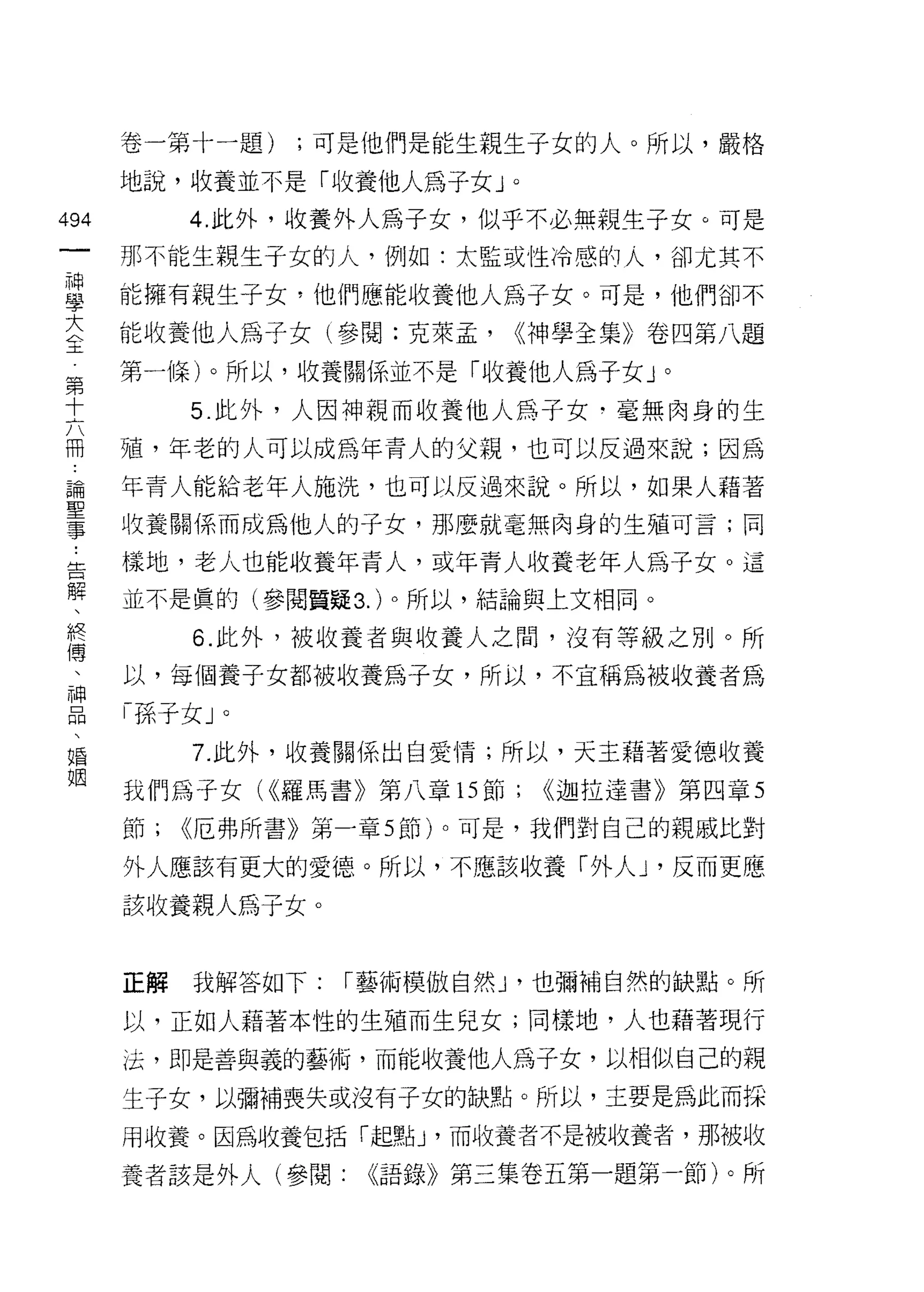 卷一第十一題)   ;可是他們是能生親生子女的人。所以，嚴格

    地說，收養並不是「收養他人為子女」。
叫        4. 此外，收養外人為子女，似乎不必無親生子女。可是
一
神   那不能生親生子女的人，例如:太監或性冷感的人，卻尤其不

學   能擁有親生子女，他們應能收養他人為子女。可是，他們卻不

大   能收養他人為子女(參閱:克萊孟，      <<神學全集》卷四第八題
全   第一條)。所以，收養關係並不是「收養他人為子女」。
第        5. 此外，人因神親而收養他人為子女﹒毫無肉身的生
十   殖，年老的人可以成為年青人的父親，也可以反過來說;因為
六
冊   年青人能給老年人施洗，也可以反過來說。所以，如果人藉著

論   收養關係而成為他人的子女，那麼就毫無肉身的生殖可言;同

聖   樣地，老人也能收養年青人，或年青人收養老年人為子女。這
事   並不是真的(參閱質疑 3. )。所以，結論與上文相同。
告        6. 此外，被收養者與收養人之間，沒有等級之別。所
解   以，每個養子女都被收養為子女，所以，不宣稱為被收養者為
、
    「孫子女」。
終
傳        7. 此外，收養關係出自愛情;所以，天主藉著愛德收養

、   我們為子女( <<羅馬書》第八章的節;     <<迦拉達書》第四章 5

神   節;   <<厄弗所書》第一章 5 節)。可是，我們對自己的親戚比對
品   外人應該有更大的愛德。所以，不應該收養「外人 υ 反而更應
、   該收養親人為子女。
婚
姻
    正解   我解答如下:   1"藝術模傲自然 J '也彌補自然的缺點。所

    以，正如人藉著本性的生殖而生兒女;同樣地，人也藉著現行
    法，即是善與義的藝術，而能收養他人為子女，以相似自己的親
    生子女，以彌補喪失或沒有子女的缺點。所以，主要是為此而採

    用收養。因為收養包括「起壁的，而收養者不是被收養者，那被收

    養者該是外人(參閱:     <<語錄》第三集卷五第一題第一節)。所
 