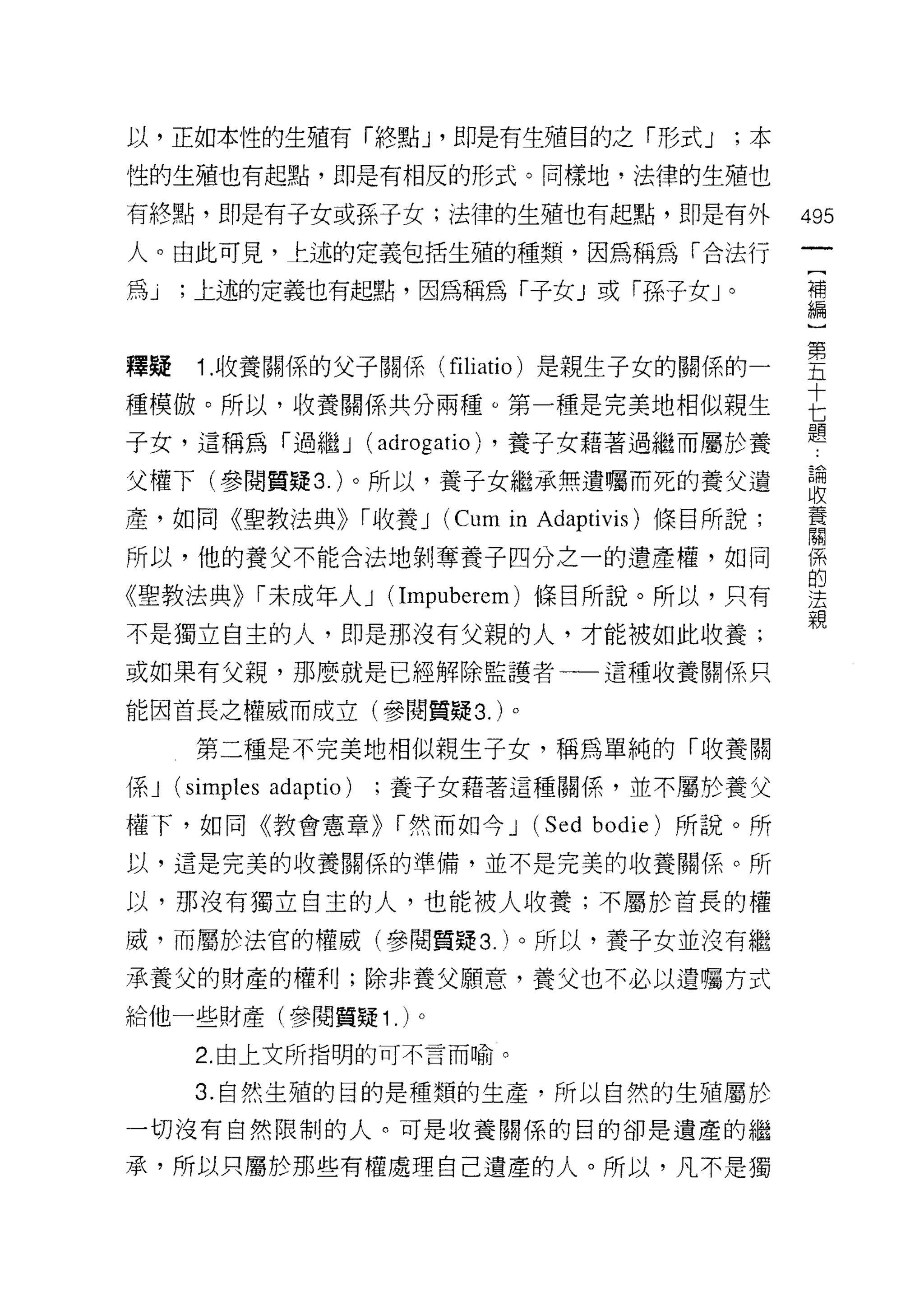 以，正如本性的生殖有「終點 J '即是有生殖目的之「形式 J                     ;本

性的生殖也有起點，即是有相反的形式。同樣地，法律的生殖也

有終點，即是有子女或孫子女;法律的生殖也有起點，即是有外                            495
人。由此可見，上述的定義包括生殖的種類，因為稱為「合法行
                                                         [
為j   ，上述的定義也有起點，因為稱為「子女」或「孫子女」。                          補
                                                         編


釋疑 1 收養關係的父子關係 (filiatio) 是親生子女的關係的一                    草
種模傲。所以，收養關係共分兩種。第一種是完美地相似親生                             E
子女，這稱為「過繼 J              (adrogatio) ，養子女藉著過繼而屬於養
父權下(參閱質疑 3. )。所以，養子女繼承無遺囑而死的養父遺                         讀
產，如同《聖教法典>> r 收養 J           (Cum in Adaptivis) 條目所說;   養
                                                        關

所以，他的養父不能合法地剝奪養子四分之一的遺產權，如同                             係
                                                        的
《聖教法典>> r 未成年人 J (Impuberem) 條目所說。所以，只有                 j去
                                                        親
不是獨立自主的人，即是那沒有父親的人，才能被如此收養;
或如果有父親，那麼就是已經解除監護者一一這種收養關係只

能因首長之權威而成立(參閱質疑 3. )。

       第二種是不完美地相似親生子女，稱為單純的「收養關
係J   (simples adaptio)   ;養子女藉著這種關{系，並不屬於養父

權下，如同《教會憲章>> r 然而如今 J              (Sed bodie) 所說。所
以，這是完美的收養關係的準備，並不是完美的收養關係。所

以，那沒有獨立自主的人，也能被人收養;不屬於首長的權

威，而屬於法官的權威(參閱質疑 3. )。所以，養子女並沒有繼

承養父的財產的權利;除非養父願意，養父也不必以遺囑方式
給他一些財產(參閱質疑 1 . )。
       2. 由上文所指明的可不言而喻。

      3. 自然生殖的目的是種類的生產，所以自然的生殖屬於

一切沒有自然限制的人。可是收養關係的目的卻是遺產的繼

承，所以只屬於那些有權處理自己遺產的人。所以，凡不是獨
 