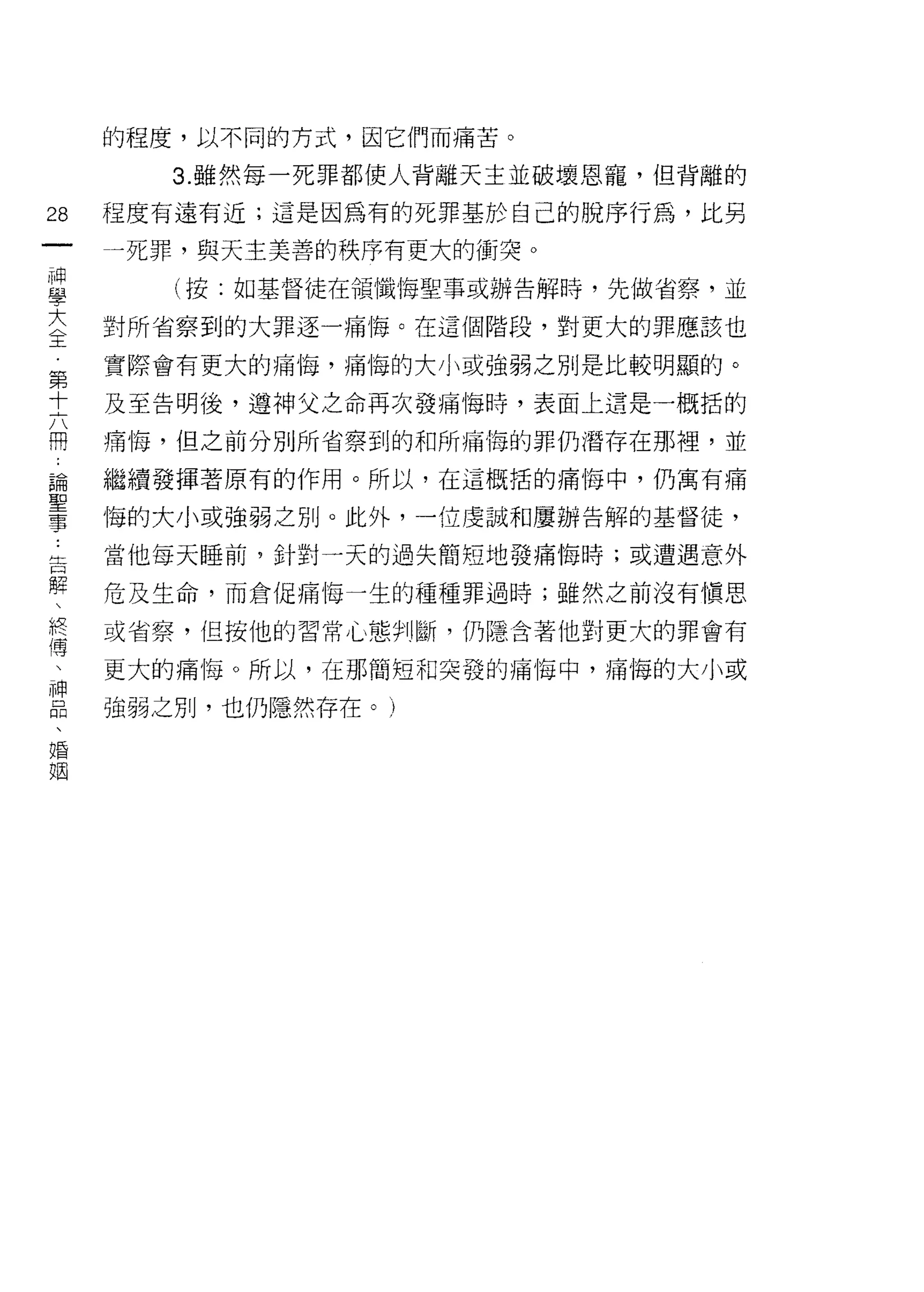 的程度，以不同的方式，因它們而痛苦。

        3. 雖然每一死罪都使人背離天主並破壞恩寵，但背離的

28   程度有遠有近;這是因為有的死罪基於自己的脫序行為，比另
一    一死罪，與天主美善的秩序有更大的衝突。
神
學       (按:如基督徒在領懺悔聖事或辦告解時，先做省察，並

大    對所省察到的大罪逐一痛悔。在這個階段，對更大的罪應該也
全    實際會有更大的痛悔，痛悔的大小或強弱之別是比較明顯的。
第    及至告明後，遵神父之命再次發痛悔時，表面上還是一概括的
十
六    痛悔，但之前分別所省察到的和所痛悔的罪仍潛存在那裡，並

冊    磁續發揮著原有的作用。所以，在這概括的痛悔中，仍寓有痛

論    悔的大小或強弱之別。此外，一位虔誠和屢辦告解的基督徒，
聖    當他每天睡前，針對一天的過失簡短地發痛悔時;或遭遇意外
事
告    危及生命，而倉促痛悔一生的種種罪過時;雖然之前沒有慎思

解    或省察，但按他的習常{.、態判斷，仍隱含著他對更大的罪會有

、    更大的痛悔。所以，在那簡短和突發的痛悔中，痛悔的大小或
終    強弱之別，也仍隱然存在。)
傳
、
神
品
、
婚
姻
 