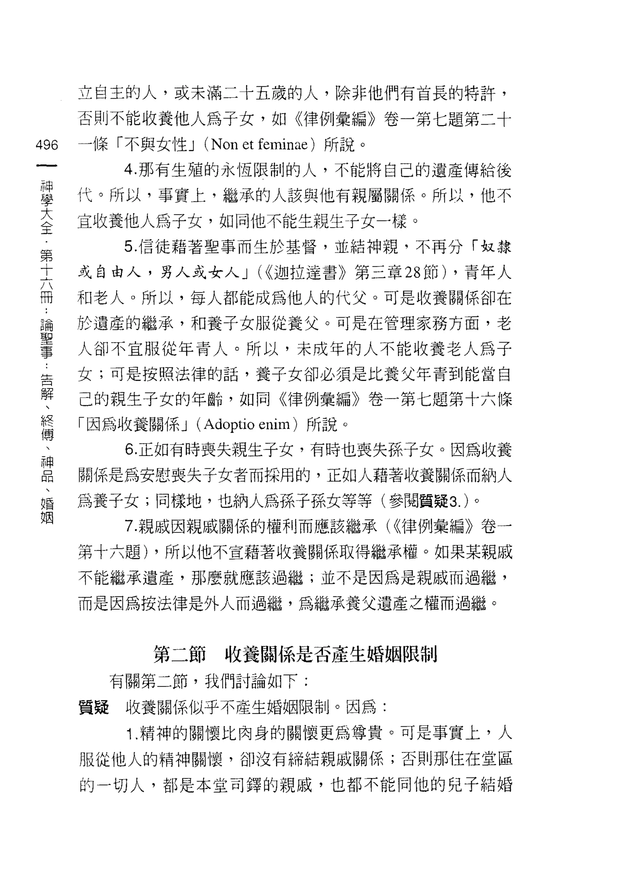 立自主的人，或未滿二十五歲的人，除非他們有首長的特許，

    否則不能收養他人為子女，如《律例彙編》卷一第七題第二十
鄉   一條「不與女性 J (Non et femina巴)所說。
一
神        4. 那有生殖的永恆限制的人，不能將自己的遺產傳給後

學   代。所以，事實上，繼承的人該與他有親屬關係。所以，他不

大   宜收養他人為子女，如同他不能生親生子女一樣。
全         5. 信徒藉著聖事而生於基督，並結神親，不再分「奴隸
第   或自由人，男人或女人 J U( 迦拉達書》第三章 28 節) ，青年人
十   和老人。所以，每人都能成為他人的代父。可是收養關係卻在
六
冊   於遺產的繼承，和養子女服從養父。可是在管理家務方面，老

﹒   人卻不宜服從年青人。所以，未成年的人不能收養老人為子

論   女;可是按照法律的話，養子女卻必須是比養父年青到能當自

聖   己的親生子女的年齡，如同《律例彙編》卷一第七題第十六條
事   「因為收養關係 J   (Adoptio enim )所說。
告         6. 正如有時喪失親生子女，有時也喪失孫子女。因為收養
解   關係是為安慰喪失子女者而採用的，正如人藉著收養關係而納人
、
終   為養子女;同樣地，也納人為孫子孫女等等(參閱質疑 3. )。

傳         7. 親戚因親戚關係的權利而應該繼承( (<律例彙編》卷一

、   第十六題) ，所以他不宣藉著收養關係取得繼承權。如果某親戚
神   不能繼承遺產，那麼就應該過儷;並不是因為是親戚而過繼，
品   而是因為按法律是外人而過繼，為繼承養父遺產之權而過繼。
、
唱
            第二節    收養關係是否產生婚姻限制
姻
         有關第二節，我們討論如下:

    質提    收養關係似乎不產生婚姻限制。因為:

          1. 精神的關懷比肉身的關懷更為尊貴。可是事實上，人

    服從他人的精神關懷，卻沒有締結親戚關係;否則那住在堂區

    的一切人，都是本堂司鐸的親戚，也都不能向他的兒子結婚
 