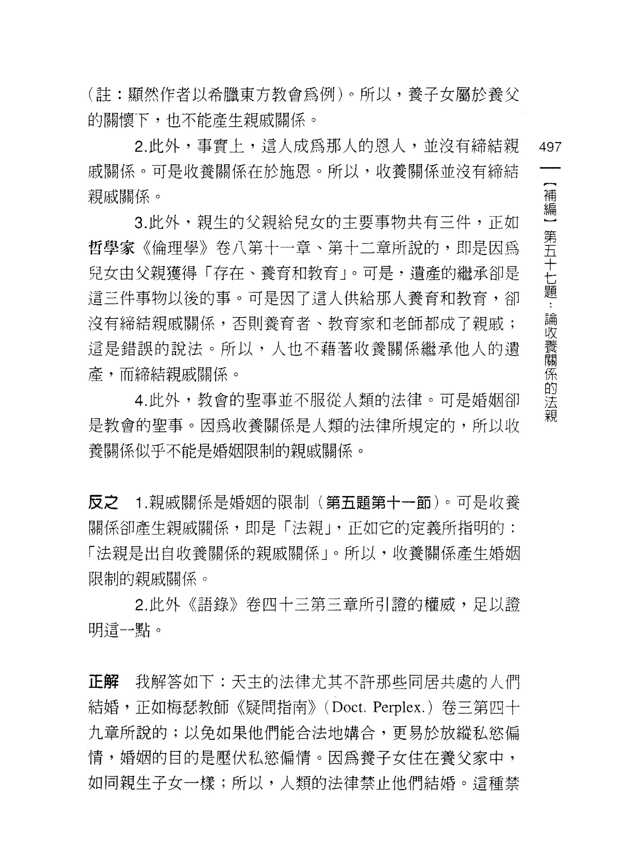 (註:顯然作者以希臘東方教會為例)。所以，養子女屬於養父

的關懷下，也不能產生親戚關係。

      2. 此外，事實上，這人成為那人的恩人，並沒有締結親              497
戚關係。可是收養關係在於施恩。所以，收養關係並沒有締結

親戚關係。                                         車

      3. 此外，親生的父親給兒女的主要事物共有三件，正如              一
哲學家《倫理學》卷八第十一章、第十二章所說的，即是因為                   吾
兒女由父親獲得「存在、養育和教育」。可是‘遺產的繼承卻是                  E
                                              題
這三件事物以後的事。可是因了這人供給那人養育和教育，卻

沒有締結親戚關係，否則養育者、教育家和老師都成了親戚;                   聽
這是錯誤的說法。所以，人也不藉著收養關係繼承他人的遺                    言
產，而締結親戚關係。                                    係
                                              的
      4. 此外，教會的聖事並不服從人類的法律。可是婚姻卻              法
                                              親
是教會的聖事。因為收養關係是人類的法律所規定的，所以收

養關係似乎不能是婚姻限制的親戚關係。



皮，之   1 .親戚關係是婚姻的限制(第五題第十一節)。可是收養
關係卻產生親戚關係，即是「法辛虹，正如它的定義所指明的:

「法親是出自收養關係的親戚關係」。所以，收養關係產生婚姻

限制的親戚關係。

      2. 此外《語錄》卷四十三第三章所引證的權威，足以證
明這-點。




正解    我解答如下:天主的法律尤其不許那些同居共處的人們

結婚，正如梅瑟教師《疑問指南))   (Doc t.   Pe叩lex. )卷三第四十

九章所說的;以免如果他們能合法地購合，更易於放縱私慾偏

情，婚姻的目的是壓伏私慾偏情。因為養子女住在養父家中，

如同親生子女一樣;所以，人類的法律禁止他們結婚。這種禁
 