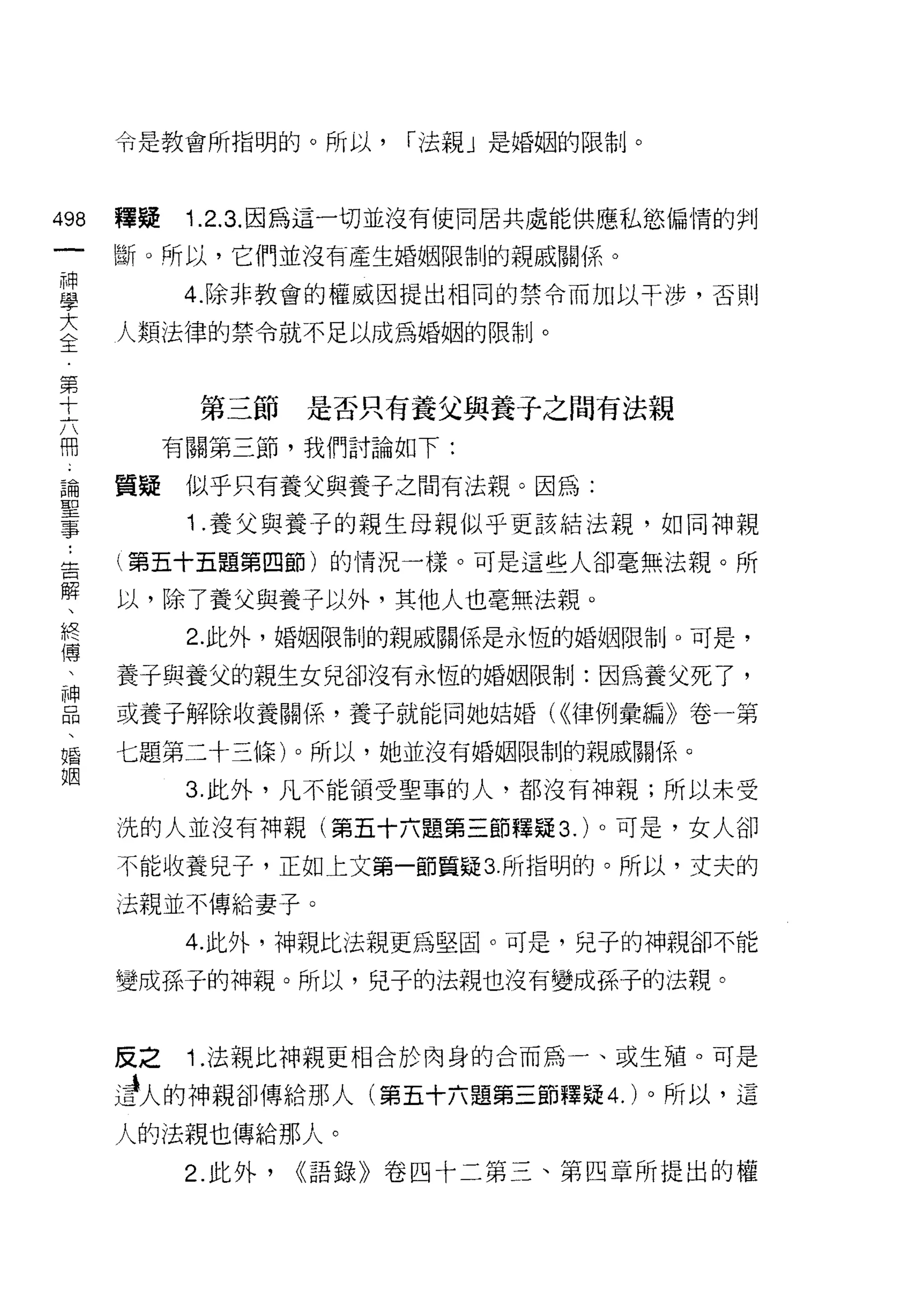 令是教會所指明的。所以，       í 法親」是婚姻的限制。



叫       釋疑    1.2.3. 因為這一切並沒有使同居共處能供應私慾偏情的判
一
        斷。所以，它們並沒有產生婚姻限制的親戚關{系。
神
學             4. 除非教會的權威因提出相同的禁令而加以干涉，否則

大       人類法律的禁令就不足以成為婚姻的限制。

全
第              第三節     是否只有養父與養子之間有法親
十            有關第三節，我們討論如下:
六
冊       質疑    似乎只有養父與養子之間有法親。因為:

論 ..          1 .養父與養子的親生母親似乎更該結法親，如同神親
聖解  告   (第五十五題第四節)的情況一樣。可是這些人卻毫無法親。所

事 、終    以，除了養父與養子以外，其他人也毫無法親。
    傳         2. 此外，婚姻限制的親戚關係是永恆的婚姻限制。可是，
    、
    神   養子與養父的親生女兒卻沒有永恆的婚姻限制:因為養父死了，
    品
    、   或養子解除收養關係，養子就能向她姑婚( <<律例彙編》卷一第
    婚
    姻   七題第二十三條)。所以，她並沒有婚姻限制的親戚關係。

              3. 此外，凡不能領受聖事的人，都沒有神親;所以未受

        洗的人並沒有神親(第五十六題第三節釋疑 3. )。可是，女人卻

        不能收養兒子，正如上文第一節質疑 3 所指明的。所以，丈夫的

        法親並不傳給妻子。

              4. 此外，神親比法親更為堅固。可是，兒子的神親卻不能

        變成孫子的神親。所以，兒子的法親也沒有變成孫子的法親。


        反之    1 .法親比神親更相合於肉身的合而為一、或生殖。可是
        d人的中申親卻傳給那人(第五十六題第三節釋疑 4. )。所以，這
        人的法親也傳給那人。
              2. 此外，   <<語錄》卷四十二第三、第四章所提出的權
 