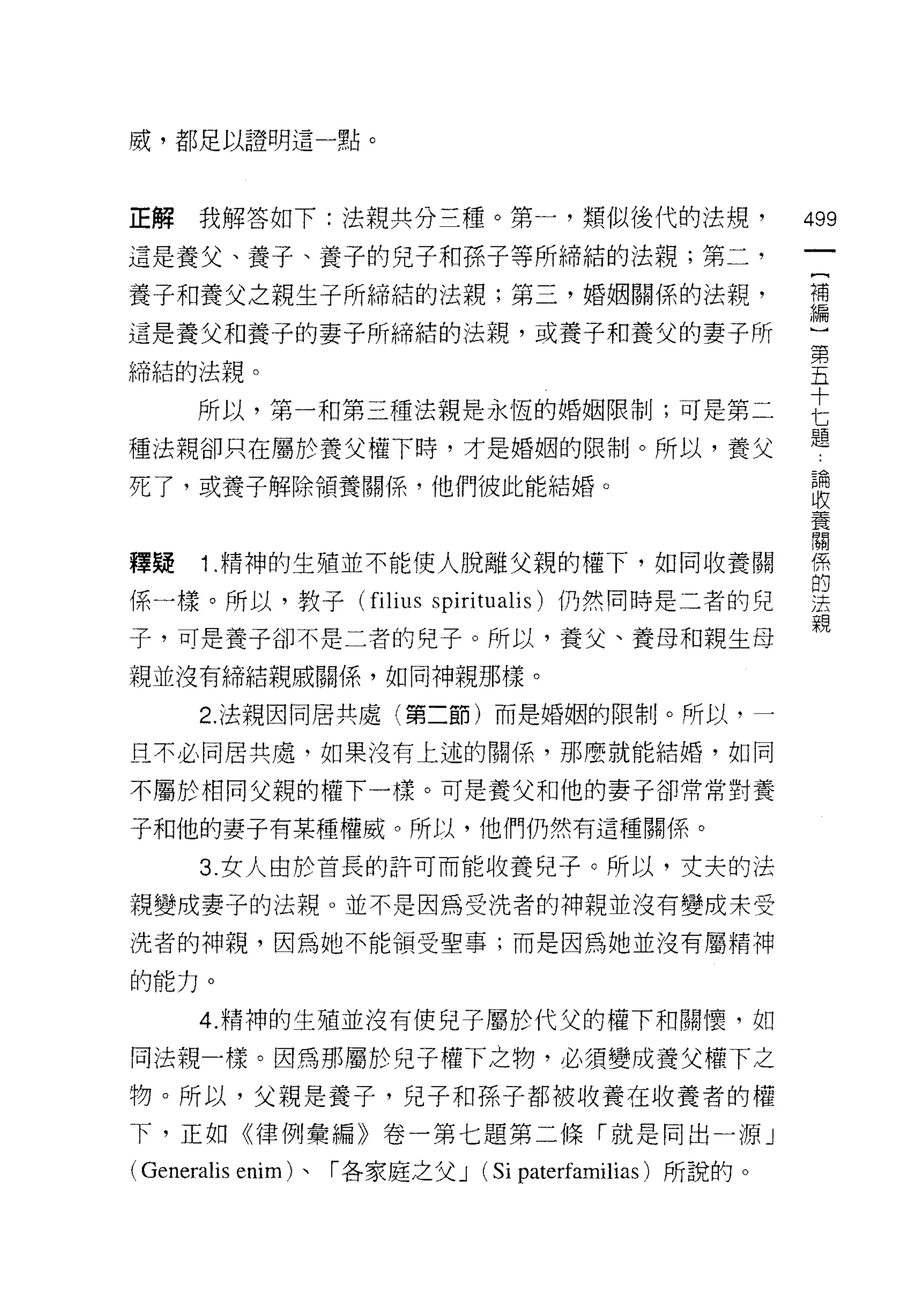 戚，都足以證明這一點。



正解   我解答如下:法親共分三種。第一，類似後代的法規，                         499
這是養父、養子、養子的兒子和孫子等所締結的法親;第二，
養子不日養父之親生子所締結的法親;第三，婚姻關係的法親，                          望

這是養父早日養子的妻子所締結的法親，或養子和養父的妻子所
                                                      第
締結的法親。                                                五

     所以，第一和第三種法親是永恆的婚姻限制;可是第二                         E
種法親卻只在屬於養父權下時，才是婚姻的限制。所以，養父                           題
死了，或養子解除領養關係，他們彼此能結婚。                                 5間
                                                      收
                                                      養
                                                      闡
釋疑   1 .精神的生殖並不能使人脫離父親的權下，如同收養關                       係
                                                      的
係一樣。所以，教子 (filius spiritualis) 仍然同時是二者的兒              j去
                                                      親
子，可是養子卻不是二者的兒子。所以，養父、養母和親生母
親並沒有締結親戚關係，如同神親那樣。

     2. 法規因同居共處(第二節)而是婚姻的限制。所以，一

且不必同居共處，如果沒有上述的關係'那麼就能結婚，如同

不屬於相同父親的權下一樣。可是養父和他的妻子卻常常對養

子和他的妻子有某種權威。所以，他們仍然有這種關係。

     3. 女人由於首長的許可而能收養兒子。所以，丈夫的法

親變成妻子的法親。並不是因為受洗者的神親並沒有變成未受
洗者的神親，因為她不能領受聖事;而是因為她並沒有屬精神

的能力。

     4. 精神的生殖並沒有使兒子屬於代父的權下和關懷，如

同法規一樣。因為那屬於兒子權下之物，必須變成養父權下之
物。所以，父親是養子，兒子和孫子都被收養在收養者的權
下，正如《律例彙編》卷一第七題第二條「就是同出一源」

( Generalis enim )、「各家庭之父 J (Si paterfamilias )所說的。
 