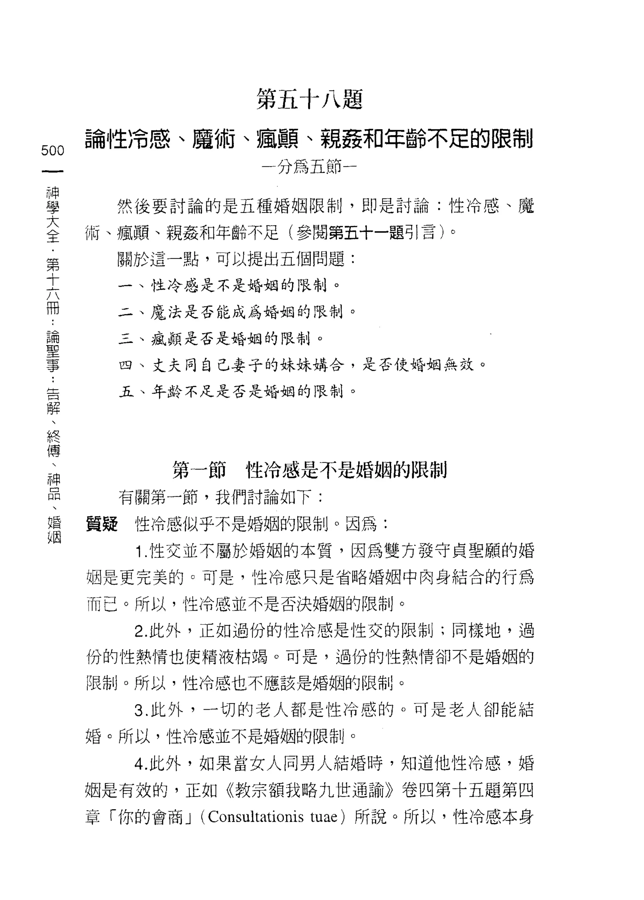 第五十八題

叫       論性冷感、魔術、瘋顛、親姦和年齡不足的限制
一                          一分為五節一
神
學         然 j主要討論的是五種婚姻限制，即是討論:性冷感、魔

大       兩、瘋顛、親姦和年齡不足(參閱第五十一題引言)。
全         關於這一點，可以提出五個問題:
﹒         一、性冷感是不是婚姻的限制。
第         二、魔法是否能成為婚姻的限制。
十
六         玉、氣顛是否是婚姻的限制。


冊..       四、丈夫同自己妻子的妹妹購合，是否使婚姻無效。

論解  告     五、年齡不足是否是婚姻的限制。

聖終  、
事傅
    、
    神         第一節性冷感是不是婚姻的限制
    品
    、     有關第一節，我們討論如下:
    婚
    姻   質疑性冷感似乎不是婚姻的限制。因為:

           1.性交並不屬於婚姻的本質，因為雙方發守貞聖願的婚
        姻是更完美的。可是，愷冷感只是省略婚姻中肉身結合的行為

        而已。所以，性冷感並不是否決婚姻的限制。

           2. 此外，正如過份的性冷感是性交的限制J ;同樣地，過

        份的性熱情也使精液枯竭。可是，過份的性熱情卻不是婚姻的

        限制。所以，性冷感也不應該是婚姻的限制。

           3. 此外，一切的老人都是性冷感的。可是老人卻能結
        婚。所以，性冷感並不是婚姻的限制。

           4. 此外，如果當女人同男人結婚時，知道他性冷感，婚

        姻是有效的，正如《教宗額我略九世通諭》卷四第十五題第四

        章「你的會商 J   (Consultationis   tuae) 所說。所以，性冷感本身
 