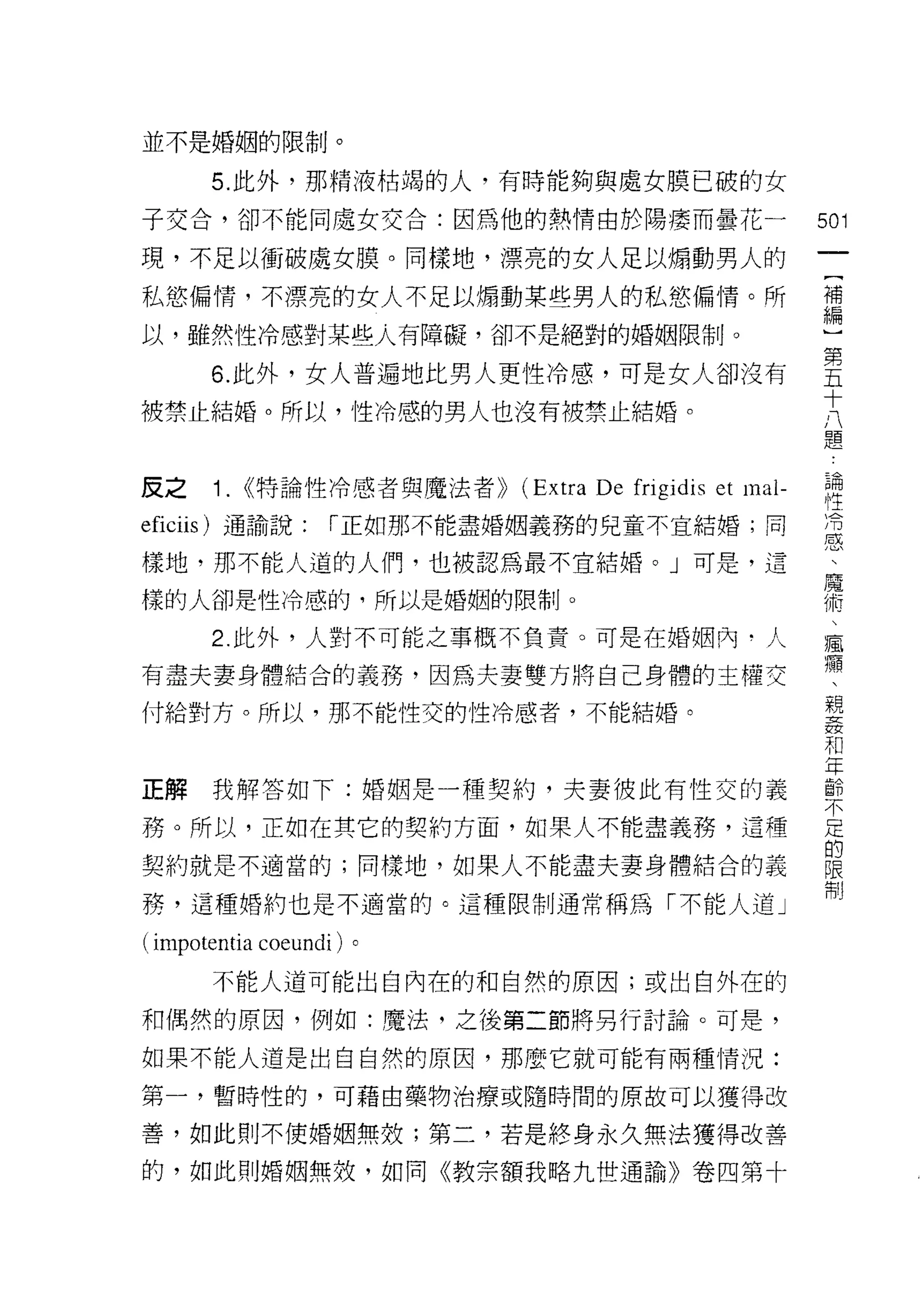 並不是婚姻的限制。

       5. 此外，那精液枯竭的人，有時能夠與處女膜已破的女
子交合，卻不能同處女交合:因為他的熱情由於陽淒而曇花一                           501
現，不足以衝破處女膜。同樣地，漂亮的女人足以煽動男人的
                                                       一
                                                       {
私慾偏情，不漂亮的女人不足以煽動某些男人的私慾偏情。所
                                                       補
以，雖然性冷感對某些人有障礙，卻不是絕對的婚姻限制。                             編
       6. 此外，女人普遍地比男人更性冷感，可是女人卻沒有                      )
被禁止結婚。所以，性冷感的男人也沒有被禁止結婚。                               第
                                                       五
                                                       十
反之     1. (<特論性冷感者與魔法者>> (Extra De frigidis et mal-    八
eficiis) 通諭說:       í 正如那不能盡婚姻義務的兒童不宜結婚;同              題
樣地，那不能人道的人們，也被認為最不宜結婚。」可是，這                            論
樣的人卻是性冷感的，所以是婚姻的限制。                                    性
       2. 此外，人對不可能之事概不負責。可是在婚姻內﹒人
                                                       為
                                                       恩
有盡夫妻身體結合的義務，因為夫妻雙方將自己身體的主權交
                                                       、
付給對方。所以，那不能性交的性冷感者，不能結婚。
                                                       魔
                                                       術
正解我解答如下:婚姻是一種契約，夫妻彼此有性交的義                              、
務。所以，正如在其它的契約方面，如果人不能盡義務，這種
                                                       瘋
                                                       癥
契約就是不適當的;同樣地，如果人不能盡夫妻身體結合的義
                                                       、
務，這種婚約也是不適當的。這種限制通常稱為「不能人道」                            親
( impotentia coeundi )。                                姦
       不能人道可能出自內在的和自然的原因;或出自外在的                        和
和偶然的原因，例如:魔法，之後第二節將另行討論。可是，
                                                       年
                                                       齡
如果不能人道是出自自然的原因，那麼它就可能有兩種情況:
                                                       不
第一，暫時性的，可藉由藥物治療或隨時間的原故可以獲得改                            足
善，如此則不使婚姻無效;第二，若是終身永久無法獲得改善                            的
的，如此則婚姻無效，如同《教宗額我略九世通諭》卷四第十                            限
                                                       制
 
