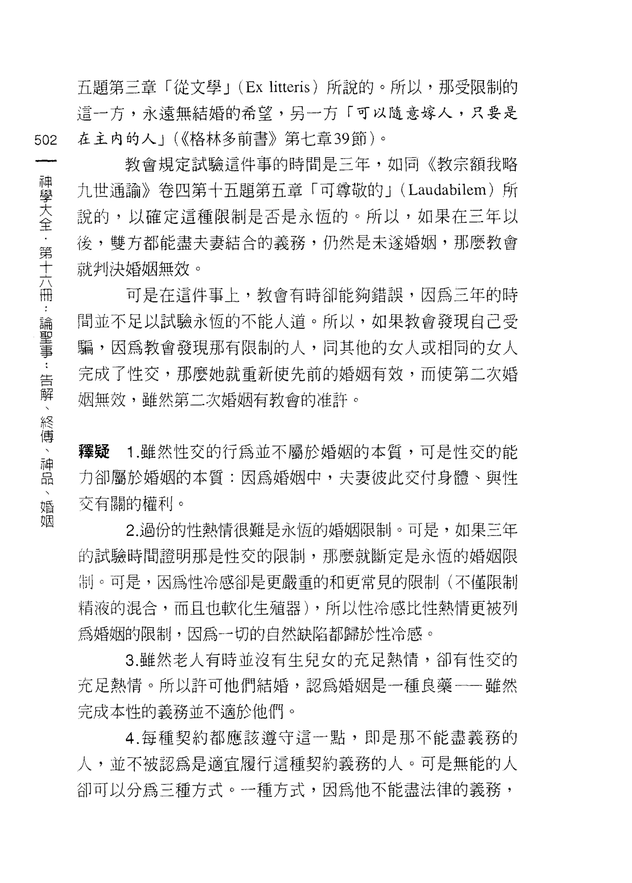 五題第三章「從文學 J   (Ex li tteris )所說的。所以，那受限制的
      這一方，永遠無結婚的希望，另一方「可以隨意嫁人，只要是

502   在主內的人 J (<<格林多前書》第七章 39 節)。
 一         教會規定試驗這件事的時間是三年，如同《教宗額我略
 神
 學    九世通諭》卷四第十五題第五章「可尊敬的 J (Laudabilem) 所

 大    說的，以確定這種限制是否是永恆的。所以，如果在三年以

 全    後，雙方都能盡夫妻結合的義務，仍然是未遂婚姻，那麼教會
 第    就判決婚姻無效。
 十         可是在這件事上，教會有時卻能夠錯誤，因為三年的時
 六
 冊    間並不足以試驗永恆的不能人道。所以，如果教會發現自己受

 論    騙，因為教會發現那有限制的人， I司其他的女人或相同的女人
 聖    完成了性交，那麼她就重新使先前的婚姻有效，而使第二次婚
 事    姻無效，雖然第二次婚姻有教會的准訐。
 ﹒
 告
 解    釋提   1 .雖然性交的行為並不屬於婚姻的本質，可是性交的能
 、    力卻屬於婚姻的本質:因為婚姻中，夫妻彼此交付身體、與性
 終    交有關的權利。
 傳         2. 過份的性熱情很難是永恆的婚姻限制。可是，如果三年
 、    的試驗時間證明那是性交的限制，那麼就斷定是永恆的婚姻限
 神
 品    制 c 可是，因為性冷感卻是更嚴重的和更常見的限制(不僅限制

 、    精液的混合，而且也軟化生殖器) ，所以性冷感比性熱情更被列

 婚    為婚姻的限制，因為-切的自然缺陷都歸於性冷感。
 姻         3. 雖然老人有時並沒有生兒女的充足熱情，卻有性交的

      充足熱情。所以許可他們結婚，認為婚姻是一種良藥一一雖然

      完成本性的義務並不適於他們。

           4. 每種契約都應該遵守這一點，即是那不能盡義務的

      人，並不被認為是適宜履行這種契約義務的人。可是無能的人

      卻可以分為三種方式。一種方式，因為他不能盡法律的義務，
 