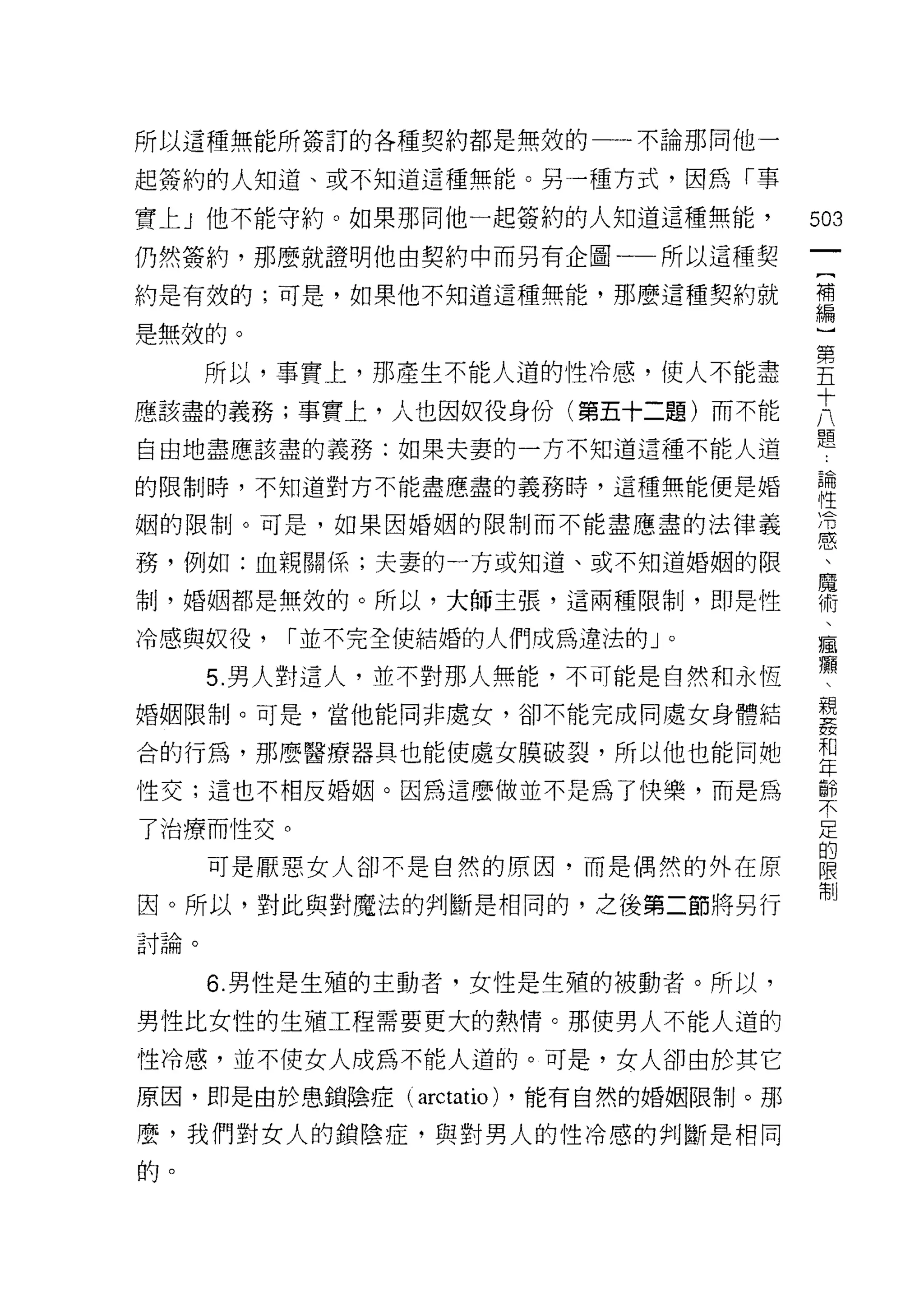 所以這種無能所簽訂的各種契約都是無效的一一不論那同他一

起簽約的人知道、或不知道這種無能。另一種方式，因為「事

實上」他不能守約。如果那問他一起簽約的人知道這種無能，               503
仍然簽約，那麼就證明他由契約中而另有企圖一一所以這種契
                                           一
                                           {
約是有放的;可是，如果他不知道這種無能，那麼這種契約就
                                           補
是無效的。                                      編
      所以，事實上，那產生不能人道的性冷感，使人不能盡             ]
應該盡的義務;事實上，人也因奴役身份(第五十二題)而不能
                                           第
自由地盡應該盡的義務:如果夫妻的一方不知道這種不能人道
                                           五
                                           十
的限制時，不知道對方不能盡應盡的義務時，這種無能便是婚
                                           八
姻的限制。可是，如果因婚姻的限制而不能盡應盡的法律義                 題
務，例如:血親關係;夫妻的一方或知道、或不知道婚姻的限                論
制，婚姻都是無效的。所以，大師主張，這兩種限制，即是性                性
冷感與奴役，   [""並不完全使結婚的人們成為違法的」。
                                           冷
                                           感
      5. 男人對這人，並不對那人無能，不可能是自然和永恆
                                           、
婚姻限制。可是，當他能同非處女，卻不能完成同處女身體結                魔
合的行為，那麼醫療器具也能使處女膜破裂，所以他也能同她                術
性交;這也不相反婚姻。因為這麼做並不是為了快樂，而是為                、
                                           瘋
了治療而性交。
                                           癥
      可是厭惡女人卻不是自然的原因，而是偶然的外在原
                                           、
因。所以，對此與對魔法的判斷是相同的，之後第二節將另行                親
討論。                                        姦
      6. 男性是生殖的主動者，女性是生殖的被動者。所以，
                                           和
                                           年
男性比女性的生殖工程需要更大的熱情。那使男人不能人道的
                                           齡
性冷感，並不使女人成為不能人道的。可是，女人卻由於其它                不
原因，即是由於患鎖陰症(   arctatio)   ，能有自然的婚姻限制。那    足
麼，我們對女人的鎖陰症，與對男人的性冷感的判斷是相同                 的
的。
                                           限
                                           制
 