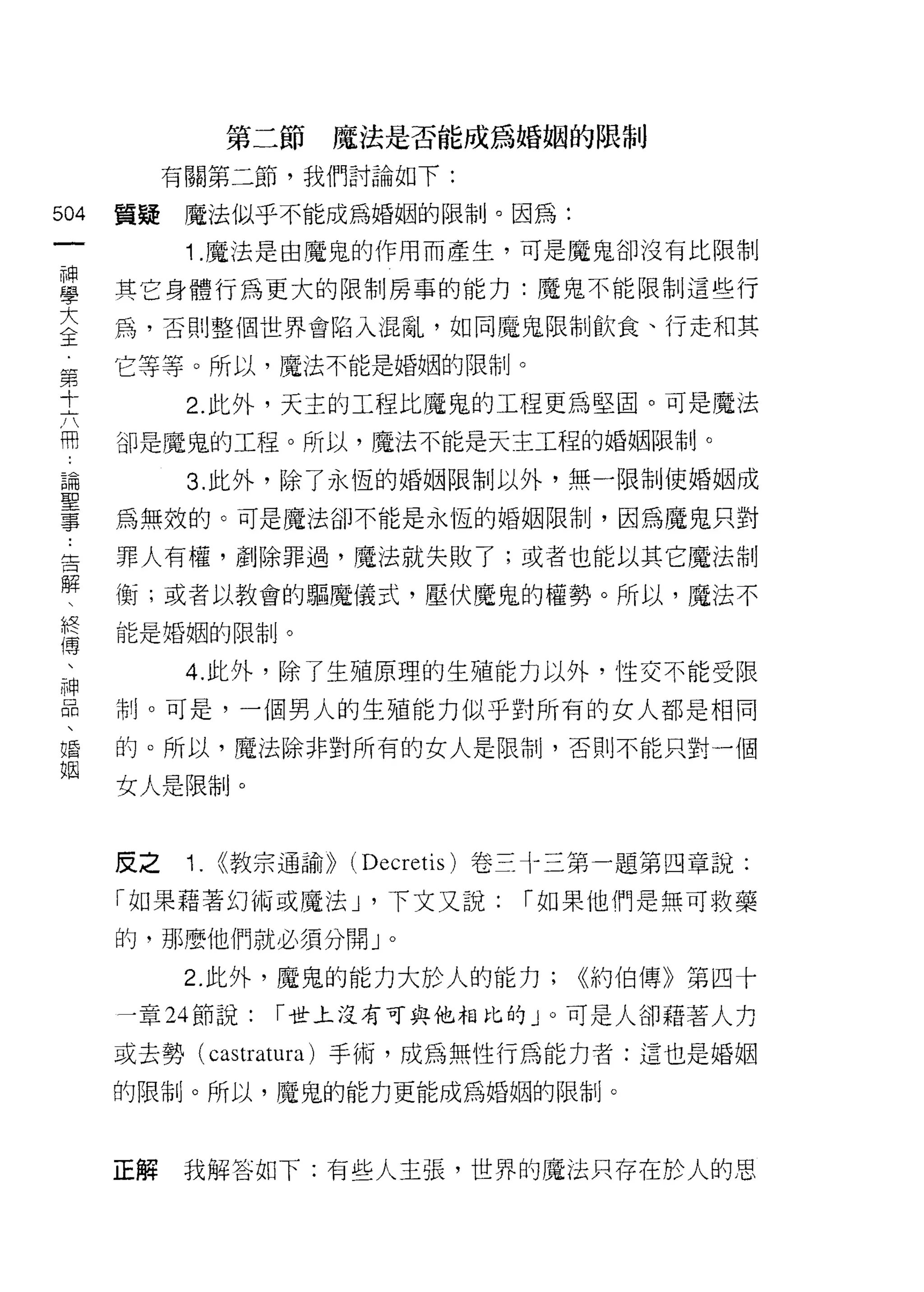 第二節   魔法是否能成為婚姻的限制

         有關第二節，我們討論如下:
叫   質提    魔法似乎不能成為婚姻的限制。因為:
一
神         1 .魔法是由魔鬼的作用而產生，可是魔鬼卻沒有比限制

學   其它身體行為更大的限制房事的能力:魔鬼不能限制這些行

大   為，否則整個世界會陷入混亂，如同魔鬼限制飲食、行走和其

全   它等等。所以，魔法不能是婚姻的限制。
第         2. 此外，天主的工程比魔鬼的工程更為堅固。可是魔法
十   卻是魔鬼的工程。所以，魔法不能是天主工程的婚姻限制。
六
          3. 此外，除了永恆的婚姻限制以外，無一限制使婚姻成
用
論   為無效的。可是魔法卻不能是永恆的婚姻限制，因為魔鬼只對

聖   罪人有權，創除罪過，魔法就失敗了;或者也能以其它魔法制

事   衡;或者以教會的驅魔儀式，壓伏魔鬼的權勢。所以，魔法不
﹒   能是婚姻的限制。

告         4. 此外，除了生殖原理的生殖能力以外，性交不能受限
解
、   制。可是，一個男人的生殖能力似乎對所有的女人都是相同

終   的。所以，魔法除非對所有的女人是限制，否則不能只對一個

傅   女人是限制。
、
神   皮之    1.   <(教宗通諭)) (Decretis) 卷三十三第一題第四章說:
品   「如果藉著幻術或魔法 J '下文又說:          í 如果他們是無可救藥
、
婚   的，那麼他們就必須分開」。

姻         2. 此外，魔鬼的能力大於人的能力;        ((約伯傳》第四十
    一章 24 節說:     í 世上沒有可與他相比的」。可是人卻藉著人力

    或去勢( cas tratura )手術，成為無性行為能力者:這也是婚姻
    的限制。所以，魔鬼的能力更能成為婚姻的限制。




    正解   我解答如下:有些人主張，世界的魔法只存在於人的思
 