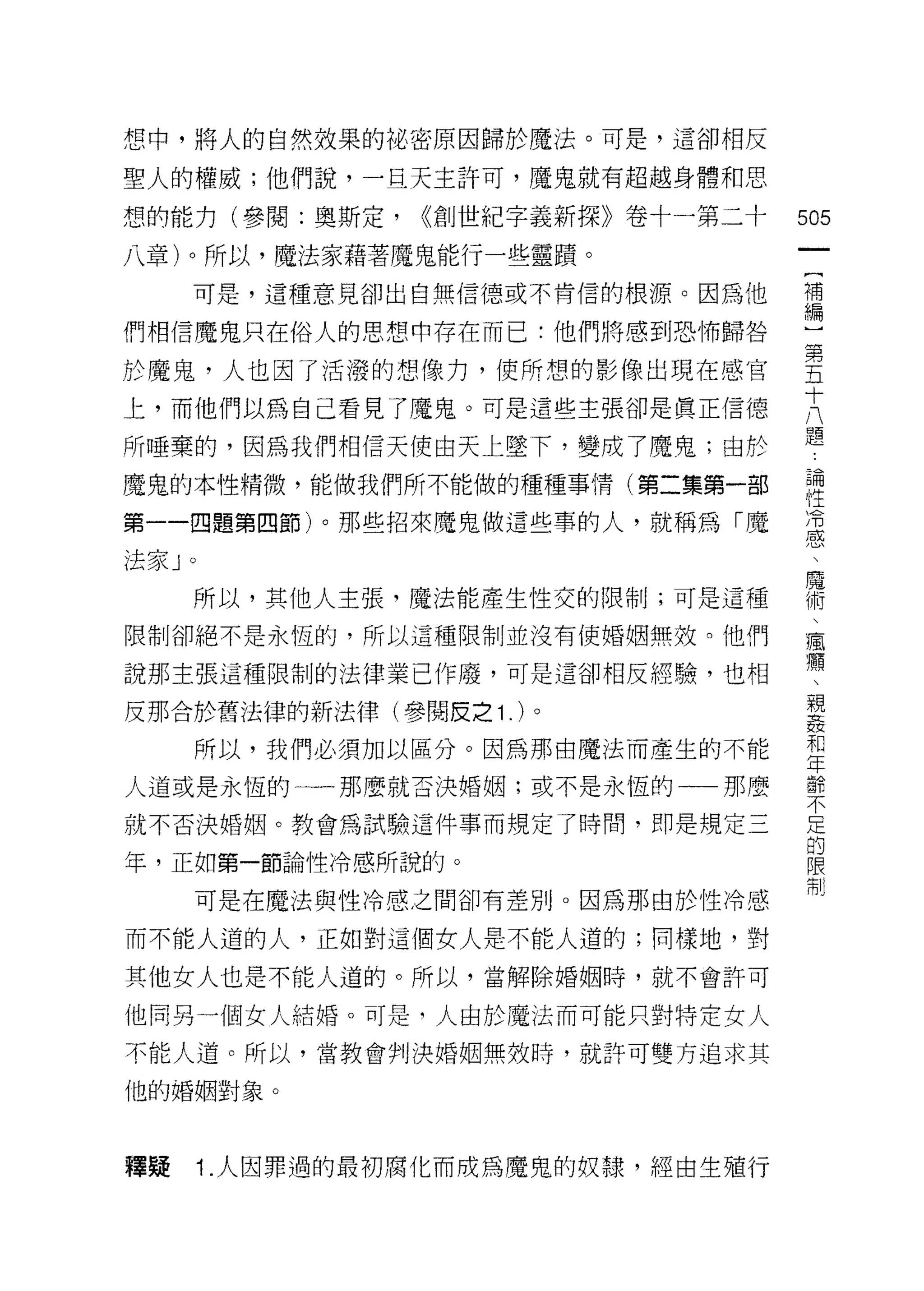 想中，將人的自然效果的泌密原因歸於魔法。可是，這卻相反

聖人的權威;他們說，一旦天主許可，魔鬼就有超越身體和思

想的能力(參閱:奧斯定，            <<創世紀字義新探》卷十一第二十   505
八章)。所以，魔法家藉著魔鬼能行一些靈蹟。
                                            一
                                            {
       可是，這種意見卻出白無信德或不肯信的根源。因為他
                                            補
們相信魔鬼只在俗人的思想中存在而已:他們將感到恐怖歸咎                 編
於魔鬼，人也因了活潑的想像力，使所想的影像出現在感官                  )
上，而他們以為自己看見了魔鬼。可是這些主張卻是真正信德                 第
所唾棄的，因為我們相信天使由天上墜下，變成了魔鬼;由於
                                            五
                                            十
魔鬼的本性精微，能做我們所不能做的種種事情(第二集第一部
                                            八
第一一四題第四節)。那些招來魔鬼做這些事的人，就稱為「魔                題
法家 J   0                                    論
       所以，其他人主張，魔法能產生性交的限制;可是這種             性
限制卻絕不是永恆的，所以這種限制並沒有使婚姻無效。他們
                                            冷
                                            感
說那主張這種限制的法律業已作廢，可是這卻相反經驗，也相
                                            、
反那合於舊法律的新法律(參閱皮之 1 . )。                     魔
           所以，我們必須加以區分。因為那由魔法而產生的不能         術
人道或是永恆的一那麼就否決婚姻;或不是永恆的一一那麼                  
就不否決婚姻。教會為試驗這件事而規定了時問，即是規定三
                                            瘋
                                            慵
年，正如第一節論性冷感所說的。
                                            懶
           可是在魔法與性冷感之問卻有差別。因為那由於性冷感         、
而不能人道的人，正如對這個女人是不能人道的;同樣地，對                 親
其他女人也是不能人道的。所以，當解除婚姻時，就不會許可                 姦
他同另一個女人結婚。可是，人由於魔法而可能只對特定女人
                                            和
                                            年
不能人道。所以，當教會判決婚姻無效時，就許可雙方追求其
                                            齡
他的婚姻對象。                                     不
                                            足
釋提         i   .人因罪過的最初腐化而成為魔鬼的奴隸，經由生殖行     的
                                            限
                                            制
 