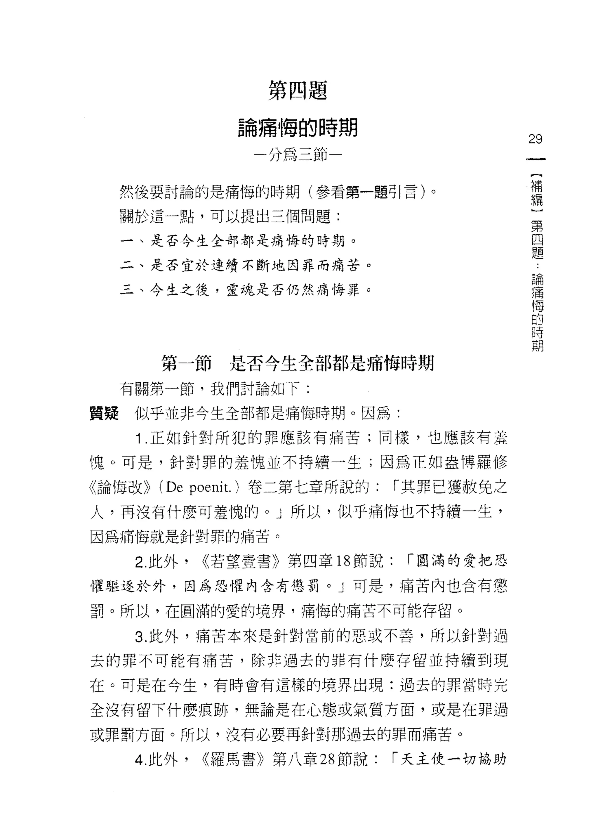 第四題

                  論痛悔的時期
                                                29
                     分為三節
                                                 [
                                                 補
     然後要討論的是痛悔的時期(參看第一題可|言)。
                                                 編
     關於這一點，可以提出三個問題:
                                                 }
                                                 第
     一、是否今生全部都是痛悔的時期。                            四
                                                 題
     二、是否宜於連續不斷地因罪而痛苦。
                                                     論
                                                     痛
     三、今生之後，靈魂是否仍然痛悔罪。                               悔
                                                     的
                                                     時
                                                     期


        第一節      是否今生全部都是痛悔時期

     有關第一節，我們討論如下:

質疑    似乎並非今生全部都是痛1每時期。因為:

      1 .正如針對所犯的罪應該有痛苦;同樣，也應該有羞
愧。可是，針對罪的羞愧並不持續一生;因為正如盎博羅修

《論悔改>> (De poeni t. )卷二第七章所說的:     [""其罪已獲赦免之
人，再沒有什麼可羞愧的。」所以，似乎痛悔也不持積一生，

因為痛悔就是針對罪的痛苦。

      2. 此外，   <<若望壹書》第四章 18 節說:    [""圓滿的愛把恐

懼驅逐於外，因為恐懼內含有懲罰。」可是，痛苦內也含有懲

罰。所以，在圓滿的愛的境界，痛悔的痛苦不可能存留。

      3. 此外，痛苦本來是針對當前的惡或不善，所以針對過

去的罪不可能有痛苦，除非過去的罪有什麼存留並持續到現

在。可是在今生，有時會有這樣的境界出現:過去的罪當時完

全沒有留下什麼痕跡，無論是在心態或氣質方面，或是在罪過

或罪罰方面。所以，沒有必要再針對那過去的罪而痛苦。

      4. 此外，   <<羅馬書》第八章 28 節說:    [""天主使一切協助
 