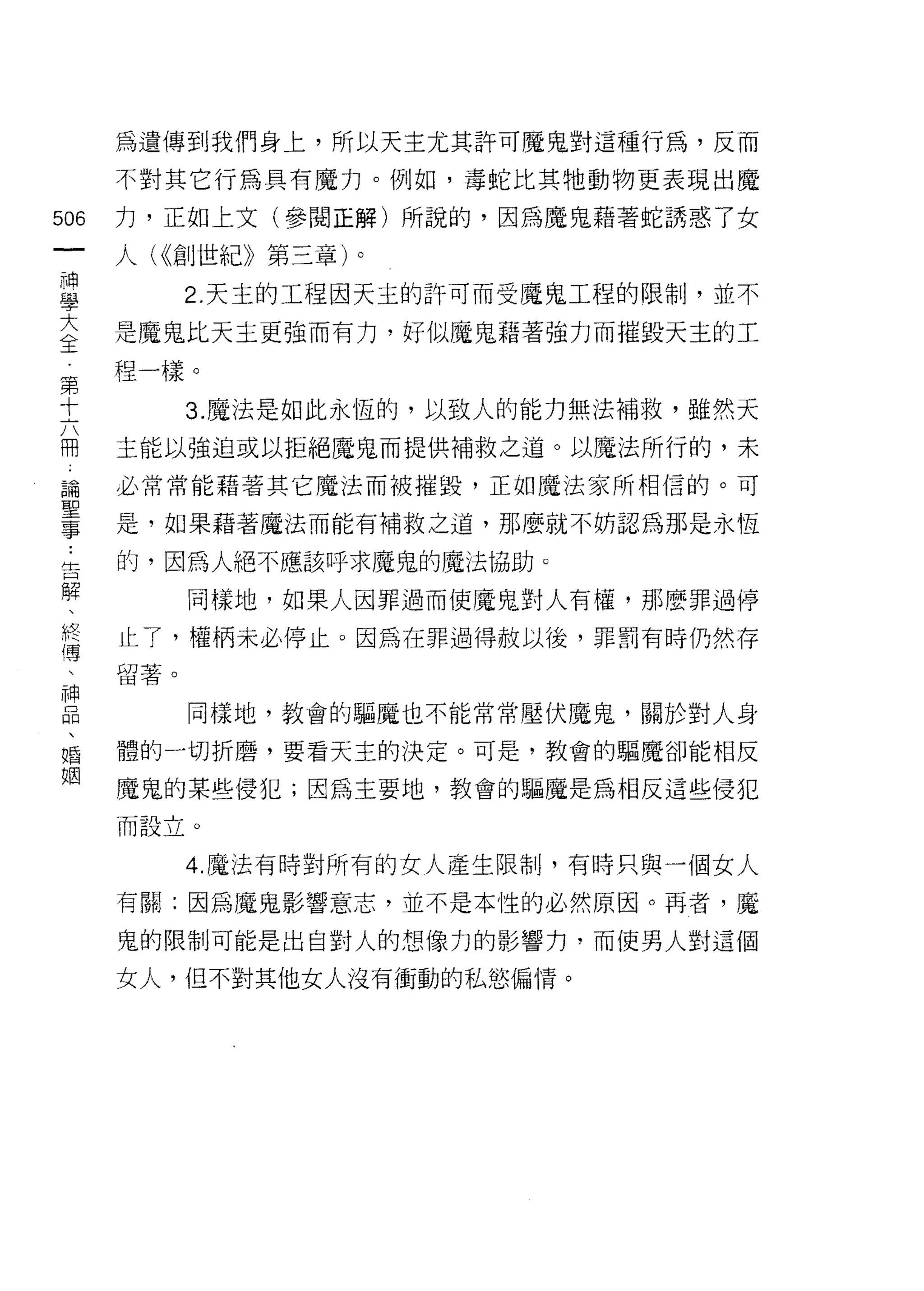 為遺傳到我們身上，所以天主尤其許可魔鬼對這種行為，反而

    不對其它行為具有魔力。例如，毒蛇比其牠動物更表現出魔
m   力，正如上文(參閱正解)所說的，因為魔鬼藉著蛇誘惑了女
一   人( <<創世紀》第三章)。
神
學         2. 天主的工程因天主的許可而受魔鬼工程的限制，並不

大   是魔鬼比天主更強而有力，好似魔鬼藉著強力而摧毀天主的工

全   程一樣。
第         3. 魔法是如此永恆的，以致人的能力無法補救，雖然天
十   主能以強迫或以拒絕魔鬼而提供補救之道。以魔法所行的，未
六
闊   必常常能藉著其它魔法而被摧毀，正如魔法家所相信的。可

論   是，如果藉著魔法而能有補救之道，那麼就不妨認為那是永恆

聖   的，因為人絕不應該呼求魔鬼的魔法協助。
事         同樣地，如果人因罪過而使魔鬼對人有權，那麼罪過停
﹒
    止了，權柄未必停止。因為在罪過得赦以後，罪罰有時仍然存
告
解   留著。


、         同樣地，教會的驅魔也不能常常壓伏魔鬼，關於對人身

終   體的一切折磨，要看天主的決定。可是，教會的驅魔卻能相反
傳   魔鬼的某些侵犯;因為主要地，教會的驅魔是為相反這些侵犯
、   而設立。
神
品         4. 魔法有時對所有的女人產生限制，有時只與一個女人

、   有關:因為魔鬼影響意志，並不是本性的必然原因。再者，魔

婚   鬼的限制可能是出自對人的想像力的影響力，而使男人對這個
姻   女人，但不對其他女人沒有衝動的私慾偏 i育。
 