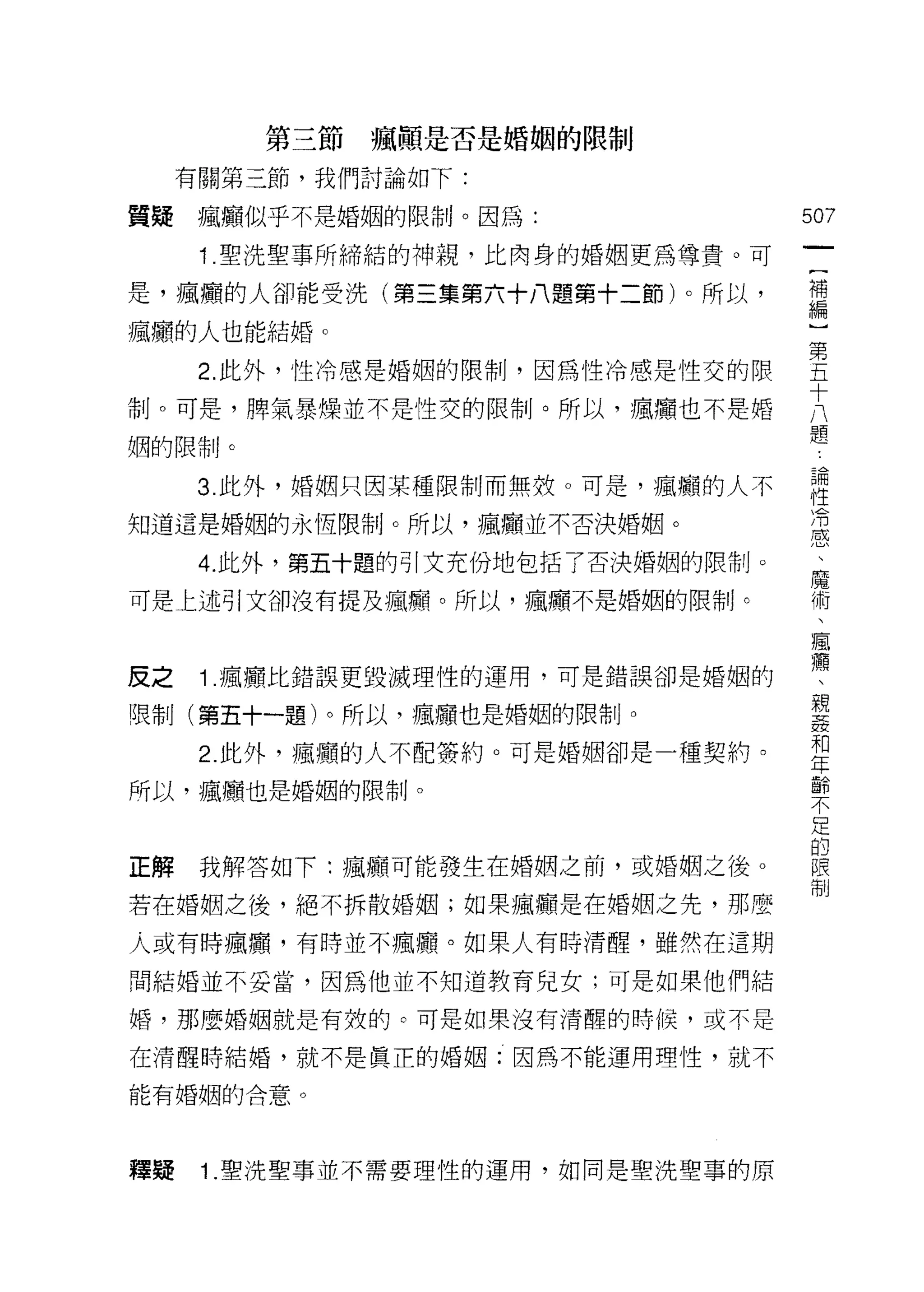 第三節瘋顛是否是婚姻的限制

     有關第三節，我們討論如下:

買擺瘋癱似乎不是婚姻的限制。因為:                   507
      1 .聖洗聖事所締結的神親，比肉身的婚姻更為尊貴。可
                                     一
                                     (
是，瘋庸的人卻能受洗(第三集第六十八題第十二節)。所以，         補
瘋庸的人也能結婚。                            編
      2. 此外，性冷感是婚姻的限制，因為性冷感是性交的限     }
告l卜可是，脾氣暴燥並不是性交的限制。所以，瘋廟也不是婚
                                     第
                                     五
姻的限制。
                                     十
      3. 此外，婚姻只因某種限制而無放。可是，瘋廟的人不     八
知道這是婚姻的永恆限制。所以，瘋癱並不否決婚姻。             題
                                     論
      4. 此外，第五十題的引文充份地包括了否決婚姻的限制。
                                     性
可是上述引文卻沒有提及瘋庸。所以，瘋顧不是婚姻的限制。          消
                                     感
皮之    1 .瘋顧比錯誤更毀滅理性的運用，可是錯誤卻是婚姻的     、
                                     魔
喂制(第五十一題)。所以，瘋賴也是婚姻的限制。
                                     術
      2. 此外，瘋庸的人不配簽約。可是婚姻卻是一種契約。     、
所以，瘋髏也是婚姻的限制。                        瘋
                                     療
正解    我解答如下:瘋廟、可能發生在婚姻之前，或婚姻之後。
                                     、
                                     親
若在婚姻之後，絕不拆散婚姻;如果瘋癱是在婚姻之先，那麼
                                     姦
人或有時瘋顱，有時並不瘋廳。如果人有時清醒，雖然在這期          和
間結婚並不妥當，因為他並不知道教育兒女;可是如果他們結          年
婚，那麼婚姻就是有殼的。可是如果沒有清醒的時候，或不是
                                     齡
                                     不
在清醒時結婚，就不是真正的婚姻:因為不能運用理性，就不
                                     足
能有婚姻的合意。                             的
                                     限
釋提    1 .聖洗聖事並不需要理性的運用，如同是聖洗聖事的原
                                     制
 