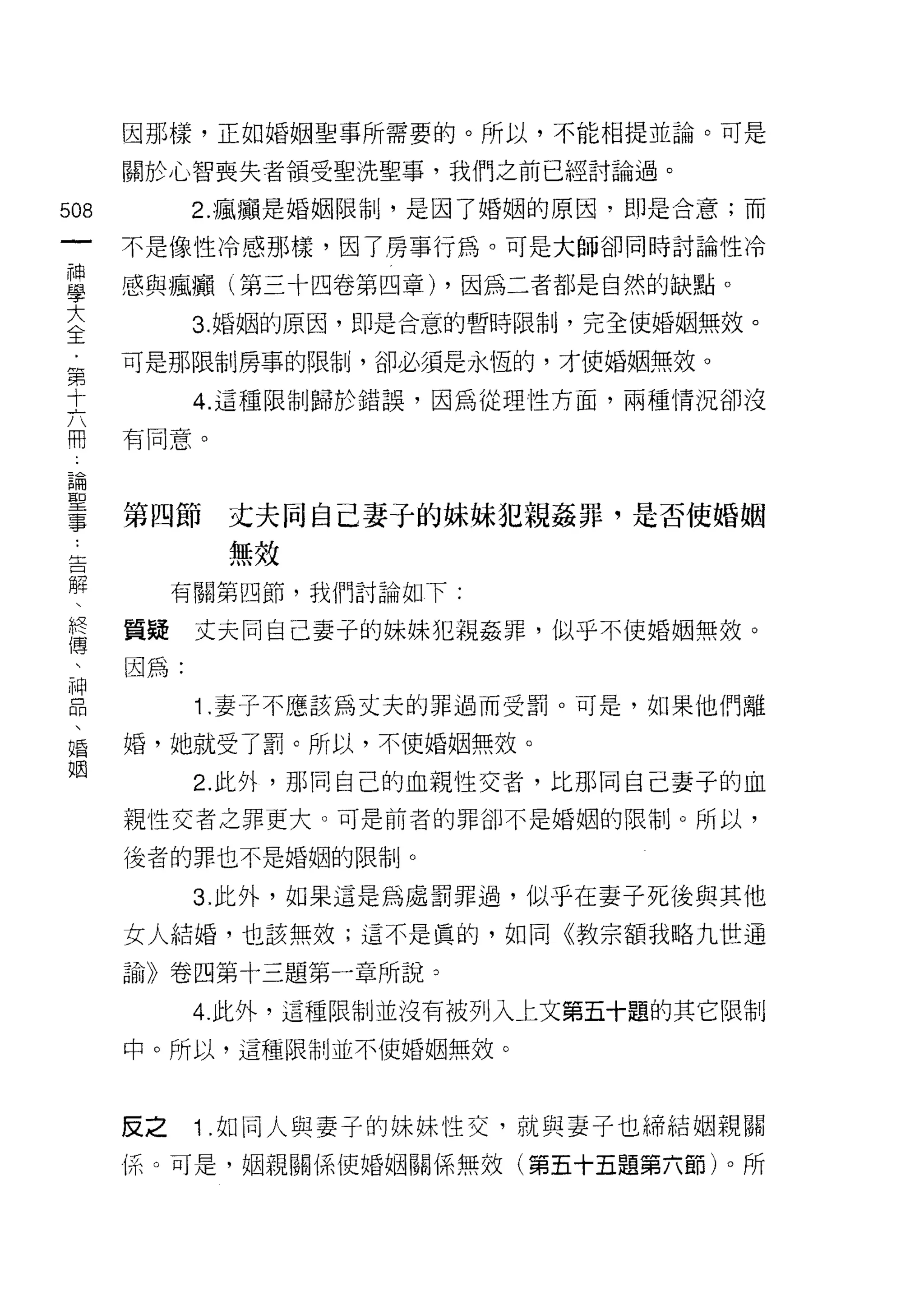 因那樣，正如婚姻聖事所需要的。所以，不能相提並論。可是

      關於心智喪失者領受聖洗聖事，我們之前已經討論過。

508         2. 瘋瘋是婚姻限制，是因了婚姻的原因，即是合意;而
 一    不是像性冷感那樣，因了房事行為。可是大師卻同時討論性冷
 神
 學    感與瘋癱(第三十四卷第四章) ，因為二者都是自然的缺點。

 大          3. 婚姻的原因，即是合意的暫時限制，完全使婚姻無效。

 全    可是那限制房事的限制，卻必須是永恆的，才使婚姻無效。
 ﹒          4. 這種限制歸於錯誤，因為從理性方面，兩種情況卻沒
 第    有同意。
 十
 六
 用    第四節    丈夫同自己妻于的妹妹犯親姦罪，是否使婚姻
 論           無效
 聖         有關第四節，我們討論如下:
 事
      質疑    丈夫同自己妻子的妹妹犯親姦罪，似乎不使婚姻無紋。
 ﹒
 告    因為:

 解          1 .妻子不應該為丈夫的罪過而受罰。可是，如果他們離
 、    婚，她就受了罰。所以，不使婚姻無效。
 終          2. 此外，那同自己的血親性交者，比那同自己妻子的血
 傳    親性交者之罪更大。可是前者的罪卻不是婚姻的限制。所以，
 、
 神    後者的罪也不是婚姻的限制。

 品          3. 此外，如果這是為處罰罪過，似乎在妻子死後與其他
 、    女人結婚，也該無效;這不是真的，如同《教宗額我略九世通
 婚    話û)) 卷四第十三題第一章所說。
 姻
            4. 此外，這種限制並沒有被列入上文第五十題的其它限制
      中。所以，這種限制並不使婚姻無效。



      皮之    1 .如同人與妻子的妹妹性交，就與妻子也締結姻親關
      (系。可是，姻親關係使婚姻關係無效(第五十五題第六節)。所
 
