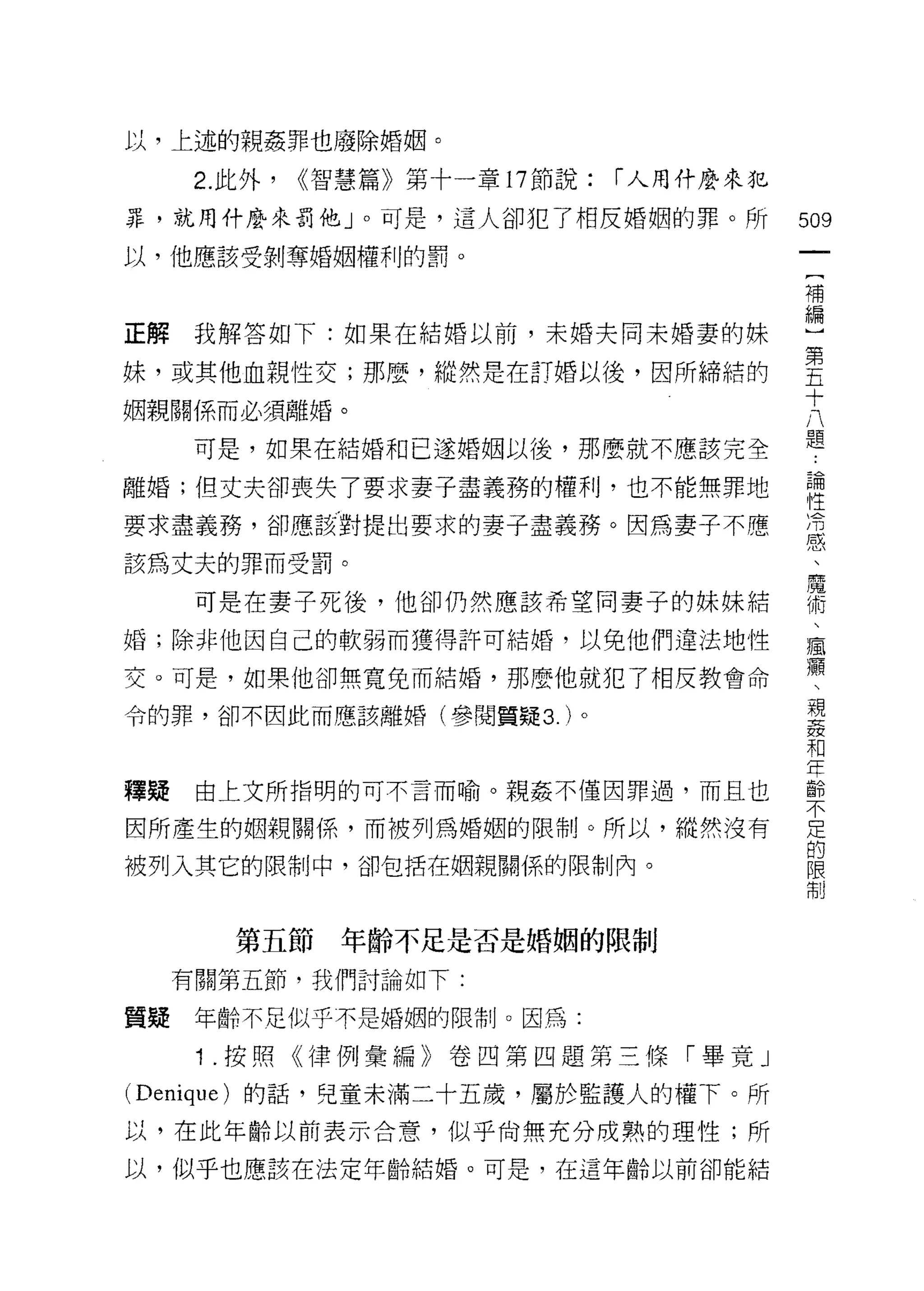 以，上述的親姦罪也廢除婚姻。

      2. 此外，   ((智慧篇》第十一章 17 節說:   r 人用什麼來犯

罪，就用什麼來罰他」。可是，這人卻犯了相反婚姻的罪。所                   509
以，他應該受剝奪婚姻權利的罰。
                                               一
                                               {
                                               補
正解我解答如下:如果在結婚以前，未婚夫同未婚妻的妹                      編
妹，或其他血親性交;那麼，縱然是在訂婚以後，因所締結的                    ]
姻親關係而必須離婚。                                     第
      可是，如果在結婚和已遂婚姻以後，那麼就不應該完全
                                               五
                                               十
離婚;但丈夫卻喪失了要求妻子盡義務的權利，也不能無罪地
                                               八
要求盡義務，卻應該對提出要求的妻子盡義務。因為妻子不應                    題
該為丈夫的罪而受罰。                                     論
      可是在妻子死後，他卻仍然應該希望同妻子的妹妹結
                                               性
                                               冷
婚;除非他因自己的軟弱而獲得許可結婚，以免他們違法地性
                                               感
交。可是，如果他卻無寬兔而結婚，那麼他就犯了相反教會命
                                               、
令的罪，卻不因此而應該離婚(參閱質疑 3. )。                       魔
                                               術
釋疑    由上文所指明的可不言而喻。親姦不僅因罪過，而且也                 、
因所產生的姻親關係，而被列為婚姻的限制。所以，縱然沒有
                                               瘋
                                               癥
被列入其它的限制中，卻包括在姻親關係的限制內。
                                               、
                                               親
         第五節年齡不足是否是婚姻的限制                       姦
     有關第五節，我們討論如下:                             和
質疑    年齡不足似乎不是婚姻的限制。因為:
                                               年
                                               齡
      1 .按照《律例彙編》卷凹第四題第三條「畢竟」                  不
(Denique) 的話，兒童未滿二十五歲，屬於監護人的權下。所               足
以，在此年齡以前表示合意，似乎尚無充分成熟的理性;所                     的
以，似乎也應該在法定年齡結婚。可是，在這年齡以前卻能結                    限
                                               制
 