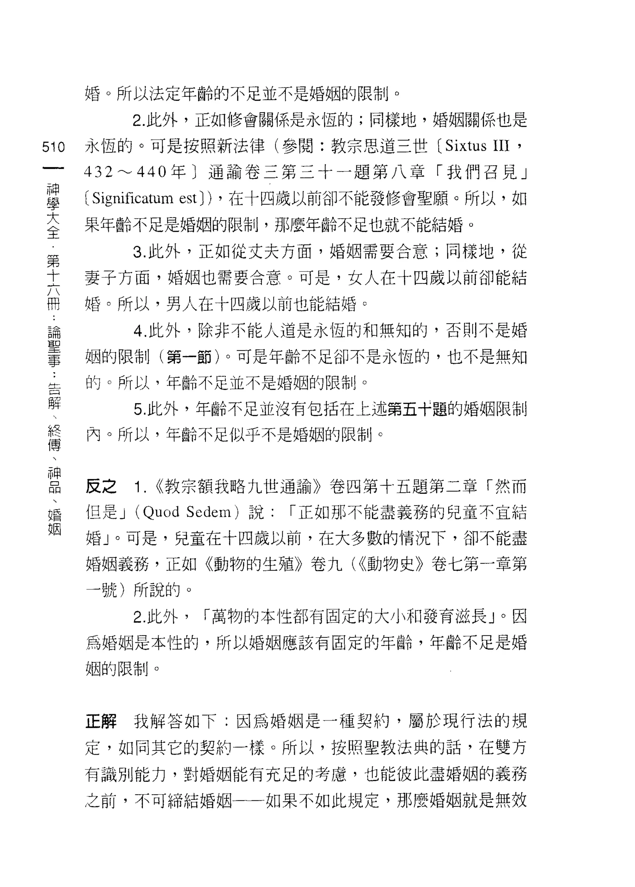 婚。所以法定年齡的不足並不是婚姻的限制。

                     2. 此外，正如修會關係是永恆的;同樣地，婚姻關係也是

510           永恆的。可是按照新法律(參閱:教宗思道三世 (Sixtus           III '
 一            432~440 年〕通諭卷三第三十一題第八章「我們召見」
 神
 學            (Significatum est))   ，在十四歲以前卻不能發修會聖願。所以，如

 大            果年齡不足是婚姻的限制，那麼年齡不足也就不能結婚。

 全第                  3. 此外，正如從丈夫方面，婚姻需要合意;同樣地，從
     十
     六        妻子方面，婚姻也需要合意。可是，女人在十四歲以前卻能結
     冊
     ，        婚。所以，男人在十四歲以前也能結婚。
     論
     聖               4. 此外，除非不能人道是永恆的和無知的，否則不是婚
     事
              姻的限制(第一節)。可是年齡不足卻不是永恆的，也不是無知
         ..
         告    的。所以，年齡不足並不是婚姻的限制。
         解
                    5. 此外，年齡不足並沒有包括在上述第五十題的婚姻限制
         終
         傅    內。所以，年齡不足似乎不是婚姻的限制。
         、
         神
         品
         、    反之     1.   ((教宗額我略九世通諭》卷四第十五題第二章「然而
         婚
         姻    但是 J   (Quod   Sedem) 說:   í 正如那不能盡義務的兒童不宜結

              婚」。可是，兒童在十四歲以前，在大多數的情況下，卻不能盡

              婚姻義務，正如《動物的生殖》卷九( ((動物史》卷七第一章第

              一號)所說的。

                     2. 此外，    í 萬物的本性都有固定的大小平日發育滋長」。因

              為婚姻是本性的，所以婚姻應該有固定的年齡，年齡不足是婚

              姻的限制。




              正解我解答如下:因為婚姻是一種契約，屬於現行法的規

              定，如同其它的契約一樣。所以，按照聖教法典的話，在雙方
              有識月 IJ 能力，對婚姻能有充足的考慮，也能彼此盡婚姻的義務

              之前，不可締結婚姻一一如果不如此規定，那麼婚姻就是無效
 