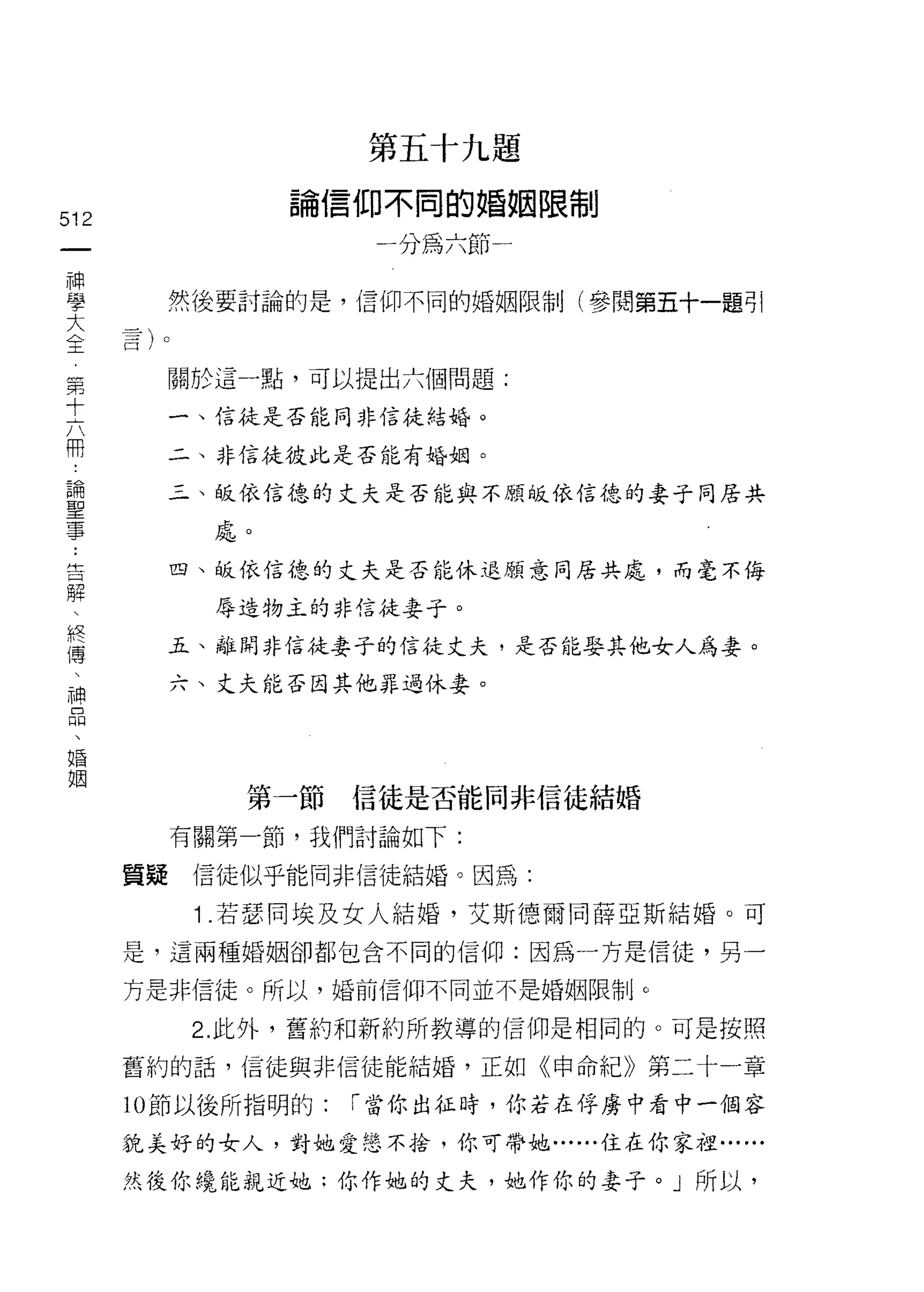 第五十九題

                論信仰不同的婚姻限制
512
 一                   一分為六節一
 神
 學      然後要討論的是，信仰不同的婚姻限制(參閱第五十一題可|

 大
 全      關於這一點，可以提出六個問題:
 第
 十      一、信徒是否能同非信徒結婚。


 六      二、非信徒彼此是否能有婚姻。

 冊      三、皈依信德的丈夫是否能與不願皈依信德的妻子同居共
 論         處。
 聖
 事      四、皈依信德的丈夫是否能休退願意同居共處，而毫不侮

 ﹒         辱造物主的非信徒妻子。

 告      五、離開非信徒妻子的信徒丈夫，是否能娶其他女人為妻。
 解      六、丈夫能否因其他罪過休妻。
 、
 終
 傳
 、          第一節     信徒是否能同非信徒結婚
 神      有關第一節，我們討論如下:
 品
 、    質疑信徒似乎能同非信徒結婚。因為:

 婚       1 .若瑟同埃及女人結婚，艾斯德爾同薛亞斯結婚。可
 姻    是，這兩種婚姻卻都包含不同的信仰:因為一方是信徒，另一

      方是非信徒。所以，婚前信仰不同並不是婚姻限制。

         2. 此外，舊約和新約所教導的信仰是相同的。可是按照

      舊約的話，信徒與非信徒能結婚，正如《申命紀》第二十一章

      10 節以後所指明的:   r 當你出征時，你若在俘虜中看中一個容

      拉美好的女人，對她愛戀不拾，你可帶她......住在你家祖......

      然後你繞能親近她:你作她的丈夫，她作你的妻子。」所以，
 