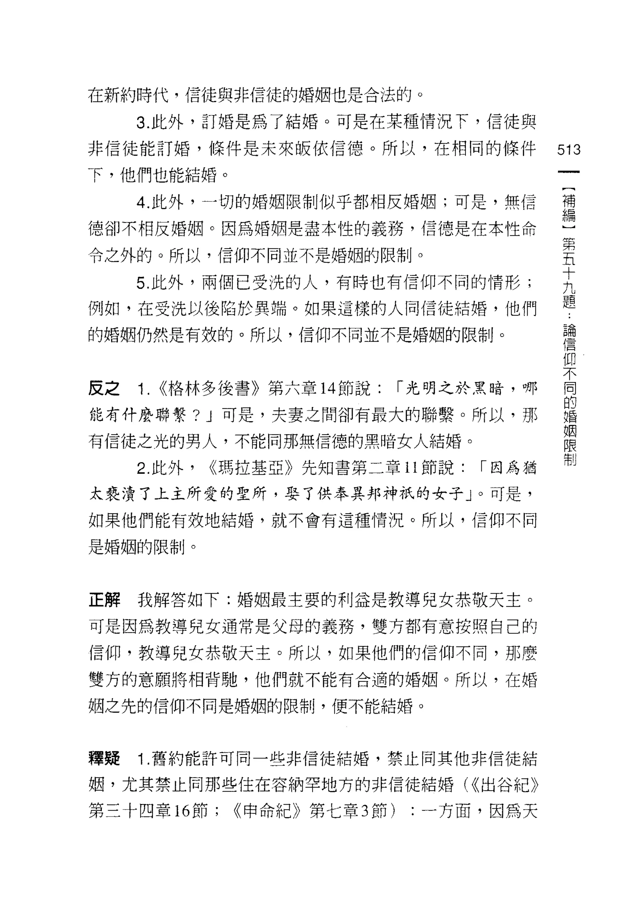 在新約時代，信徒與非信徒的婚姻也是合法的。

     3. 此外，訂婚是為了結婚。可是在某種情況下，信徒與

非信徒能訂婚，條件是未來皈依信德。所以，在相同的條件                   513
下，他們也能結婚。

     4. 此外，一切的婚姻限制似乎都相反婚姻;可是，無信              補
                                             編

德卻不相反婚姻。因為婚姻是盡本性的義務，信德是在本性命
                                             第
令之外的。所以，信仰不同並不是婚姻的限制。
                                             五
                                             十
     5. 此外，兩個已受洗的人，有時也有信仰不同的情形;              九
例如，在受洗以後陷於異端。如果這樣的人同信徒結婚，他們                  題
的婚姻仍然是有殼的。所以，信仰不同並不是婚姻的限制。                   已個
                                             信

                                             仰

皮之   1.   <<格林多後書》第六章 14 節說: r 光明之於黑暗，哪      E
                                             的
能有仟麼聯繫? J 可是，夫妻之間卻有最大的聯繫。所以，那                婚
                                             R固
有信徒之光的男人，不能向那無信德的黑暗女人結婚。                     限
                                             制
     2. 此外，   <<瑪拉基亞》先知書第二章 11 節說:   r 因為猶

太褻潰了上主所愛的聖所，娶了供奉異邦神祇的女子」。可是，
如果他們能有效地結婚，就不會有這種情況。所以，信仰不同

是婚姻的限制。



正解   我解答如下:婚姻最主要的利益是教導兒女恭敬天主。

可是因為教導兒女通常是父母的義務，雙方都有意按照自己的

信仰，教導兒女恭敬天主。所以，如果他們的信仰不同，那麼

雙方的意願將相背馳，他們就不能有合適的婚姻。所以，在婚

姻之先的信仰不同是婚姻的限制，便不能結婚。




嗶疑   1 .舊約能許可同一些非信徒結婚，禁止向其他非信徒結
姻，尤其禁止同那些住在容納罕地方的非信徒結婚付出谷紀》

第三十四章 16 節;    <<申命紀》第七章均有)   :一方面，因為天
 