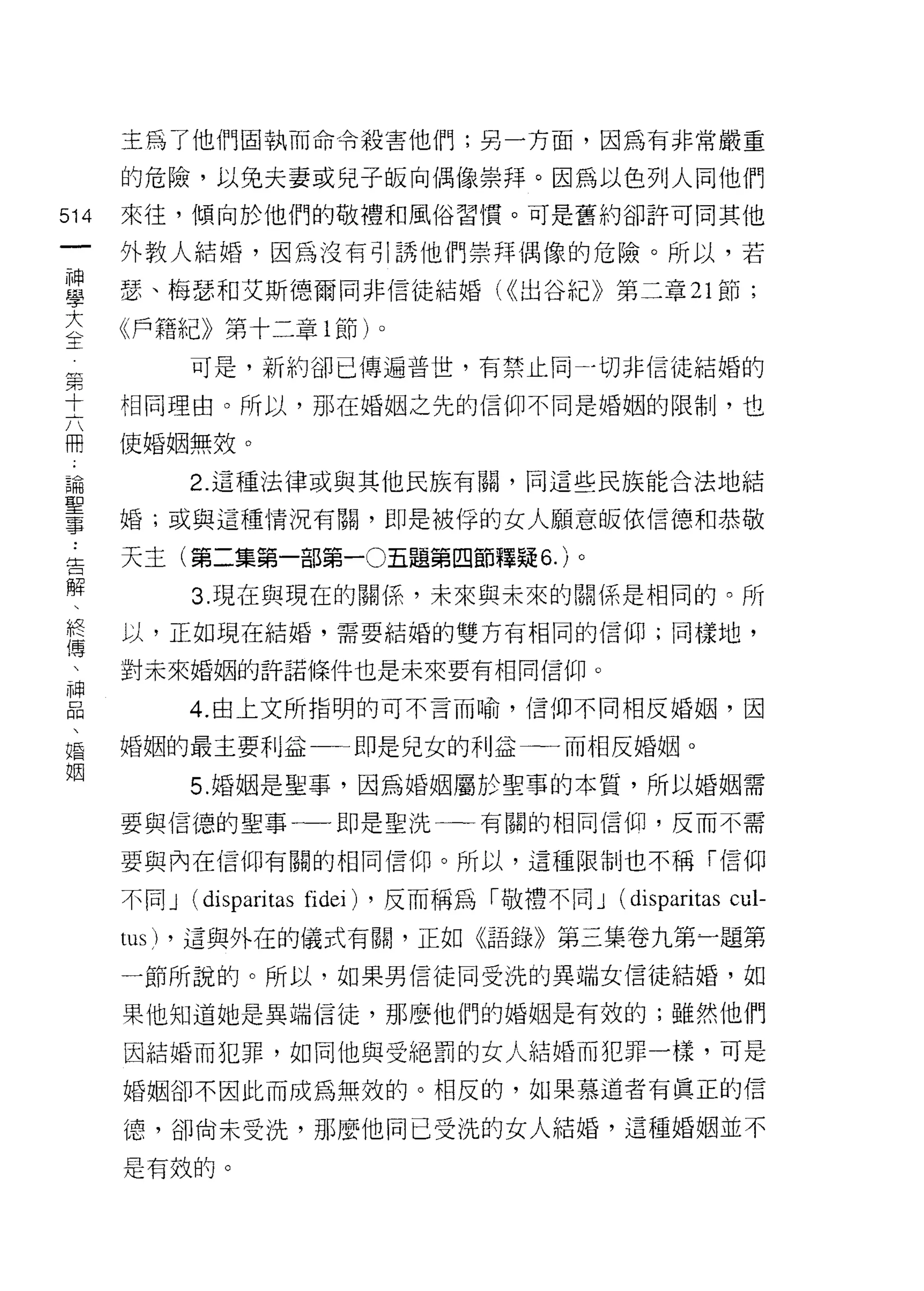 主為了他們固執而命令殺害他們;另一方面，因為有非常嚴重

      的危險，以兔夫妻或兒子皈向偶像崇拜。因為以色列人同他們

514   來往，傾向於他們的敬禮和風俗習慣。可是舊約卻許可同其他
 一    外教人結婚，因為沒有引誘他們崇拜偶像的危險。所以，若
 神
 學    瑟、梅瑟和艾斯德爾同非信徒結婚 U( 出谷紀》第二章 21 節;

 大    《戶籍記己》第十二章 1 節)。
 生第          可是，新約卻已傳遍普世，有禁止向               a 切非信徒結婚的
 十
 六    相同理由。所以，那在婚姻之先的信仰不同是婚姻的限制，也
 用
 ﹒    使婚姻無效。
 論
 聖           2. 這種法律或與其他民族有關，同這些民族能合法地結
 事
 :    婚;或與這種情況有關，即是被俘的女人願意皈依信德和恭敬
 告
 解    天主(第二集第一部第一0五題第四節釋疑 6. )。
 、
              3. 現在與現在的關{系，未來與未來的關係是相同的。所
 終
 傳    以，正如現在結婚，需要結婚的雙方有相同的信仰;同樣地，
 、
 神    對未來婚姻的許諾條件也是未來要有相同信仰。
 品
 、           4. 由上文所指明的可不言而喻，信仰不同相反婚姻，因
 婚
 姻    婚姻的最主要利益一一即是兒女的利益一一而相反婚姻。

             5. 婚姻是聖事，因為婚姻屬於聖事的本質，所以婚姻需

      要與信德的聖事一一即是聖洗一一有關的相同信仰，反而不需

      要與內在信仰有關的相同信仰。所以，這種限制也不稱「信仰

      不同 J (disparitas fidei) ，反而稱為「敬禮不同 J (disparitas cul-
      tus)   ，這與外在的儀式有關，正如《語錄》第三集卷九第一題第

      一節所說的。所以，如果男信徒同受洗的異端女信徒結婚，如

      果他知道她是異端信徒，那麼他們的婚姻是有效的;雖然他們

      因結婚而犯罪，如同他與受絕罰的女人結婚而犯罪一樣，可是
      婚姻卻不因此而成為無效的。相反的，如果慕道者有真正的信

      德，卻尚未受洗，那麼他同已受洗的女人結婚，這種婚姻並不

      是有效的。
 
