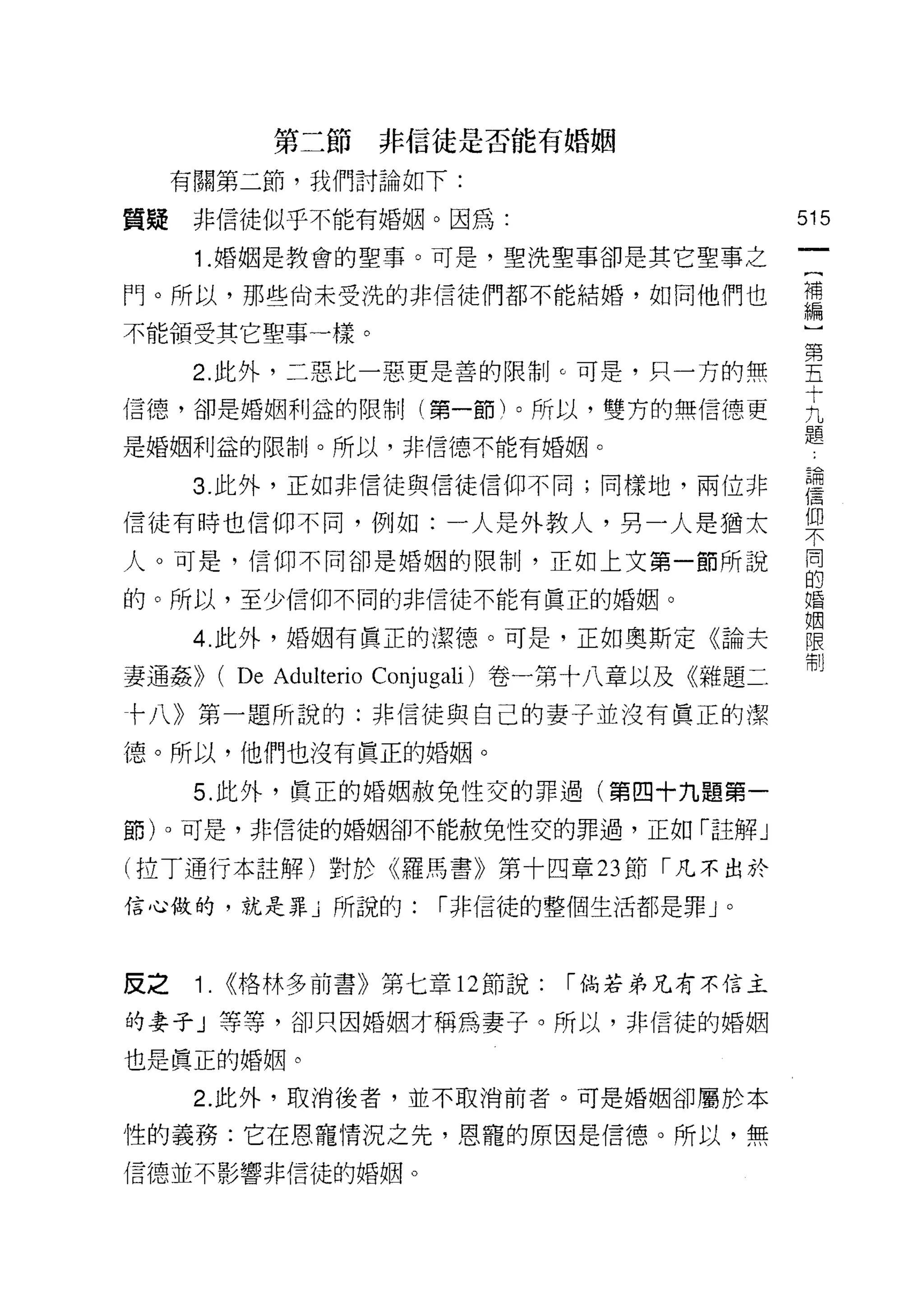 第二節非信徒是否能有婚姻

     有關第二節，我們討論如下:

質疑    非信徒似乎不能有婚姻。因為:                                515
      1 .婚姻是教會的聖事。可是，聖洗聖事卻是其它聖事之
門。所以，那些尚未受洗的非信徒們都不能結婚，如同他們也                         需

不能領受其它聖事一樣。

      2 此外，二惡比一惡更是善的阱。。可是，只一方的無                     堅
信德，卻是婚姻利益的限制(第一節)。所以，雙方的無信德更                        正
                                                    題
是婚姻利益的限制。所以，非信德不能有婚姻。

      3 此外，正如非信徒與信徒信仰不同;同樣地，兩位非                     建

信徒有時也信仰不同，例如:一人是外教人，男一人是猶太                          仰
                                                    不

人。可是，信仰不同卻是婚姻的限制，正如上文第一節所說                          同

                                                    的
的。所以，至少信仰不同的非信徒不能有真正的婚姻。                            婚

                                                    姻
      4. 此外，婚姻有真正的潔德。可是，正如奧斯定《論夫                    限
                                                    制
妻通姦>>      ( De Adulterio Conjugali) 卷一第十八章以及《雜題二
卡八》第一題所說的:非信徒與自己的妻子並沒有真正的潔

德。所以，他們也沒有真正的婚姻。

      5. 此外，真正的婚姻赦免性交的罪過(第四十九題第一

節)。可是，非信徒的婚姻卻不能赦免性交的罪過，正如「註解」

(拉丁通行本註解)對於《羅馬書》第十四章 23 節「凡不出於
信心做的，就是罪」所說的:             1"非信徒的整個生活都是罪 J     0




皮之    1.   <<格林多前書》第七章 12 節說:      1"倘若弟兄有不信主

的妻子」等等，卻只因婚姻才稱為妻子。所以，非信徒的婚姻

也是真正的婚姻。

      2. 此外，取消後者，並不取消前者。可是婚姻卻屬於本

性的義務:它在恩寵情況之先，恩寵的原因是信德。所以，無
信德並不影響非信徒的婚姻。
 