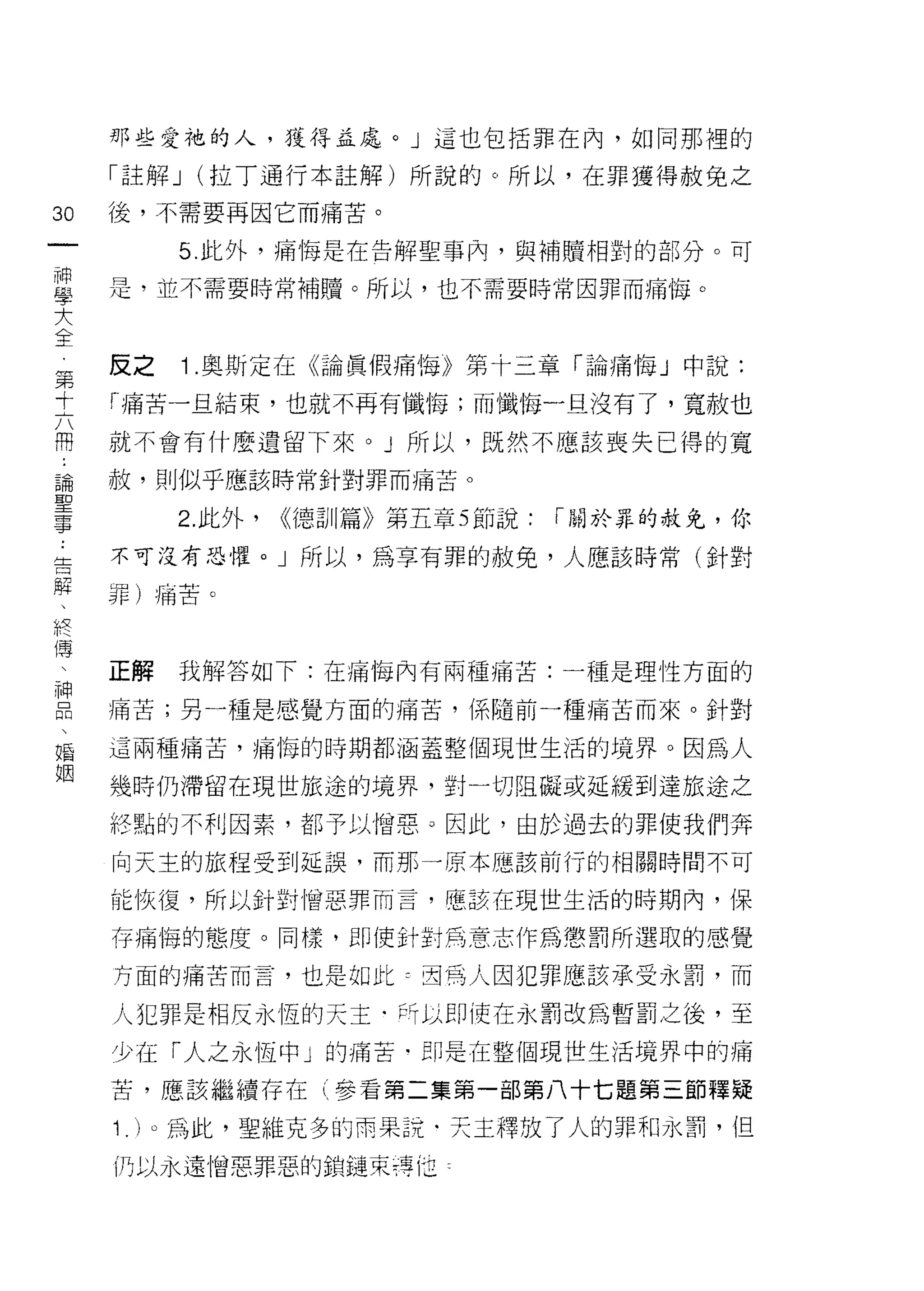 那些愛祂的人，獲得孟處。」這也包括罪在內，如同那裡的

     「註解 J   (拉丁通行本註解)所說的。所以，在罪獲得赦免之

30   後，不需要再因它而痛苦。
一         5. 此外，痛悔是在告解聖事內，與補贖相對的部分。可
神
學    是，並不需要時常補贖。所以，也不需要時常因罪而痛悔。

大
全    反之      1 .奧斯定在《論真假痛悔》第十三章「論痛悔」中說:
第    「痛苦一且結束，也就不再有，懺悔;而懺悔一且沒有了，寬赦也
十
六    就不會有什麼遺留下來。 J 所以，既然不應該喪失已得的寬

用    赦，貝 IJ似乎應該時常針對罪而痛苦。

論         2. 此外，   <<德訓篇》第五章 5 節說:   r 關於罪的赦免，你
聖    不可沒有恐懼。」所以，為享有罪的赦免，人應該時常(針對
事
﹒    罪)痛苦。

告
解    正解   我解答如下:在痛梅內有兩種痛苦:一種是理性方面的
、    痛苦;另一種是感覺方面的痛苦，係隨前一種痛苦而來。針對
終
傳    這兩種痛苦，痛悔的時期都涵蓋整個現世生活的境界。因為人

、    幾時仍滯留在現世旅途的境界，對一切阻礙或延緩到達旅途之
神    終點的不利因素，都予以憎惡。因此，由於過去的罪使我們奔
口    向天主的旅程受到延誤，而那一原本應該前行的相關時間不可
悶
、    能恢復，所以針對|曾惡罪而言，應該在現世生活的時期內，保

婚    存痛悔的態度。同樣，即使針對馬意志作為懲罰所選取的感覺
姻    方面的痛苦而言，也是如此~ 2司為人因犯罪應該承受永罰，而

     人犯罪是相反永恆的天主﹒所以即使在永罰改為暫罰之後，至
     少在「人之永恆中」的痛苦﹒即是在整個現世生活境界中的痛

     苦，應該繼續存在(參看第二集第一部第八十七題第三節釋疑

     1 . )。為此，聖維克多的雨果說﹒天主釋放了人的罪和永罰，但
     仍以永遠憎惡罪惡的鎖鏈束痔 fi1
 