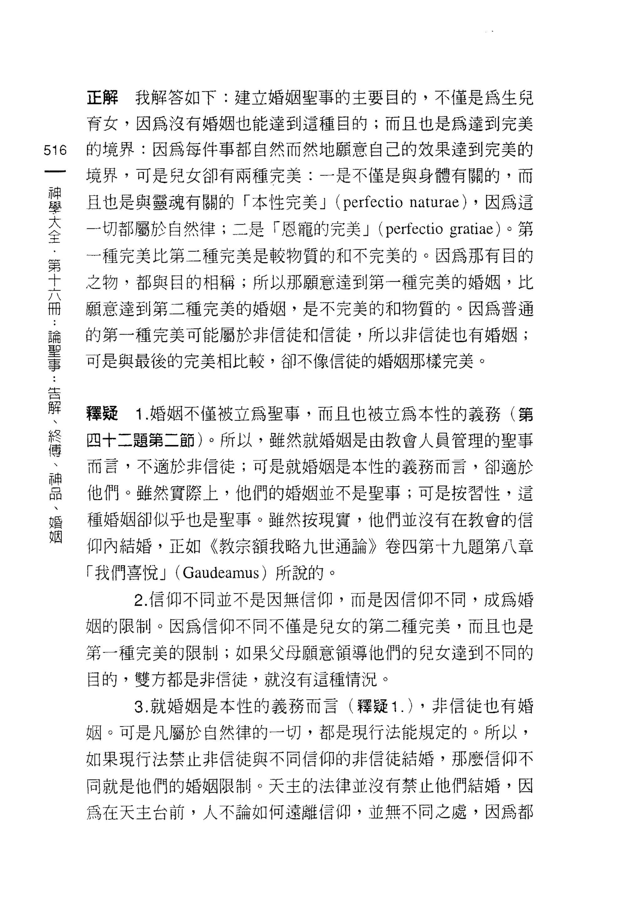 正解   我解答如下:建立婚姻聖事的主要目的，不僅是為生兒

      育女，因為沒有婚姻也能達到這種目的;而且也是為達到完美

516   的境界:因為每件事都自然而然地願意自己的效果達到完美的
 一    境界，可是兒女卻有兩種完美:一是不僅是與身體有關的，而
 神
 學    且也是與靈魂有關的「本性完美 J           (perfectio naturae) ，因為這
 大    一切都屬於自然律;二是「恩寵的完美 J             (perfectio gratiae) 。第
 全    一種完美比第二種完美是較物質的和不完美的。因為那有目的
 第    之物，都與目的相稱;所以那願意達到第一種完美的婚姻，比
 十
 六    願意達到第二種完美的婚姻，是不完美的和物質的。因為普通

 冊    的第一種完美可能屬於非信徒和信徒，所以非信徒也有婚姻;
 ﹒    可是與最後的完美相比較，卻不像信徒的婚姻那樣完美。
 論
 聖
 事    釋疑   1 .婚姻不僅被立為聖事，而且也被立為本性的義務(第
 告    四十二題第二節)。所以，雖然就婚姻是由教會人員管理的聖事

 解    而言，不適於非信徒;可是就婚姻是本性的義務而言，卻適於
 、    他們。雖然實際上，他們的婚姻並不是聖事;可是按習性，這
 終
 傳    種婚姻卻似乎也是聖事。雖然按現實，他們並沒有在教會的信

 、    仰內結婚，正如《教宗額我略九世通論》卷四第十九題第八章
 神    「我們喜悅 J (Gaudeamus) 所說的。
 品         2. 信仰不同並不是因無信仰，而是因信仰不同，成為婚
 、
 婚    姻的限制。因為信仰不同不僅是兒女的第二種完美，而且也是

 姻    第一種完美的限制;如果父母願意領導他們的兒女達到不同的

      目的，雙方都是非信徒，就沒有這種情況。

           3. 就婚姻是本性的義務而言(釋疑 1           .) ，非信徒也有婚
      姻。可是凡屬於自然律的一切，都是現行法能規定的。所以，
      如果現行法禁止非信徒與不同信仰的非信徒結婚，那麼信仰不

      同就是他們的婚姻限制。天主的法律並沒有禁止他們結婚，因

      為在天主台前，人不論如何遠離信仰，並無不同之處，因為都
 