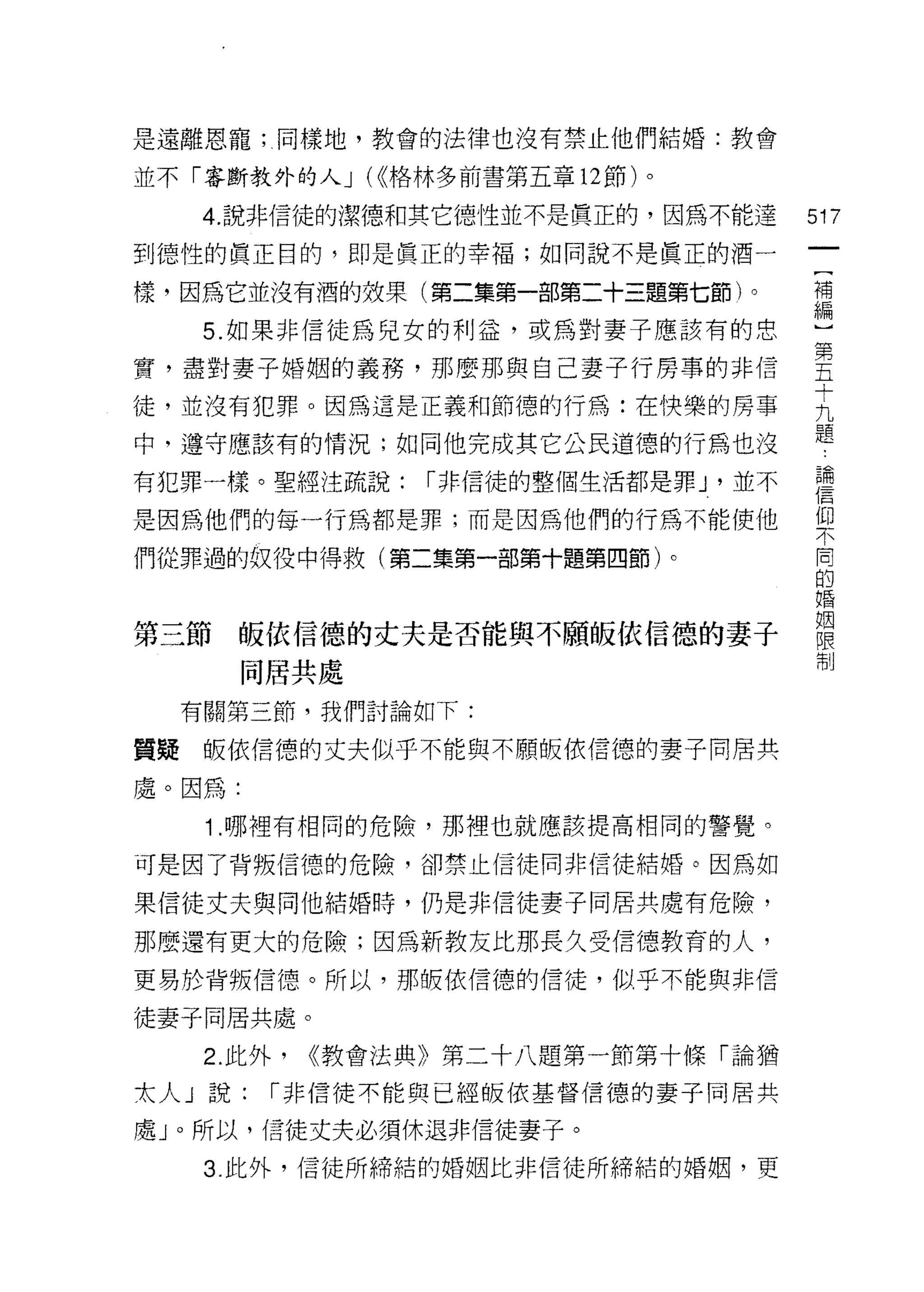 是遠離恩寵;同樣地，教會的法律也沒有禁止他們結婚:教會

並不「審斷教外的人 J (((格林多前書第五章 12 節)。

    4. 說非信徒的潔德和其它德性並不是實正的，因為不能達         517
到德性的真正目的，即是真正的幸褔;如同說不是真正的酒一

樣，因為它並沒有酒的效果(第二集第一部第二十三題第七節)。           補


    5. 如果非信徒為兒女的利益，或為對妻子應該有的思           編
實，盡對妻子婚姻的義務，那麼那與自己妻子行房事的非信              里
                                        十
徒，並沒有犯罪。因為這是正義和節德的行為:在快樂的房事             九
                                        題
中，遵守應該有的情況;如同他完成其它公民道德的行為也沒

有犯罪一樣。聖經注疏說:      r 非信徒的整個生活都是罪 J '並不   喜
是因為他們的每一行為都是罪;而是因為他們的行為不能使他             仰
                                        不

們從罪過的奴役中得救(第二集第一部第十題第四節卜                同

                                        的
                                        婚

                                        姻
第三節皈依信德的丈夫是否能與不願皈依信德的妻子                 限
                                        制
        同居共處

  有關第三節，我們討論如下:

質疑皈依信德的丈夫似乎不能與不願皈依信德的妻子同居共

處。因為:
    1 .哪裡有相同的危險，那裡也就應該提高相同的警覺。
可是因了背叛信德的危險，卻禁止信徒同非信徒結婚。因為如

果信徒丈夫與向他結婚時，仍是非信徒妻子同居共處有危險，

那麼還有更大的危險;因為新教友比那長久受信德教育的人，

更易於背叛信德。所以，那板依信德的信徒，似乎不能與非信

徒妻子同居共處。

    2. 此外，   ((教會法典》第二十八題第一節第十條「論猶

太人」說:    r 非信徒不能與已經皈依基督信德的妻子同居共

處」。所以，信徒丈夫必須休退非信徒妻子。
    3. 此外，信徒所締結的婚姻比非信徒所締結的婚姻，更
 