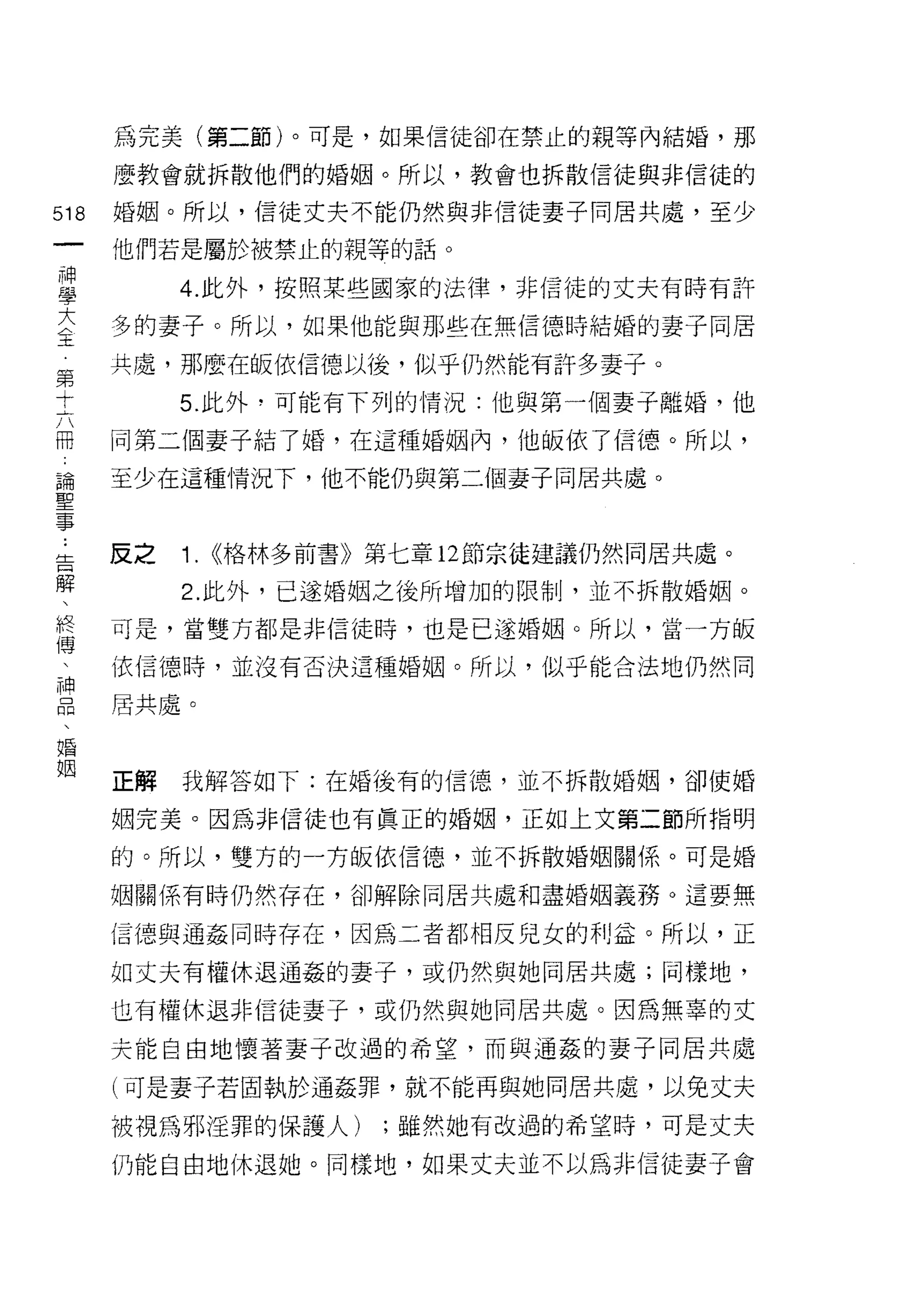 為完美(第二節)。可是，如果信徒卻在禁止的親等內結婚，那

    麼教會就拆散他們的婚姻。所以，教會也拆散信徒與非信徒的
的   婚姻。所以，信徒丈夫不能仍然與非信徒妻子同居共處，至少
一
神   他們若是屬於被禁止的親等的話。

學        4. 此外，按照某些國家的法律，非信徒的丈夫有時有許

大   多的妻子。所以，如果他能與那些在無信德時結婚的妻子同居
主   共處，那麼在皈依信德以後，似乎仍然能有訐多妻子。
第        5. 此外，可能有下列的情況:他與第一個妻子離婚，他
十
六   同第二個妻子結了婚，在這種婚姻內，他皈依了信德。所以，

冊   至少在這種情況下，他不能仍與第二個妻子同居共處。

論
聖   反之   1.   ((格林多前書》第七章 12 節宗徒建議仍然同居共處。
事        2. 此外，已遂婚姻之後所增加的限制，並不拆散婚姻。
﹒
告   可是，當雙方都是非信徒時，也是已遂婚姻。所以，當一方皈

解   依信德時，並沒有否決這種婚姻。所以，似乎能合法地仍然同

、   居共處。

終
傳   正解   我解答如下:在婚後有的信德，並不拆散婚姻，卻使婚
、
神   姻完美。因為非信徒也有真正的婚姻，正如土文第二節所指明

品   的。所以，雙方的一方皈依信德，並不拆散婚姻關係。可是婚

、   姻關係有時仍然存在，卻解除同居共處和盡婚姻義務。這要無

婚   信德與通姦同時存在，因為二者都相反兒女的利益。所以，正
姻   如丈夫有權休退通姦的妻子，或仍然與她同居共處;同樣地，

    也有權休退非信徒妻子，或仍然與她同居共處。因為無辜的丈

    夫能自由地懷著妻子改過的希望，而與通姦的妻子同居共處

    (可是妻子若固執於通姦罪，就不能再與她同居共處，以免丈夫

    被視為邪淫罪的保護人)       ;雖然她有改過的希望時，可是丈夫

    仍能自由地休退她。同樣地，如果丈夫並不以為非信徒妻子會
 