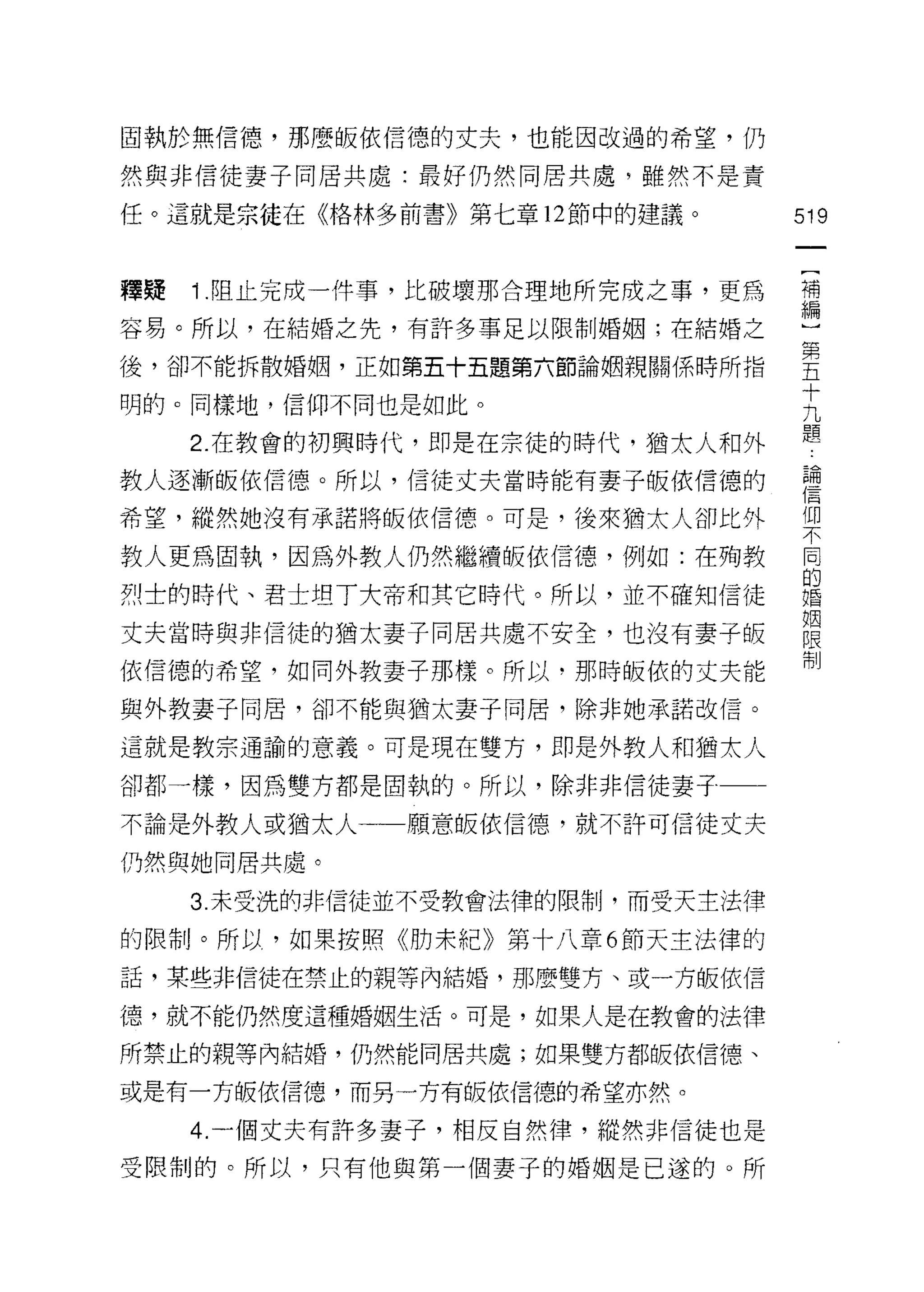 固執於無信德，那麼皈依信德的丈夫，也能因改過的希望，仍

然與非信徒妻子同居共處:最好仍然同居共處，雖然不是責

任。這就是宗徒在《格林多前書》第七章 12 節中的建議。       519



釋聽   1 .阻止完成一件事，比破壞那合理地所完成之事，更為    荷

容易。所以，在結婚之先，有許多事足以限制婚姻;在結婚之        心

後，卻不能拆散婚姻，正如第五十五題第六節論姻親關係時所指       皇
                                   十
明的。同樣地，信仰不同也是如此。                   九
                                   題
     2. 在教會的初興時代，即是在宗徒的時代，猶太人和外

教人逐漸皈依信德。所以，信徒丈夫當時能有妻子皈依信德的        重
                                   |自

希望，縱然她沒有承諾將皈依信德。可是，後來猶太人卻比外        1W
                                   不

教人更為固執，因為外教人仍然繼續皈依信德，例如:在殉教        同
                                   的
烈士的時代、君士坦了大蒂和其它時代。所以，並不確知信徒        婚

                                   姻
丈夫當時與非信徒的猶太妻子同居共處不安全，也沒有妻子皈        限
                                   制
依信德的希望，如同外教妻子那樣。所以，那時皈依的丈夫能

與外教妻子同居，卻不能與猶太妻子同居，除非她承諾改信。

這就是教宗通諭的意義。可是現在雙方，即是外教人和猶太人

卻都一樣，因為雙方都是固執的。所以，除非非信徒妻子

不論是外教人或猶太人一一願意皈依信德，就不許可信徒丈夫

仍然與她同居共處。

     3. 未受洗的非信徒並不受教會法律的限制，而受天主法律

的限制。所以，如果按照《肋末紀》第十八章 6 節天主法律的

話，某些非信徒在禁止的親等內結婚，那麼雙方、或一方皈依信

德，就不能仍然度這種婚姻生活。可是，如果人是在教會的法律

所禁止的親等內結婚，仍然能同居共處;如果雙方都皈依信德、

或是有一方皈依信德，而另一方有皈依信德的希望亦然。

     4. 一個丈夫有許多妻子，相反自然律，縱然非信徒也是
受限制的。所以，只有他與第一個妻子的婚姻是已遂的。所
 