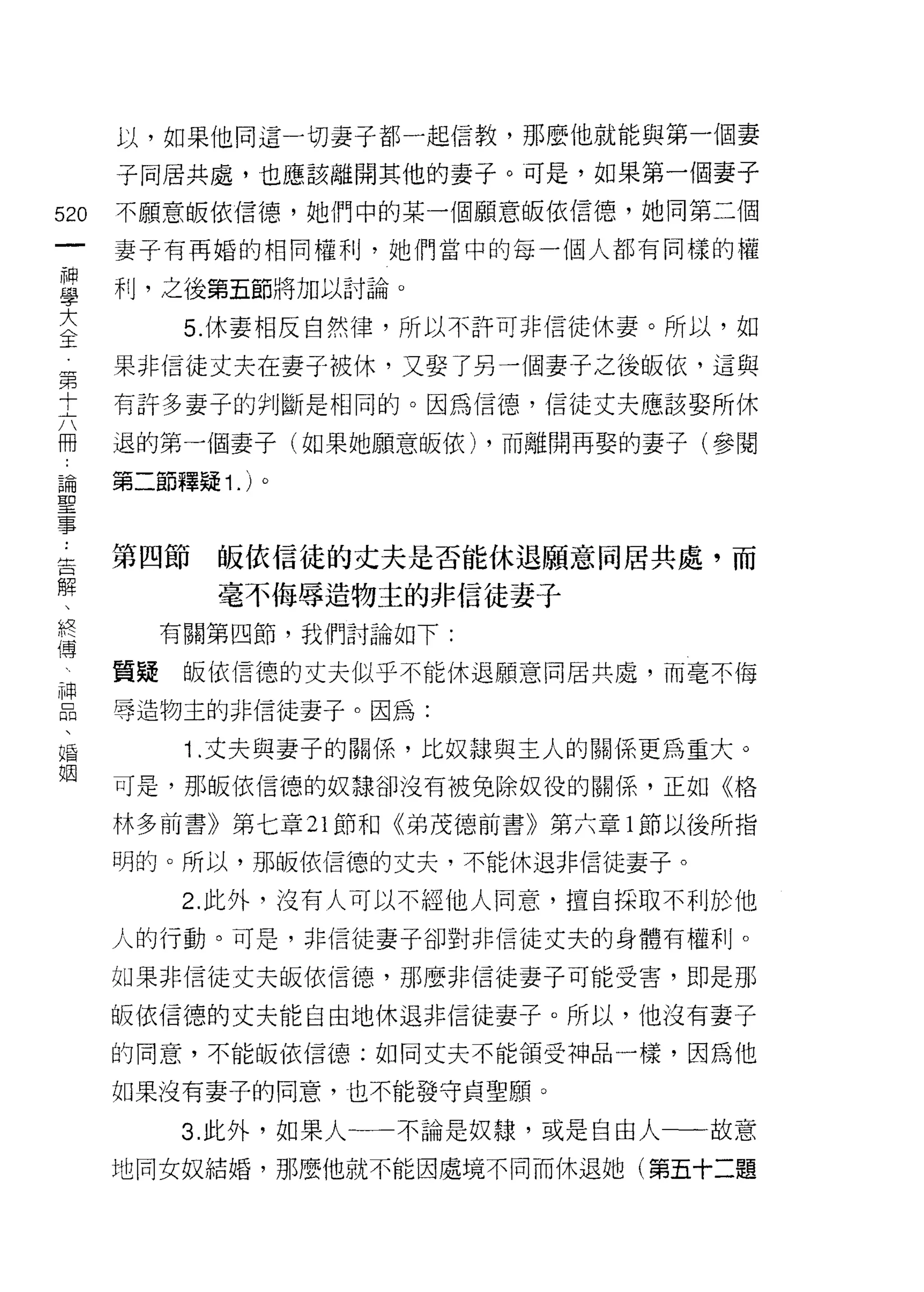 以，如果他同這一切妻子都一起信教，那麼他就能與第一個妻

    子同居共處，也應該離開其他的妻子。可是，如果第一個妻子
的   不願意皈依信德，她們中的某一個願意皈依信德，她同第二個
一
    妻子有再婚的相同權利，她們當中的每一個人都有同樣的權
神
學   利，之後第五節將加以討論。

大         5. 休妻相反自然律，所以不許可非信徒休妻。所以，如
全   果非信徒丈夫在妻子被休，又娶了另一個妻子之後皈依，這與
第   有許多妻子的判斷是相同的。因為信德，信徒丈夫應該娶所休
十
六   退的第一個妻子(如果她願意皈依) ，而離開再娶的妻子(參閱

冊   第二節釋疑 1. )。
論
聖   第四節    皈依信徒的丈夫是否能休退願意同居共處，而
事          毫不侮辱造物主的非信徒妻子
﹒
告        有關第四節，我們討論如下:

解   質疑    皈依信德的丈夫似乎不能休退願意同居共處，而毫不悔
、   辱造物主的非信徒妻子。因為:
終         "1 .丈夫與妻子的關係，比奴隸與主人的關係更為重大。
傅   可是，那皈依信德的奴隸卻沒有被免除奴役的關係，正如《格
神
品   林多前書》第七章 21 節和《弟茂德前書》第六章 l 節以後所指

、   明的。所以，那皈依信德的丈夫，不能休退非信徒妻子。

福         2. 此外，沒有人可以不經他人同意，擅自採取不利於他
姻   人的行動。可是，非信徒妻子卻對非信徒丈夫的身體有權利。

    如果非信徒丈夫皈依信德，那麼非信徒妻子可能受害，即是那

    皈依信德的丈夫能自由地休退非信徒妻子。所以，他沒有妻子

    的同意，不能皈依信德;如同丈夫不能頡受神品一樣，因為他

    如果沒有妻子的同意，也不能發守貞聖願。

         3. 此外，如果人一一不論是奴隸，或是自由人一一故意

    地同女奴結婚，那麼他就不能因處境不同而休退她(第五十二題
 