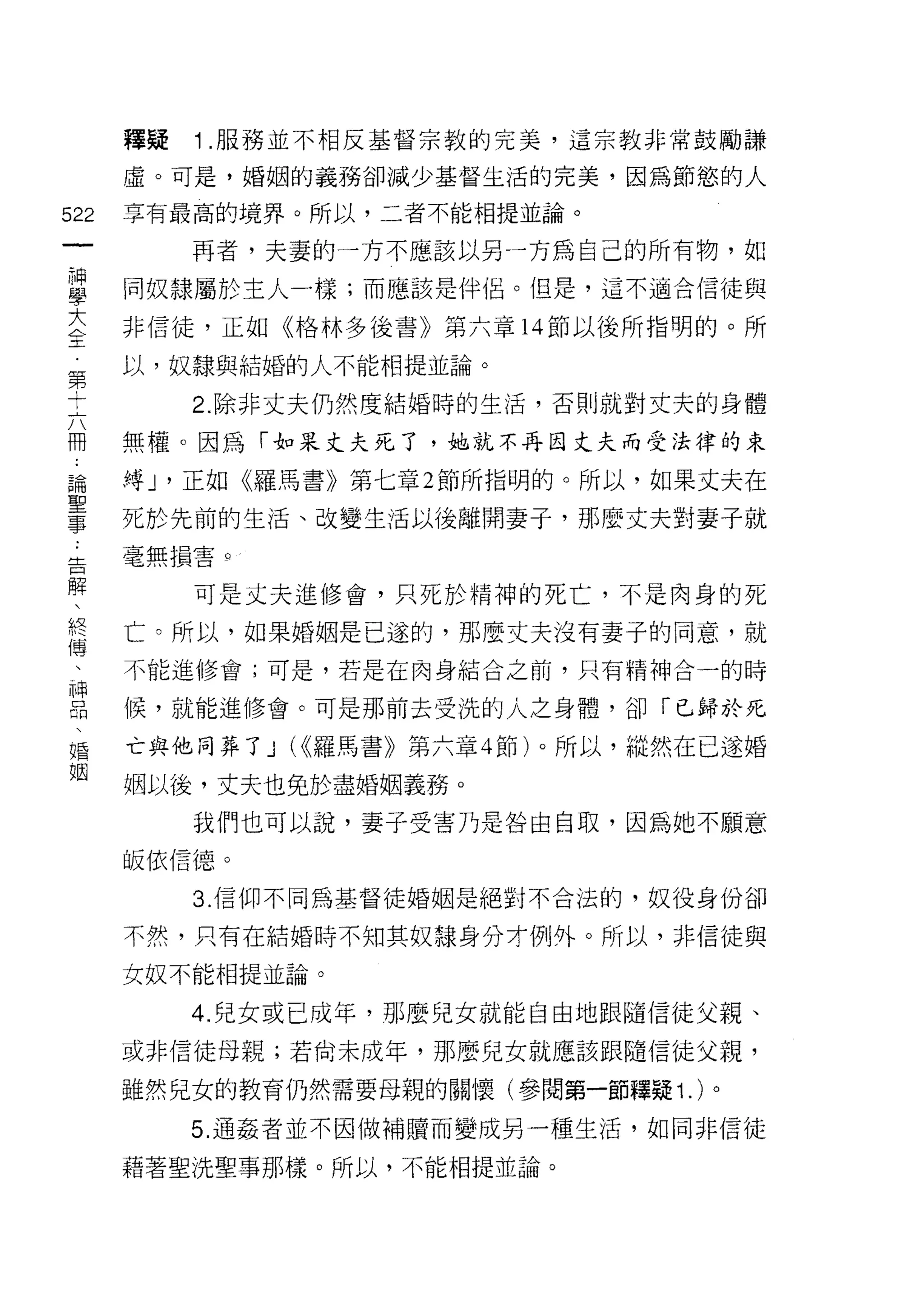 釋疑   1 .服務並不相反基督宗教的完美，這宗教非常鼓勵謙
    虛。可是，婚姻的義務卻減少基督生活的完美，因為節慾的人
間   享有最高的境界。所以，二者不能相提並論。
一
         再者，夫妻的一方不應該以另一方為自己的所有物，如
神
學   同奴隸屬於主人一樣;而應該是伴侶。但是，這不適合信徒與

大   非信徒，正如《格林多後書》第六章 14 節以後所指明的。所
全   以，奴隸與結婚的人不能相提並論。
第        2. 除非丈夫仍然度結婚時的生活，否則就對丈夫的身體
十
六   無權。因為「對呆丈夫死了，她就不再因丈夫而受法律的束

冊   縛 J '正如《羅馬書》第七章 2 節所指明的。所以，如果丈夫在
論   死於先前的生活、改變生活以後離開妻子，那麼丈夫對妻子就
聖   毫無損害 Q

事        可是丈夫進修會，只死於精神的死亡，不是肉身的死
告
解   亡。所以，如果婚姻是己遂的，那麼丈夫沒有妻子的同意，就

、   不能進修會;可是，若是在肉身結合之前，只有精神合一的時

終   候，就能進修會。可是那前去受洗的人之身體，卻「巳歸於死
傳   亡與他同葬了 J (<<羅馬書》第六章 4 節)。所以，縱然在已遂婚
、   姻以後，丈夫也免於盡婚姻義務。
神
口        我們也可以說，妻子受害乃是咎由自取，因為她不願意

悶   皈依信德。

、        3. 信仰不同為基督徒婚姻是絕對不合法的，奴役身份卻

婚   不然，只有在結婚時不知其奴隸身分才例外。所以，非信徒與
姻   女奴不能相提並論。

         4. 兒女或已成年，那麼兒女就能自由地跟隨信徒父親、
    或非信徒母親;若尚未成年，那麼兒女就應該跟隨信徒父親，

    雖然兒女的教育仍然需要母親的關懷(參閱第一節釋疑 1. )。

         5. 通姦者並不囡做補贖而變成另一種生活，如同非信徒

    藉著聖洗聖事那樣。所以，不能相提並論。
 