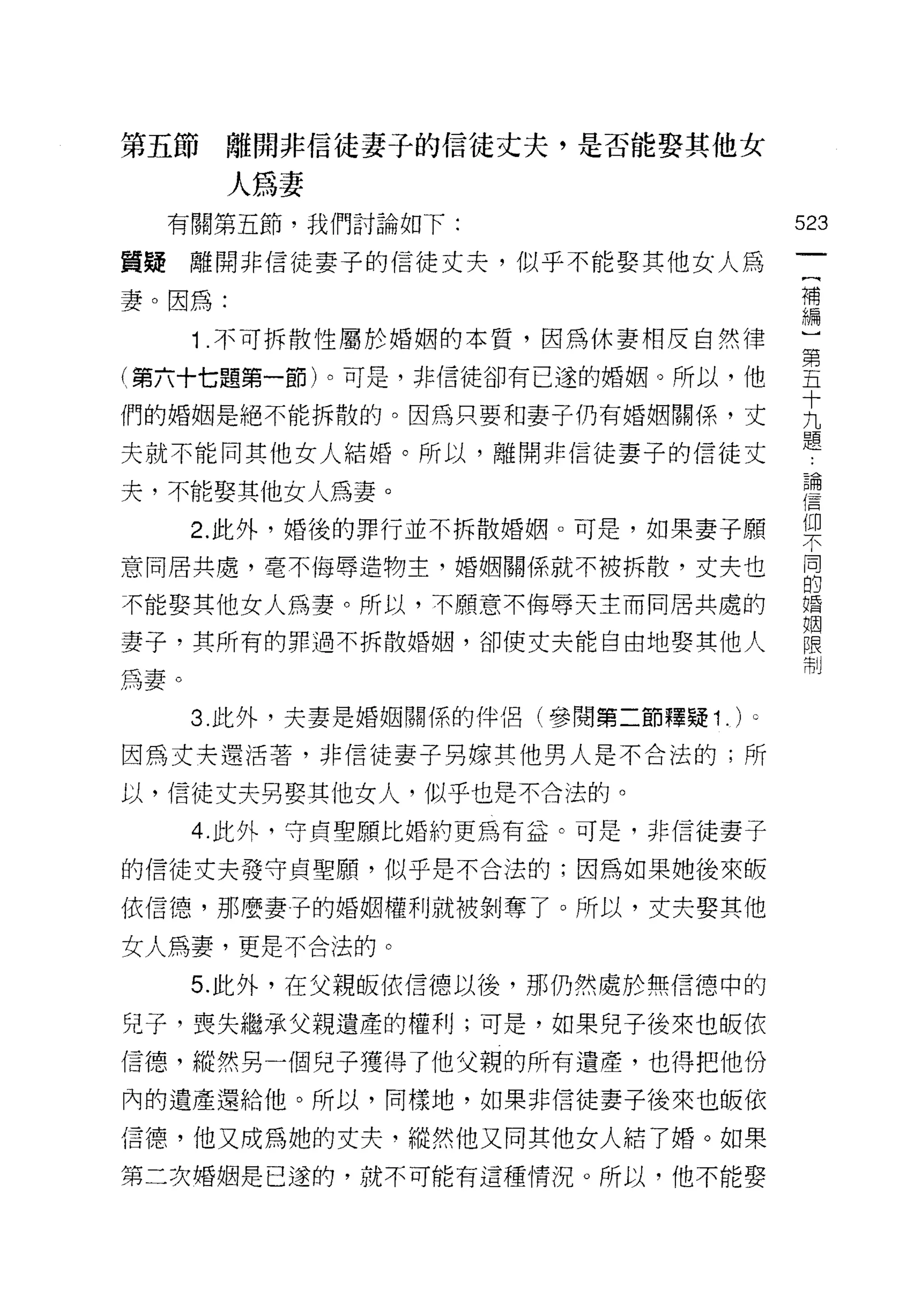 第五節離開非信徒妻子的信徒丈夫，是否能娶其他女

        人為妻
  有關第五節，我們討論如下:                         523
質擺離開非信徒妻子的信徒丈夫，似乎不能娶其他女人為                {
                                         補
妻。因為:                                    編
      1 不可拆散性屬於婚姻的本質，因為休妻相反自然律          第

(第六十七題第一節卜可是，非信徒卻有己途的婚姻。所以，他            五
                                        十
們的婚姻是絕不能拆散的。因為只要和妻子仍有婚姻關係，丈             九
                                        題
夫就不能同其他女人結婚。所以，離開非信徒妻子的信徒丈

夫，不能娶其他女人為妻。                            當
      2 此外，婚後的罪行並不拆散婚姻。可是，如果妻子願         架
意同居共處，毫不侮辱造物主，婚姻關係就不被拆散，丈夫也             同
                                        的
不能娶其他女人為妻。所以，不願意不侮辱天主而同居共處的             婚

                                        姻
妻子，其所有的罪過不拆散婚姻，卻使丈夫能自由地娶其他人             限
                                        制
為妻。
      3. 此外，夫妻是婚姻關係的伴侶(參閱第二節釋疑 1 . )。

因為丈夫還活著，非信徒妻子男嫁其他男人是不合法的;所

以，信徒丈夫男娶其他女人，似乎也是不合法的。
      4. 此外，守貞聖願比婚約更為有益。可是，非信徒妻子

的信徒丈夫發守貞聖願，似乎是不合法的;因為如果她後來皈

依信德，那麼妻子的婚姻權利就被剝奪了。所以，丈夫娶其他

女人為妻，更是不合法的。

      5. 此外，在父親皈依信德以後，那仍然處於無信德中的

兒子，喪失繼承父親遺產的權利;可是，如果兒子後來也皈依

信德，縱然另一個兒子獲得了他父親的所有遺產，也得把他份
內的遺產還給他。所以，同樣地，如果非信徒妻子後來也皈依

信德，他又成為她的丈夫，縱然他又同其他女人結了婚。如果
第二次婚姻是已遂的，就不可能有這種情況。所以，他不能娶
 