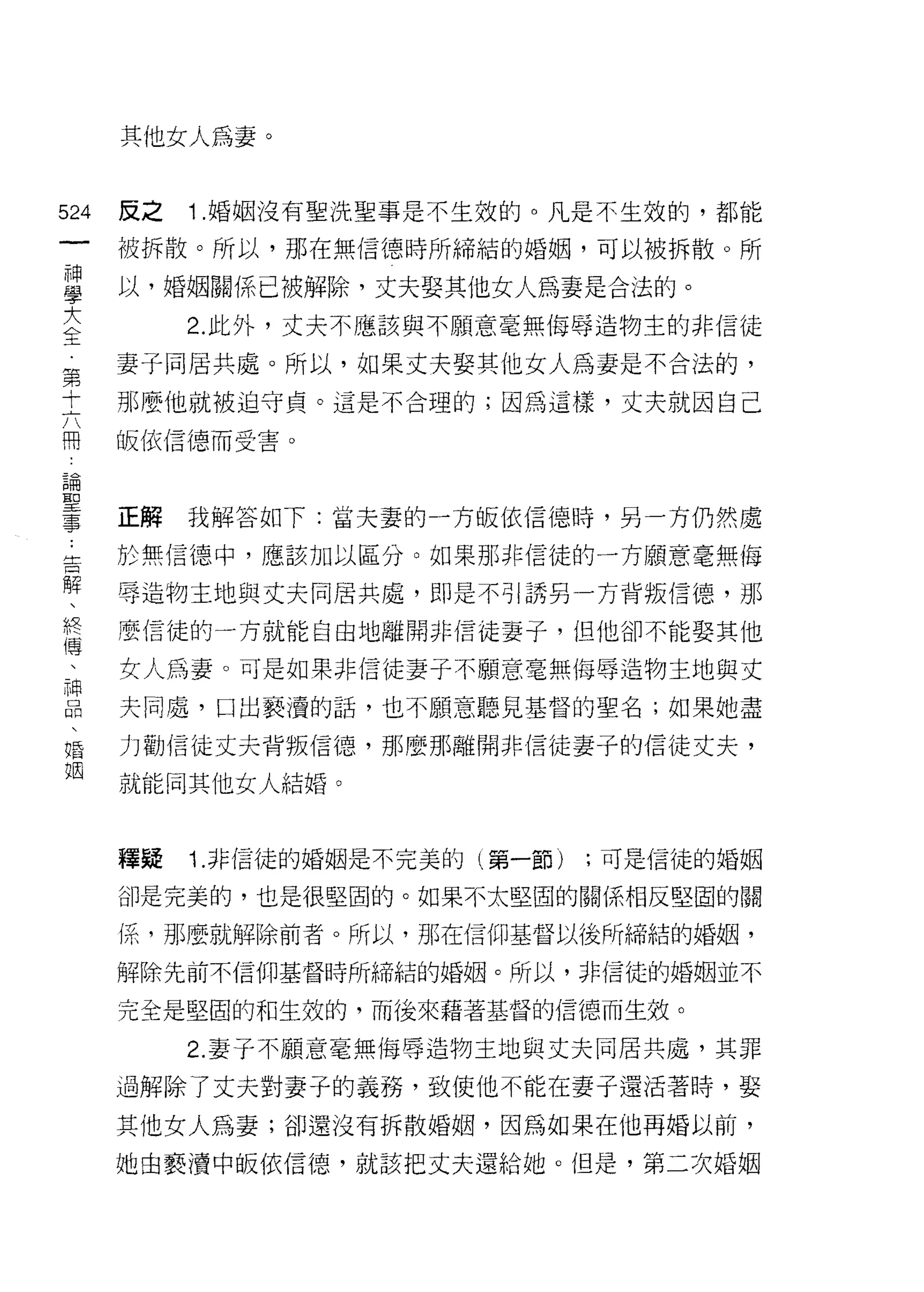其他女人為妻。


524   反之   1 .婚姻沒有聖洗聖事是不生效的。凡是不生效的，都能
 一    被拆散。所以，那在無信德時所締結的婚姻，可以被拆散。所
 神
 學    以，婚姻關係已被解除，丈夫娶其他女人為妻是合法的。

 大         2. 此外，丈夫不應該與不願意毫無侮辱造物主的非信徒
 全    妻子同居共處。所以，如果丈夫娶其他女人為妻是不合法的，
 第    那麼他就被迫守貞。這是不合理的;因為這樣，丈夫就因自己
 十
 六    皈依信德而受害。

 用
 論    正解   我解答如下:當夫妻的一方皈依信德時，另一方仍然處
 聖    於無信德、中，應該加以區分。如果那非信徒的一方願意毫無侮
 事
 告    辱造物主地與丈夫同居共處，即是不引誘另一方背叛信德，那

 解    麼信徒的一方就能自由地離開非信徒妻子，但他卻不能娶其他
 、    女人為妻。可是如果非信徒妻子不願意毫無侮辱造物主地與丈
 終    夫同處，口出褻潰的話，也不顧意聽見基督的聖名;如果她盡
 傳
 、    力勸信徒丈夫背叛信德，那麼那離開非信徒妻子的信徒丈夫，

 神    就能同其他女人結婚。
 品
 、    釋疑   1. 非信徒的婚姻是不完美的(第一節)   ;可是信徒的婚姻
 婚
 姻    卻是完美的，也是很堅固的。如果不太堅固的關係相反堅固的關

      (系，那麼就解除前者。所以，那在信仰基督以後所締結的婚姻，

      解除先前不信仰基督時所締結的婚姻。所以，非信徒的婚姻並不

      完全是堅固的和生效的，而後來藉著基督的信德而生效。

           2. 妻子不願意毫無侮辱造物主地與丈夫同居共處，其罪

      過解除了丈夫對妻子的義務，致使他不能在妻子還活著時，娶

      其他女人為妻;卻還沒有拆散婚姻，因為如果在他再婚以前，

      她由褻潰中皈依信德，就該把丈夫還給她。但是，第二次婚姻
 