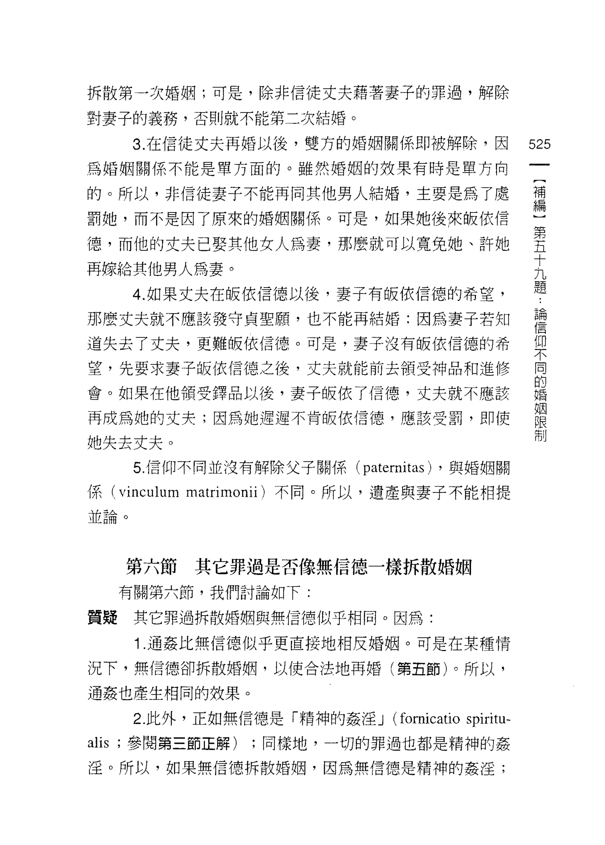 拆散第一次婚姻;可是，除非信徒丈夫藉著妻子的罪過，解除

對妻子的義務，否則就不能第二次結婚。

        3. 在信徒丈夫再婚以後，雙方的婚姻關係即被解除，因                    525
為婚姻關係不能是單方面的。雖然婚姻的效果有時是單方向

的。所以，非信徒妻子不能再向其他男人結婚，主要是為了處                           禮
罰她，而不是因了原來的婚姻關係。可是，如果她後來皈依信                           心

德，而他的丈夫已娶其他女人為妻，那麼就可以寬兔她、許她                           告
                                                      十
再嫁給其他男人為妻。                                            九
                                                      題
        4. 如果丈夫在皈依信德以後，妻子有皈依信德的希望，

那麼丈夫就不應該發守貞聖願，也不能再結婚:因為妻子都日                           書
道失去了丈夫，更難皈依信德。可是，妻子沒有皈依信德的希                           f[口
                                                      不

望，先要求妻子皈依信德之後，丈夫就能前去領受神品和進修                           同
                                                      的
會。如果在他領受鐸品以後，妻子皈依了信德，丈夫就不應該                           婚

                                                      姻
再成為她的丈夫;因為她遲遲不肯皈依信德，應該受罰，即使                           限
                                                      制
她失去丈夫。
        5. 信仰不同並沒有解除父子關係(   paternitas)   ，與婚姻關

係 (vinculum matrimonii) 不同。所以，遺產與妻子不能相提
並論。




       第六節   其它罪過是否像無信德一樣拆散婚姻
       有關第六節，我們討論如下:

質疑      其它罪過拆散婚姻與無信德似乎相同。因為:

        1 .通姦比無信德似乎更直接地相反婚姻。可是在某種情
況下，無信德卻拆散婚姻，以使合法地再婚(第五節)。所以，

通姦也產生相同的妓果。

        2. 此外，正如無信德是「精神的姦淫 J    (fomicatio spiritu-
alis   ;參閱第三節正解)   ;同樣地，一切的罪過也都是精神的姦

淫。所以，如果無信德拆散婚姻，因為無信德是精神的姦淫;
 