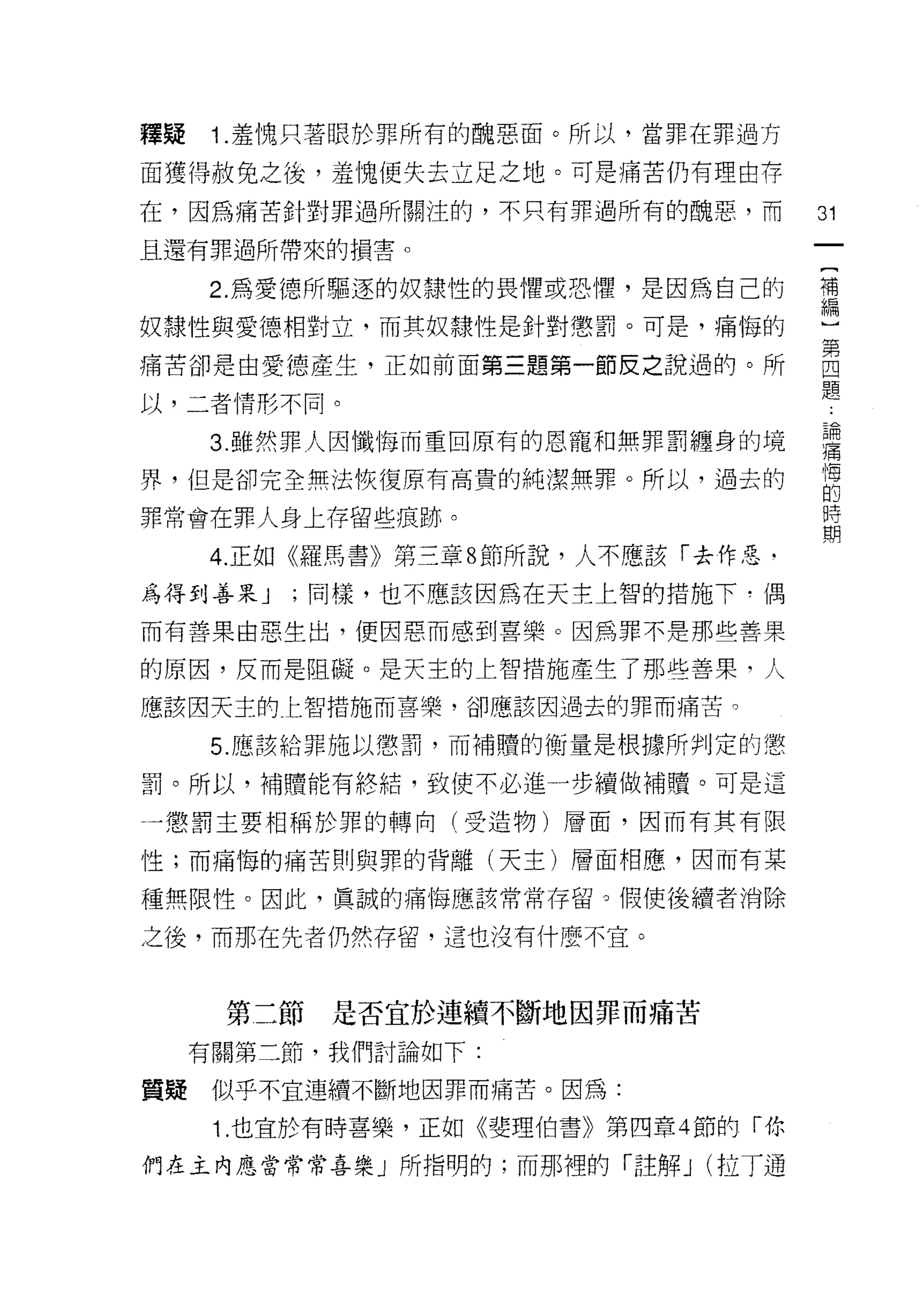 釋疑   1 .羞愧只著眼於罪所有的醜惡面。所以，當罪在罪過方
面獲得赦免之後，羞愧便失去立足之地。可是痛苦仍有理由存
在，因為痛苦針對罪過所關注的，不只有罪過所有的醜惡，而           31
且還有罪過所帶來的損害。

     2. 為愛德所驅逐的奴隸性的畏懼或恐懼，是因為自己的       補
                                      編

奴隸性與愛德相對立，而其奴隸性是針對懲罰。可是，痛悔的

痛苦卻是由愛德產生，正如前面第三題第一節反之說過的。所           自
以，二者情形不同。                             題
     3 雖然罪人因懺悔而重回原有的恩寵和無罪罰纏身的境        譯
界，但是卻完全無法恢復原有高貴的純潔無罪。所以，過去的           悔
                                      的

罪常會在罪人身上存留些痕跡。                        E
     4. 正如《羅馬書》第三章 8 節所說，人不應該「去作惡﹒

為得到善果 J   ;同樣，也不應該因為在天主上智的措施下-偶

而有苦果由惡生出，便因惡而感到喜樂。因為罪不是那些善果

的原因，反而是阻礙。是天主的上智措施產生了那些善果，人

應該因天主的仁智措施而喜樂，卻應該因過去的罪而痛苦。

     5. 應該給罪施以懲罰，而補贖的衡量是根據所判定的懲

罰。所以，補贖能有終結，致使不必進一步續做補贖。可是這

一懲罰主要相稱於罪的轉向(受造物)層面，因而有其有限

性;而痛悔的痛苦則與罪的背離(天主)層面相應，因而有某

種無限性。因此，真誠的痛悔應該常常存留。假使後續者消除

之後，而那在先者仍然存留，這也沒有什麼不宜。



      第二節是否宜於連續不斷地因罪而痛苦
     有關第二節，我們討論如下:

質疑似乎不宜連續不斷地因罪而痛苦。因為:

      1. 也宜於有時喜樂，正如《斐理伯書》第四章 4 節的「你

們在主內應當常常喜樂」所指明的;而那裡的「註解 J (拉了通
 