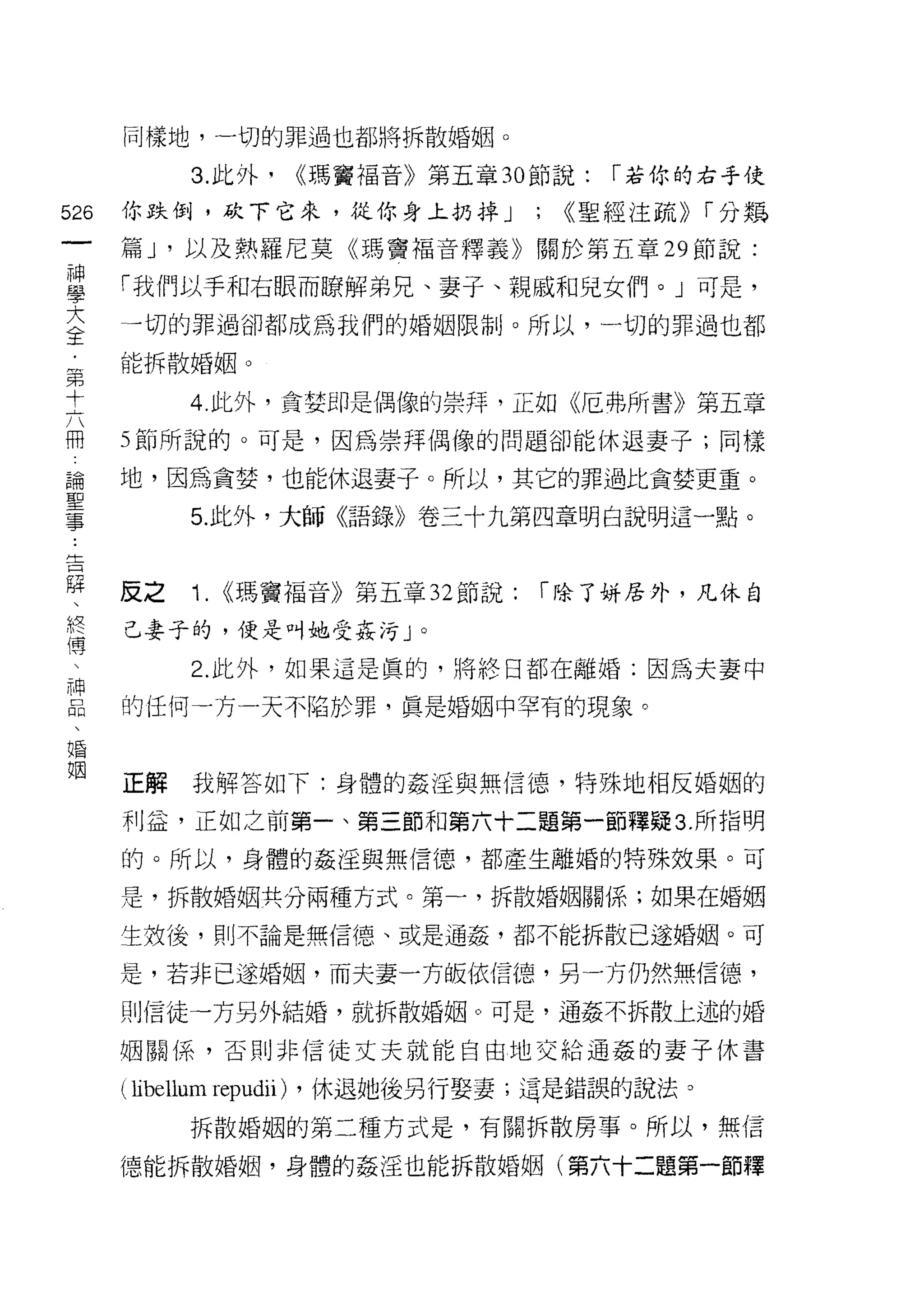 同樣地，一切的罪過也都將拆散婚姻。

            3. 此外，        ((瑪竇福音》第五章 30 節說:   r 若你的右手使
的   你跌倒，砍下它來，從你身上扔掉 J                  ;   ((聖經注疏)) r 分娛
一
神   篇 J '以及熱羅尼莫《瑪竇福音釋義》關於第五章 29 節說:

學   「我們以手和右眼而瞭解弟兄、妻子、親戚和兒女們。」可是，
大   一切的罪過卻都成為我們的婚姻限制。所以，一切的罪過也都
全   能拆散婚姻。
﹒
第          4. 此外，貪婪即是偶像的崇拜，正如《厄弗所書》第五章

十   5 節所說的。可是，因為崇拜偶像的問題卻能休退妻子;同樣
六   地，因為貪婪，也能休退妻子。所以，其它的罪過比貪婪更重。
冊           5. 此外，大師《語錄》卷三十九第四章明白說明這一點。
論
聖
事   反之      Î. <<瑪竇褔音》第五章 32 節說:        r 除了主持居外，凡休自

告   己妻子的，便是叫她受姦污」。
躍           2. 此外，如果這是真的，將終日都在離婚;因為夫妻中
、
終   的任何一方一天不陷於罪，真是婚姻中罕有的現象。

傳
、   正解      我解答如下:身體的姦淫與無信德，特殊地相反婚姻的
神   利益，正如之前第一、第三節和第六十二題第一節釋疑 3. 所指明
品
、   的。所以，身體的姦淫與無信德，都產生離婚的特殊效果。可

婚   是，拆散婚姻共分兩種方式。第一，拆散婚姻關係;如果在婚姻

姻   生效後，則不論是無信德、或是通姦，都不能拆散已逐婚姻。可

    是，若非已遂婚姻，而夫妻一方皈依信德，另一方仍然無信德，

    則信徒一方另外結婚，就拆散婚姻。可是，通姦不拆散上述的婚

    姻關係，否則非信徒丈夫就能自由地交給通姦的妻子休喜

    ( libellum repudii)   ，休退她後另行娶妻;這是錯誤的說法。
           拆散婚姻的第二種方式是，有關拆散房事。所以，無信

    德能拆散婚姻，身體的姦淫也能拆散婚姻(第六十二題第一節釋
 