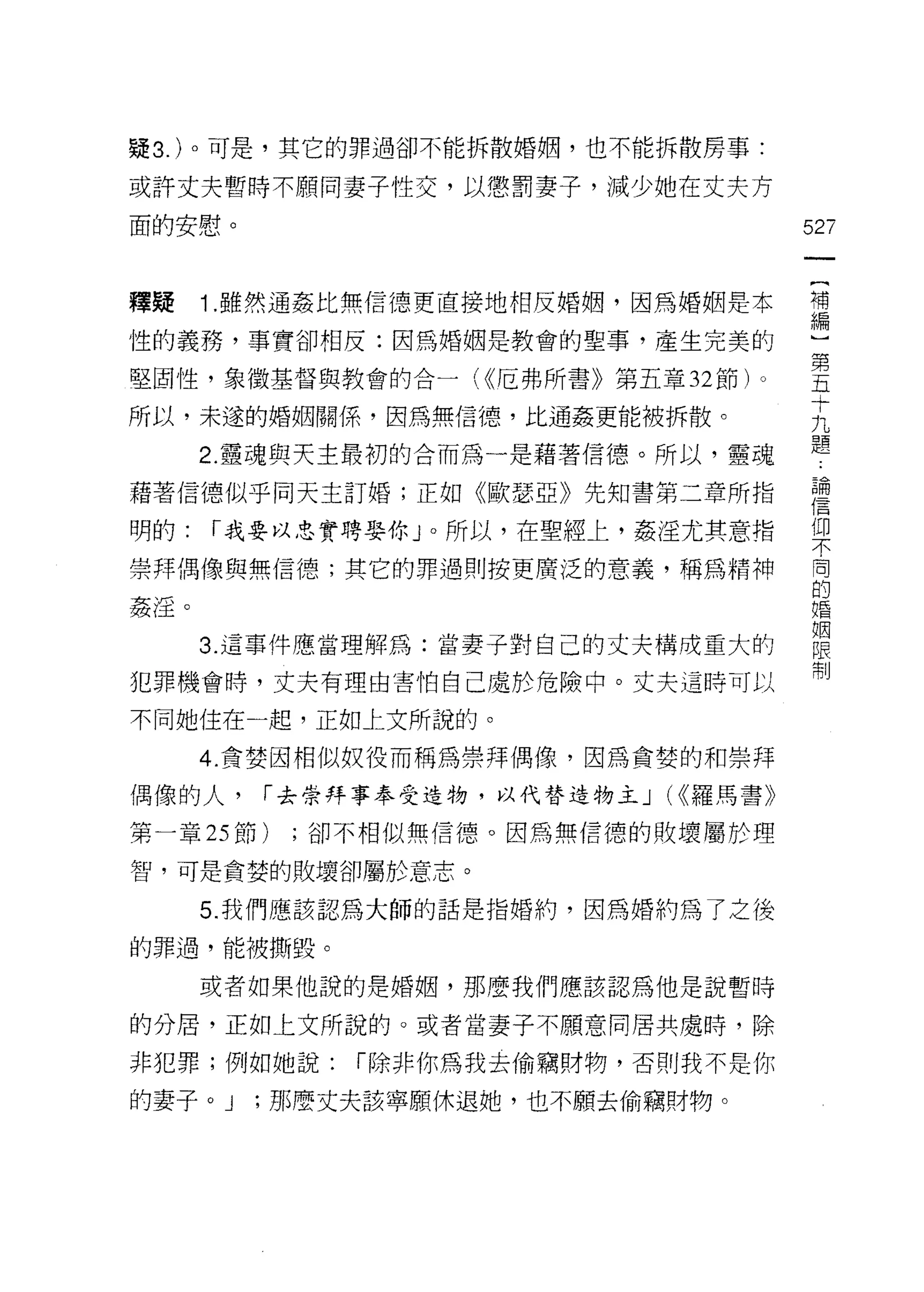 疑 3. )。可是，其它的罪過卻不能拆散婚姻，也不能拆散房事:

或許丈夫暫時不願同妻子性交，以懲罰妻子，減少她在丈夫方

面的安慰。                                    52ï


釋疑    1 雖然通姦比無信德更直接地相反婚姻，因為婚姻是本          第

性的義務，事實卻相反:因為婚姻是教會的聖事，產生完美的
                                         第
堅固性，象徵基督與教會的合一( <<厄弗所書》第五章 32 節)。        五
                                         十
所以，未遂的婚姻關係，因為無信德，比通姦更能被拆散。
                                         九

      2. 靈魂與天主最初的合而為一是藉著信德。所以，靈魂         題
藉著信德似乎同天主訂婚;正如《歐瑟亞》先知書第二章所指              書
明的:   r 我要以忠實聘娶你 J 0 所以，在聖經上，姦淫尤其意指      (即
                                         不

崇拜偶像與無信德;其它的罪過則按更廣泛的意義，稱為精神              闇
                                         的
姦淫。                                      婚

                                         姻
      3. 這事件應當理解為:當妻子對自己的丈夫構成重大的         限
                                         制
犯罪機會時，丈夫有理由害怕自己處於危險中。丈夫這時可以

不同她住在一起，正如上文所說的。

      4. 貪婪因相似奴役而稱為崇拜偶像，因為貪婪的和崇拜
偶像的人，    r 去崇拜事奉受造物，以代替造物主 J   (<<羅馬書》

第一章 25 節)   ;卻不相似無信德。因為無信德的敗壞屬於理

智，可是貪婪的敗壞卻屬於意志。

      5 周我們應該認為大師的話是指婚約，因為婚約為了之後

的罪過，能被撕毀。

      或者如果他說的是婚姻，那麼我們應該認為他是說暫時

的分居，正如上文所說的。或者當妻子不願意同居共處時，除

非犯罪;例如她說:     r 除非你為我去偷竊財物，否則我不是你

的妻子。 J   ;那麼丈夫該寧願休退她，也不願去偷竊財物。
 