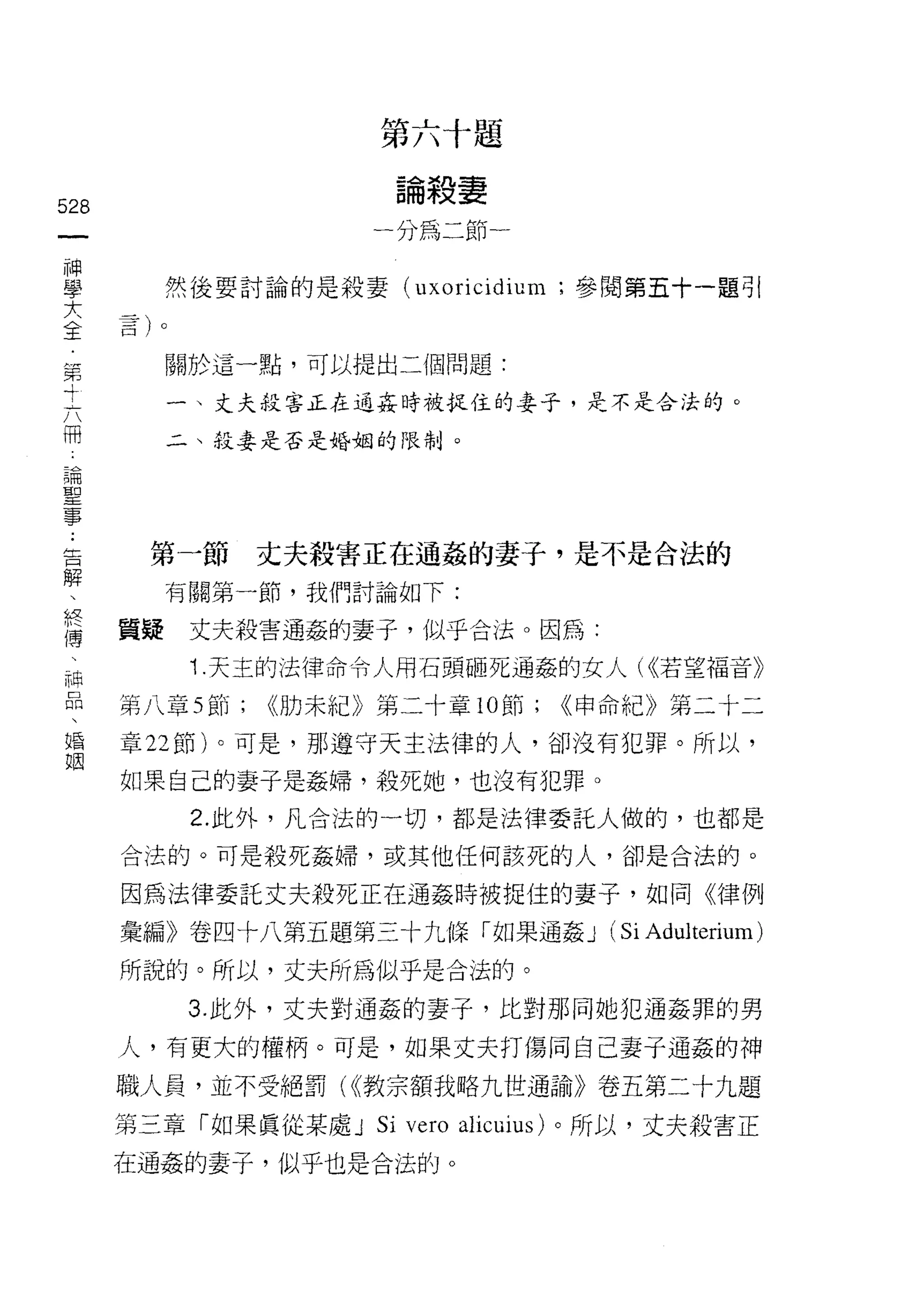 第六十題
                        論殺妻
528
 一                     一分為二節一
 神
 學         然後要討論的是殺妻 (uxoricidium ;參閱第五十一題引
 大
 全         關於這一點，可以提出二個問題:
 第
 寸         一、丈夫殺害正在通姦時被捉住的妻子，是不是合法的。

 六         二、殺妻是否是婚姻的限制。

 冊
 論
 聖
 事     第一節       丈夫殺害正在通姦的妻子，是不是合法的

 ﹒         有關第一節，我們討論如下:

 告    質提    丈夫殺害通姦的妻子，似乎合法。因為:
 解          1. 天主的法律命令人用石頭砸死通姦的女人( (<若望福音》
 、
 終    第八章 5 節;   <<肋未紀》第二十章 10 節;      <<申命紀》第二十二

 傳    章 22 節)。可是，那遵守天主法律的人，卻沒有犯罪。所以，

 、    如果自己的妻子是姦婦，殺死她，也沒有犯罪。
 神          2. 此外，凡合法的一切，都是法律委託人做的，也都是
 品    合法的。可是殺死姦婦，或其他任何該死的人，卻是合法的。
 、
 婚    因為法律委託丈夫殺死正在通姦時被捉住的妻子，如同《律例

 姻    彙編》卷四十八第五題第三十九條「如果通姦 J              (Si Adulterium)
      所說的。所以，丈夫所為似乎是合法的。

            3. 此外，丈夫對通姦的妻子，比對那同她犯通姦罪的男

      人，有更大的權柄。可是，如果丈夫打傷同自己妻子通姦的神

      職人員，並不受絕罰( <<教宗額我略九世通諭》卷五第二十九題

      第三章「如果真從某處 J     Si vero   alicuius) 。所以，丈夫殺害正

      在通姦的妻子，似乎也是合法的。
 