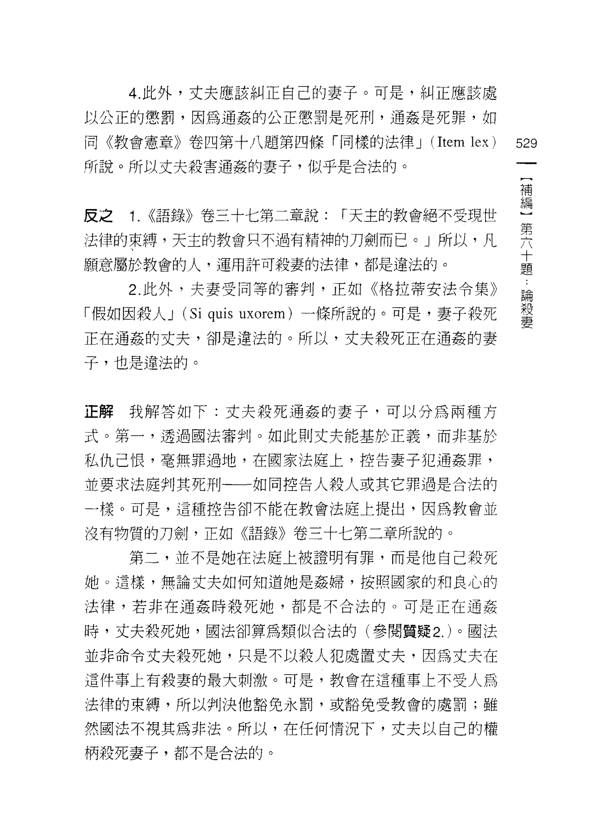 4. 此外，丈夫應該糾正自己的妻子。可是，糾正應該處

以公正的懲罰，因為通姦的公正懲罰是死刑，通姦是死罪，如

同《教會憲章》卷四第十八題第四條「同樣的法律 J              (Item lex )   529
所說。所以丈夫殺害通姦的妻子，似乎是合法的。
                                                    補


皮之   1.   (<語錄》卷三十七第二章說: r天主的教會絕不受現世                盟
法律的束縛，天主的教會只不過有精神的刀劍而已。」所以，凡                        要
願意屬於教會的人，運用許可殺妻的法律，都是違法的。                           孟
     2. 此外，夫妻受同等的審判，正如《格拉蒂安法令集》                     論

「假如因殺人 J    (Si quis   uxorem) 一條所說的。可是，妻子殺死        殺
                                                    妻
正在通姦的丈夫，卻是違法的。所以，丈夫殺死正在通姦的妻

子，也是違法的。


正解我解答如下:丈夫殺死通姦的妻子，可以分為兩種方

式。第一，透過國法審判。如此則丈夫能基於正義，而非基於

私仇己恨，毫無罪過地，在國家法庭上，控告妻子犯通姦罪，

並要求法庭判其死刑一一如同控告人殺人或其它罪過是合法的

一樣。可是，這種控告卻不能在教會法庭上提出，因為教會並

沒有物質的刀劍，正如《語錄》卷三十七第二章所說的。

     第二，並不是她在法庭上被證明有罪，而是他自己殺死

她。這樣，無論丈夫如何知道她是姦婦， t安照國家的和良心的

法律，若非在通姦時殺死她，都是不合法的。可是正在通姦

時，丈夫殺死她，國法卻算為類似合法的(參閱質聽 2. )。國法

並非命令丈夫殺死她，只是不以殺人犯處置丈夫，因為丈夫在

這件事上有殺妻的最大刺激。可是，教會在這種事上不受人為

法律的束縛，所以判決他豁免永罰，或豁免受教會的處罰;雖

然國法不視其為非法。所以，在任何情況下，丈夫以自己的權
柄殺死妻子，都不是合法的。
 