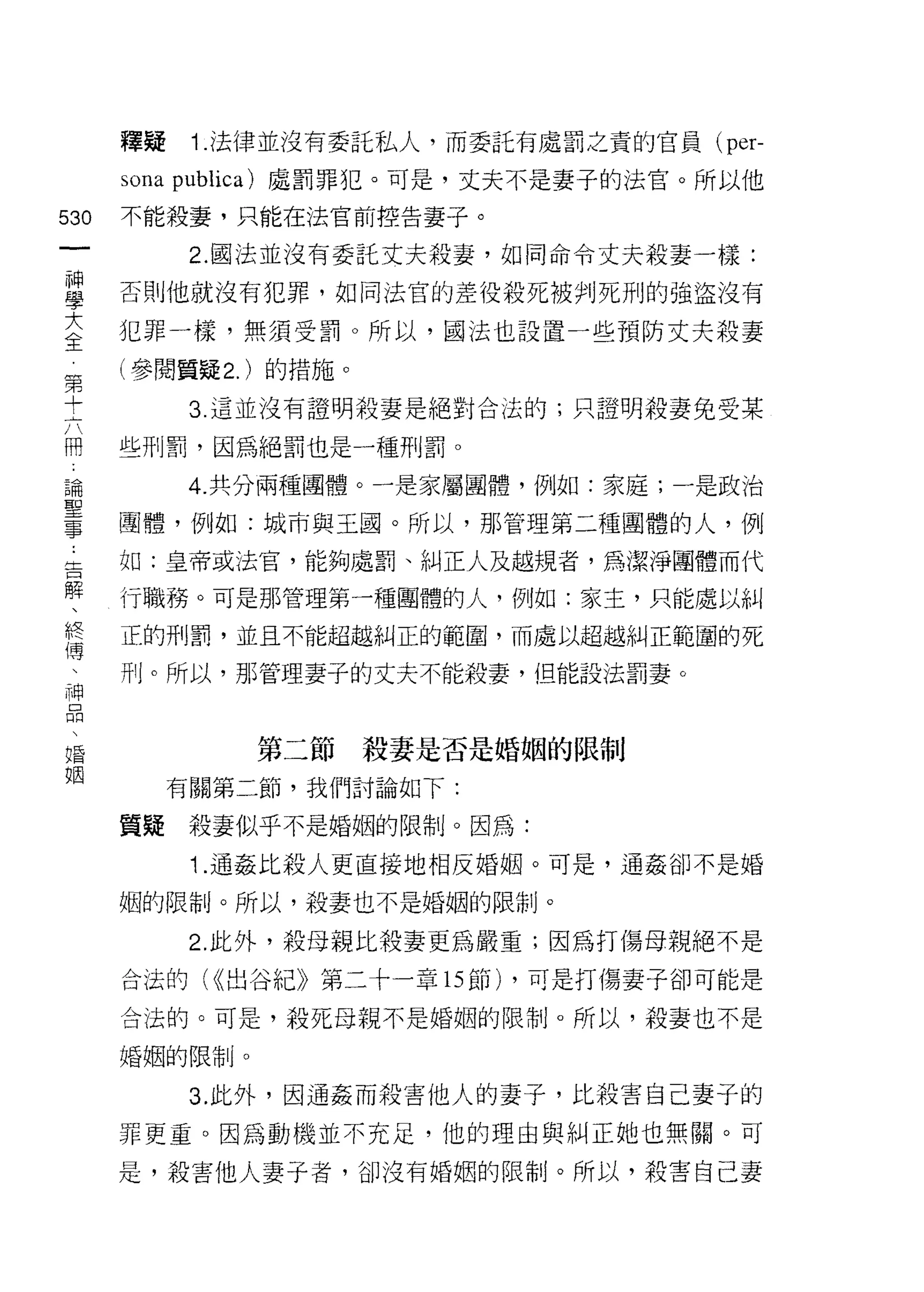 釋疑    i. 法律並沒有委託私人，而委託有處罰之責的官員( per-

      sona publica) 處罰罪犯。可是，丈夫不是妻子的法官。所以他
530   不能殺妻，只能在法官前控告妻子。
 一          2. 國法並沒有委託丈夫殺妻，如同命令丈夫殺妻一樣:
 神
 學    否則他就沒有犯罪，如同法官的差役殺死被判死刑的強盜沒有

 大    犯罪一樣，無須受罰。所以，國法也設置一些預防丈夫殺妻
 全    (參閱質疑 2. )的措施。
 第          3. 這並沒有證明殺妻是絕對合法的;只證明殺妻兔受某
 十
 六    些刑罰，因為絕罰也是一種刑罰。

 冊          4. 共分兩種團體。一是家屬團體，例如:家庭;一是政治
 論    團體，例如:城市與王國。所以，那管理第二種團體的人，例
 聖    如:皇帝或法官，能夠處罰、糾正人及越規者，為潔淨團體而代
 事
 告    行職務。可是那管理第一種團體的人，例如:家主，只能處以糾

 解    正的刑罰，並且不能超越糾正的範圈，而處以超越糾正範圍的死
 、    丹!卜所以，那管理妻子的丈夫不能殺妻，但能設法罰妻。
 終
 傳
 、             第二節殺妻是否是婚姻的限制

 神         有關第二節，我們討論如下:

 品    質疑    殺妻似乎不是婚姻的限制。因為:
 、          "1 .通姦比殺人更直接地相反婚姻。可是，通姦卻不是婚
 婚
 姻    姻的限制。所以，殺妻也不是婚姻的限制。

            2. 此外，殺母親比殺妻更為嚴重;因為打傷母親絕不是

      合法的付出谷紀》第二十一章的節) ，可是打傷妻子卻可能是

      合法的。可是，殺死母親不是婚姻的限制。所以，殺妻也不是

      婚姻的限制。

            3. 此外，因通姦而殺害他人的妻子，比殺害自己妻子的

      罪更重。因為動機並不充足，他的理由與糾正她也無關。可

      是，殺害他人妻子者，卻沒有婚姻的限制。所以，殺害自己妻
 