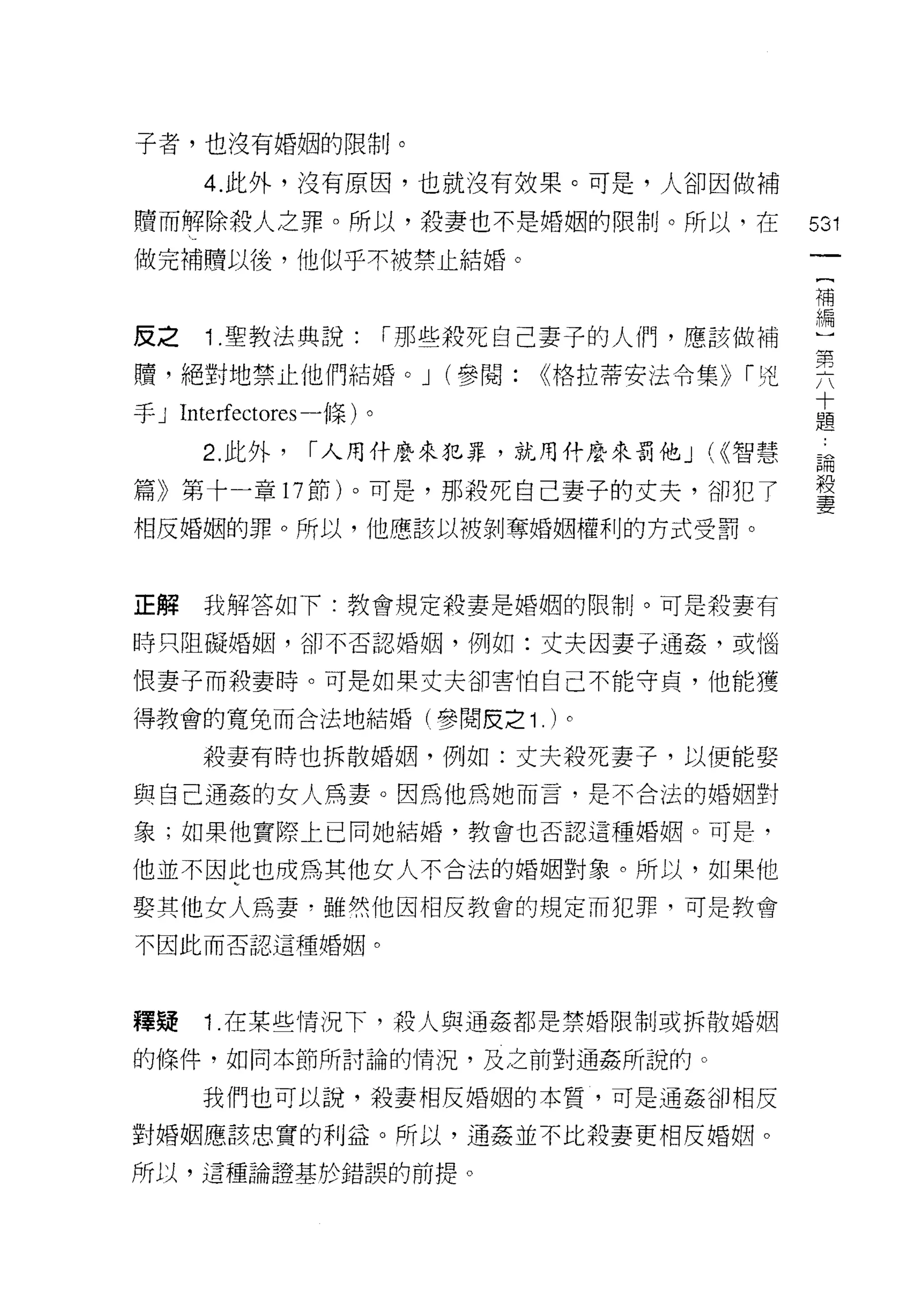 子者，也沒有婚姻的限制。

      4. 此外，沒有原因，也就沒有效果。可是，人卻因做補

贖而解除殺人之罪。所以，殺妻也不是婚姻的限制。所以，在                   531
做完補體以後，他似乎不被禁止結婚。
                                              補


反之    1 .聖教法典說:          í 那些殺死自己妻子的人們，應該做補   編
贖，絕對地禁止他們結婚。 J (參閱: <<格拉蒂安法令集)) í 兇           異
                                              十
手 J Interfectores 一條)。                        題

      2. 此外，    í 人用什麼來犯罪，就用什麼來罰他 J ((<智慧     誦

篇》第十一章 17 節)。可是，那殼死自己妻子的丈夫，卻犯了                殺
                                              妻
相反婚姻的罪。所以，他應該以被剝奪婚姻權利的方式受罰。



正解    我解答如下:教會規定殺妻是婚姻的限制。可是殺妻有

時只阻礙婚姻，卻不否認婚姻，例如:丈夫因妻子通姦，或惱

恨妻子而殺妻時。可是如果丈夫卻害怕自己不能守貞，他能獲

得教會的寬兔而合法地結婚(參閱皮之 1             . )。
      殺妻有時也拆散婚姻，例如:丈夫殺死妻子，以便能娶

與自己通姦的女人為妻。因為他為她而言，是不合法的婚姻對

象;如果他實際上已同她結婚，教會也否認這種婚姻。可是，

他並不因此也成為其他女人不合法的婚姻對象。所以，如果他

娶其他女人為妻，雖然他因相反教會的規定而犯罪，可是教會
不因此而否認這種婚姻。




釋疑    1 .在某些情況下，殼人與通姦都是禁婚限制或拆散婚姻
的條件，如同本節所討論的情況，及之前對通姦所說的。

      我們也可以說，殺妻相反婚姻的本質，可是通姦卻相反

對婚姻應該忠實的利益。所以，通姦並不比殺妻吏相反婚姻。

所以，這種論證基於錯誤的前提。
 