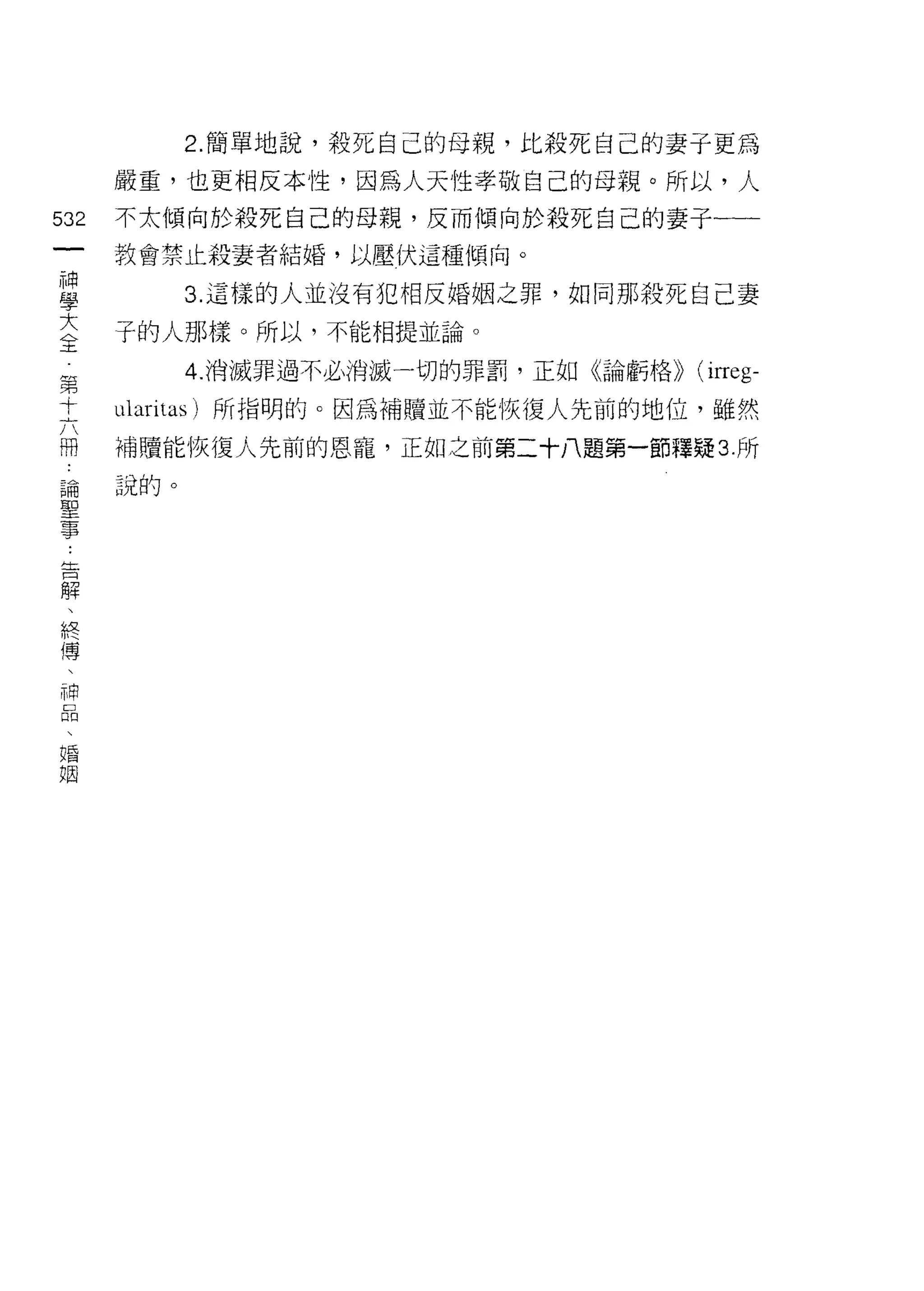 2. 簡單地說，殺死自己的母親，比殺死自己的妻子更為

      嚴重，也更相反本性，因為人天性孝敬自己的母親。所以，人
532   不太傾向於殺死自己的母親，反而傾向於殺死自己的妻子一一一
 一    教會禁止殺妻者結婚，以壓伏這種傾向。
 神
 學          3. 這樣的人並沒有犯相反婚姻之罪，如同那殺死自己妻

 大    子的人那樣。所以，不能相提並論。
 全          4. 消滅罪過不必消滅一切的罪罰，正如《論虧格)) (i江eg­
 第    比aritas) 所指明的。因為補贖並不能恢復人先前的地位，雖然
 十
 六    補贖能恢復人先前的恩寵，正如之前第二十八題第一節釋疑 3. 所

 冊    說的。
 論
 聖
 事
 告
 解
 、
 終
 傳
 、
 神
 品
 、
 婚
 姻
 
