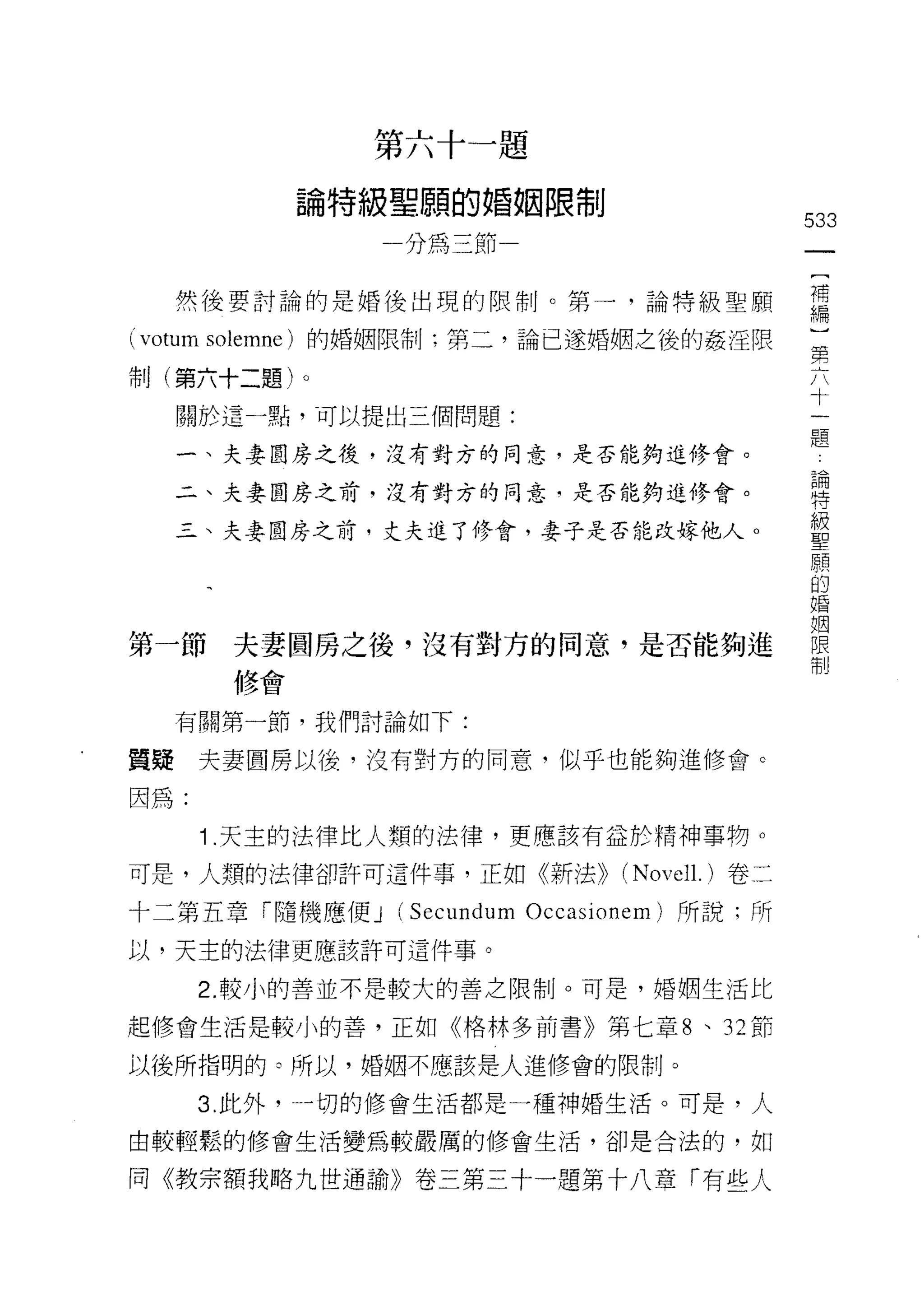第   六   -
                                        」       題
                            賠   時       |
                                                翱
                                            」
                                    R       晶
                                    H
            也   且   土   。   一   叫   A   的           限   位
                                        一
                                                卜
                                            H
            間   可
                    寸   串                               巾
                可       恥
                        們       做           V
                                            F
                                                                             533
                                    叮
                                    叮   斗   芹
                                            小




     然後要討論的是婚後出現的限制。第一，論特級聖願                                                 需
( votum solemne )的婚姻限制;第二，論已遂婚姻之後的姦淫限                                        第
                                                                              八
制(第六十二題)。                                                                     十
     關於這一點，可以提出三個問題:
                                                                              一
                                                                              題
     一、夫妻圓房之後，沒有對方的同意，是否能夠進修會。
                                                                             已闊
     二、夫妻圓房之前，沒有對方的同意﹒是否能夠進修會。                                               特


     三、夫妻團房之前，丈夫進了修會，妻子是否能改嫁他人。                                              級
                                                                             聖


                                                                             的
                                                                             婚

                                                                             姻
第一節夫妻間房之後，沒有對方的同意，是否能夠進                                                      限
                                                                             制
       修會


     有關第一節，我們討論如下:

質提    夫妻圓房以後，沒有對方的同意，似乎也能夠進修會。

因為:

      1 .天主的法律比人類的法律，更應該有益於精神事物。
可是，人類的法律卻許可這件事，正如《新法))                                      (N ovel l. )卷二
十二第五章「隨機應便 J (Secund 山n Occasionem) 所說:所

以，天主的法律更應該許可這件事。

      2. 較小的善並不是較大的善之限制。可是，婚姻生活比

起修會生活是較小的善，正如《格林多前書》第七章 8 、 32 節

以後所指明的。所以，婚姻不應該是人進修會的限制。

      3. 此外， --切的修會生活都是一種神婚生活。可是，人

由較輕鬆的修會生活變為較嚴厲的修會生活，卻是合法的，如

同《教宗額我略九世通諭》卷三第三十一題第十八章「有些人
 