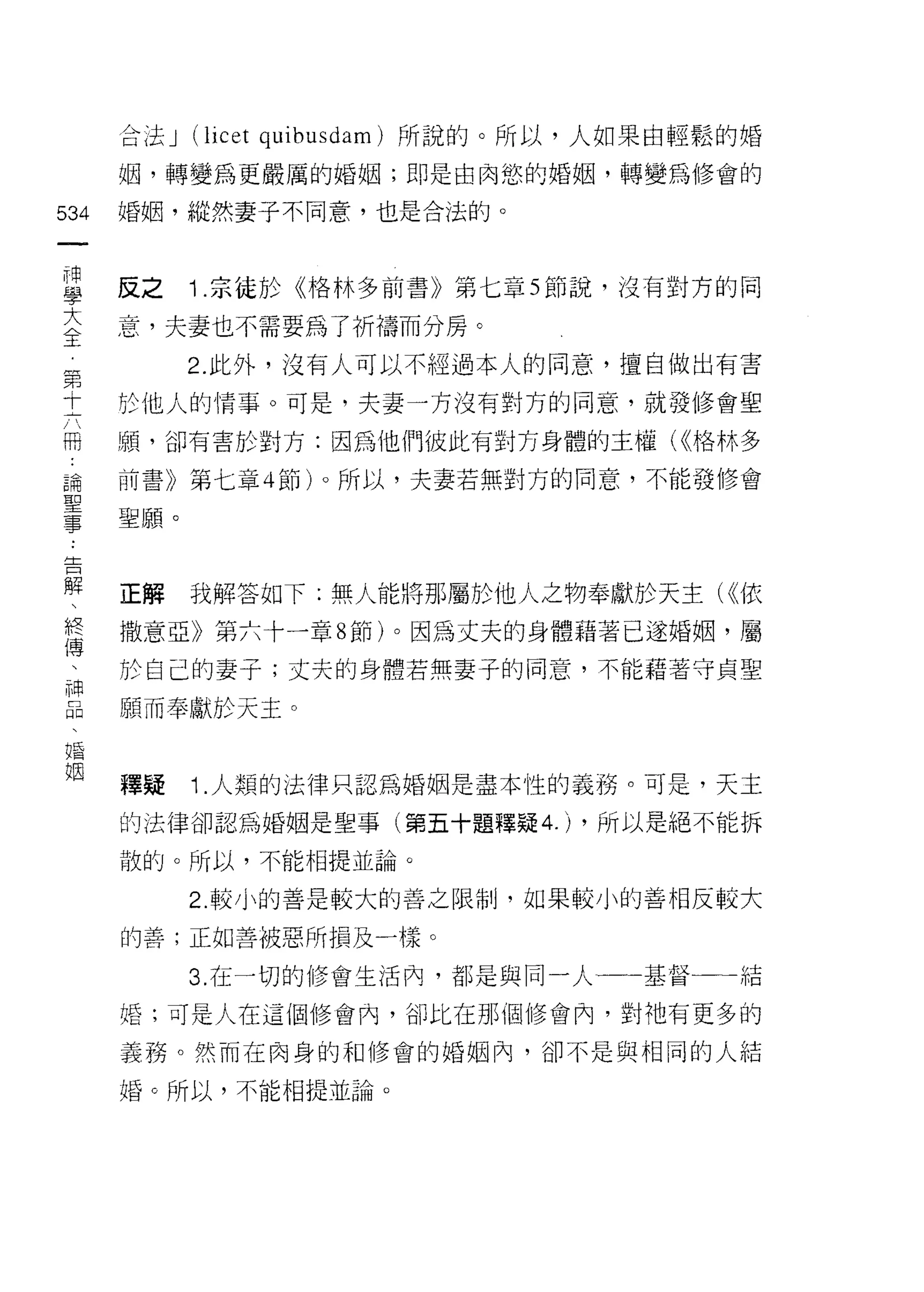 合法 J   (licet quibusdam) 所說的。所以，人如果自輕鬆的婚
      姻，轉變為更嚴厲的婚姻;即是由肉慾的婚姻，轉變為修會的

534   婚姻，縱然妻子不同意，也是合法的。
 一
 神
 學    反之     Î .宗徒於《格林多前書》第七章 5 節說，沒有對方的同

 大    意，夫妻也不需要為了祈禱而分房。
 全           2. 此外，沒有人可以不經過本人的同意，擅自做出有害
 第    於他人的情事。可是，夫妻一方沒有對方的同意，就發 11多會聖
 十
 六    顧，卻有害於對方:因為他們彼此有對方身體的主權( <<格林多

 冊    前書》第七章 4 節卜所以，夫妻若無對方的同意，不能發 11多會
 論    聖願。
 聖
 事
 告    正解     我解答如下;無人能將那屬於他人之物奉獻於天主( <<依

 解    撒意亞》第六十一章 8 節)。因為丈夫的身體藉著已遂婚姻，屬
 、    於自己的妻子;丈夫的身體若無妻子的同意，不能藉著守貞聖
 終    願而奉獻於天主。
 傅
 、
 神    釋疑     Î. 人類的法律只認為婚姻是盡本性的義務。可是，天主
 品    的法律卻認為婚姻是聖事(第五十題釋疑 4.) ，所以是絕不能拆
 、    散的。所以，不能相提並論。
 婚
 姻           2. 較小的善是較大的善之限制，如果較小的善相反 較大
                                     A

      的善;正如善被惡所損及一樣。

             3. 在一切的修會生活內，都是與同一人一一基督        結

      婚;可是人在這個修會內，省[1 比在那個修會內，對祂有更多的

      義務。然而在肉身的和修會的婚姻內，卻不是與相同的人結

      婚。所以，不能相提並論。
 