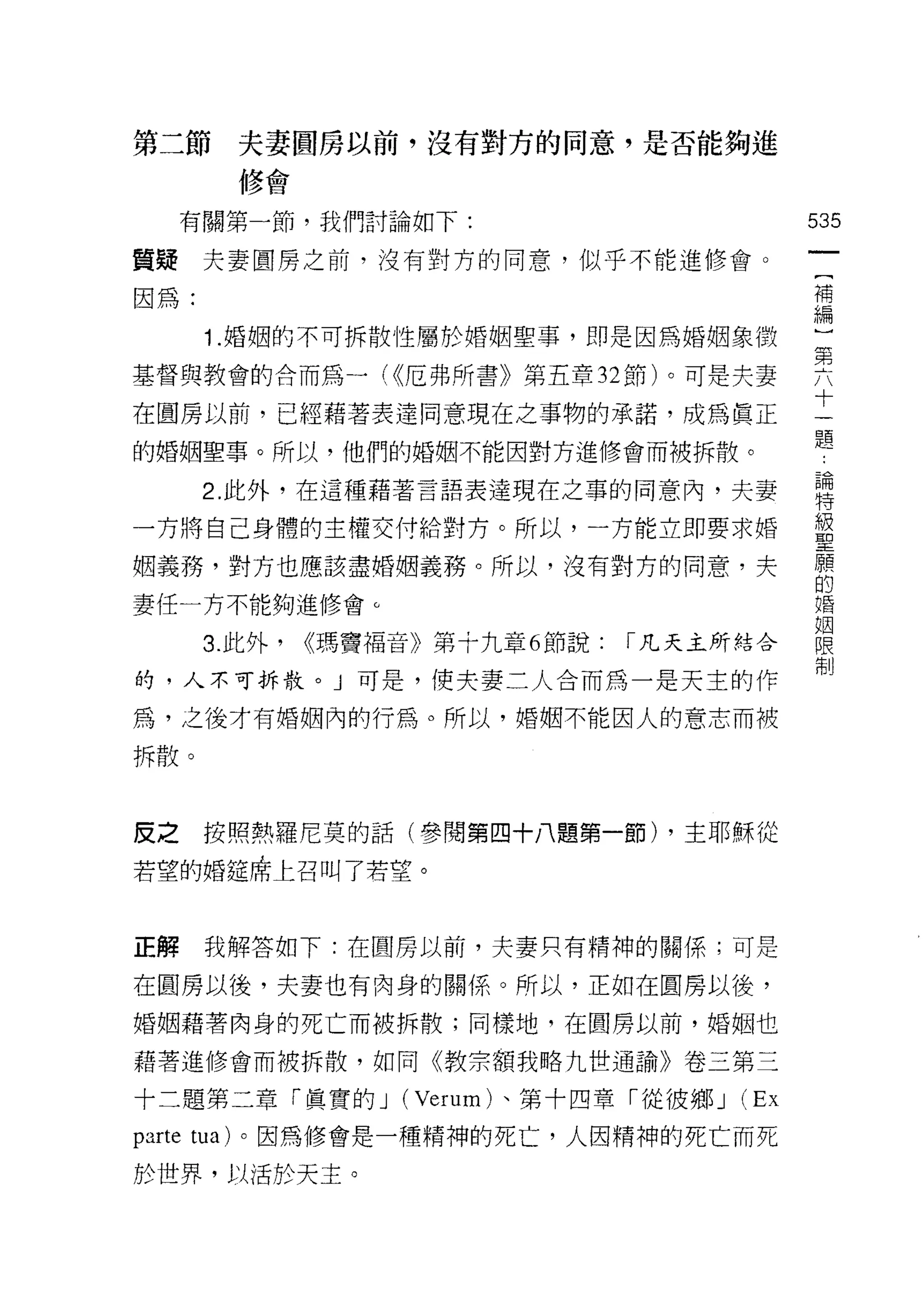 第二節       夫妻圓房以前，沒有對方的岡意，是否能夠進
          修會

     有關第一節，我們討論如下:                               535
質揖夫妻圓房之前，沒有對方的同意，似乎不能進修會。
                                                  一
                                                  {
因為:                                               補
        1 .婚姻的不可拆散性屬於婚姻聖事，即是因為婚姻象徵                編
基督與教會的合而為一( <<厄弗所書》第五章 32 節)。可是夫妻                 ]
在圓房以前，已經藉著表達同意現在之事物的承諾，成為真正
                                                  第
                                                  六
的婚姻聖事。所以，他們的婚姻不能因對方進修會而被拆散。
                                                  十
        2. 此外，在這種藉著言語表達現在之事的同意內，夫妻                一
一方將自己身體的主權交付給對方。所以，一方能立即要求婚                       題
姻義務，對方也應該盡婚姻義務。所以，沒有對方的同意，夫                       論
妻任一方不能夠進修會。
                                                  特
                                                  級
        3. 此外，   <<瑪竇福音》第十九章 6 節說:   I 凡夫主所結合
                                                  聖
的，人不可拆散。」可是，使夫妻二人合而為一是天主的作                        願
為，之後才有婚姻內的行為。所以，婚姻不能因人的意志而被                       的
拆散。                                               婚
                                                  姻
                                                  限
皮之      按照熱羅尼莫的話(參閱第四十八題第一節) ，主耶穌從
                                                  制
若望的婚鐘席上召叫了若望。


正解      我解答如下:在圓房以前，夫妻只有精神的關係;可是

在圓房以後，夫妻也有肉身的關係 o 所以，正如在圓房以後，

婚姻藉著肉身的死亡而被拆散;同樣地，在圓房以前，婚姻也

藉著進修會而被拆散，如同《教宗額我略九世通諭》卷三第三

十二題第二章「真實的 J (Verum) 、第十四章「從彼鄉 J           (Ex
parte   tua) 。因為修會是一種精神的死亡，人因精神的死亡而死

於世界，以 j舌於天主。
 